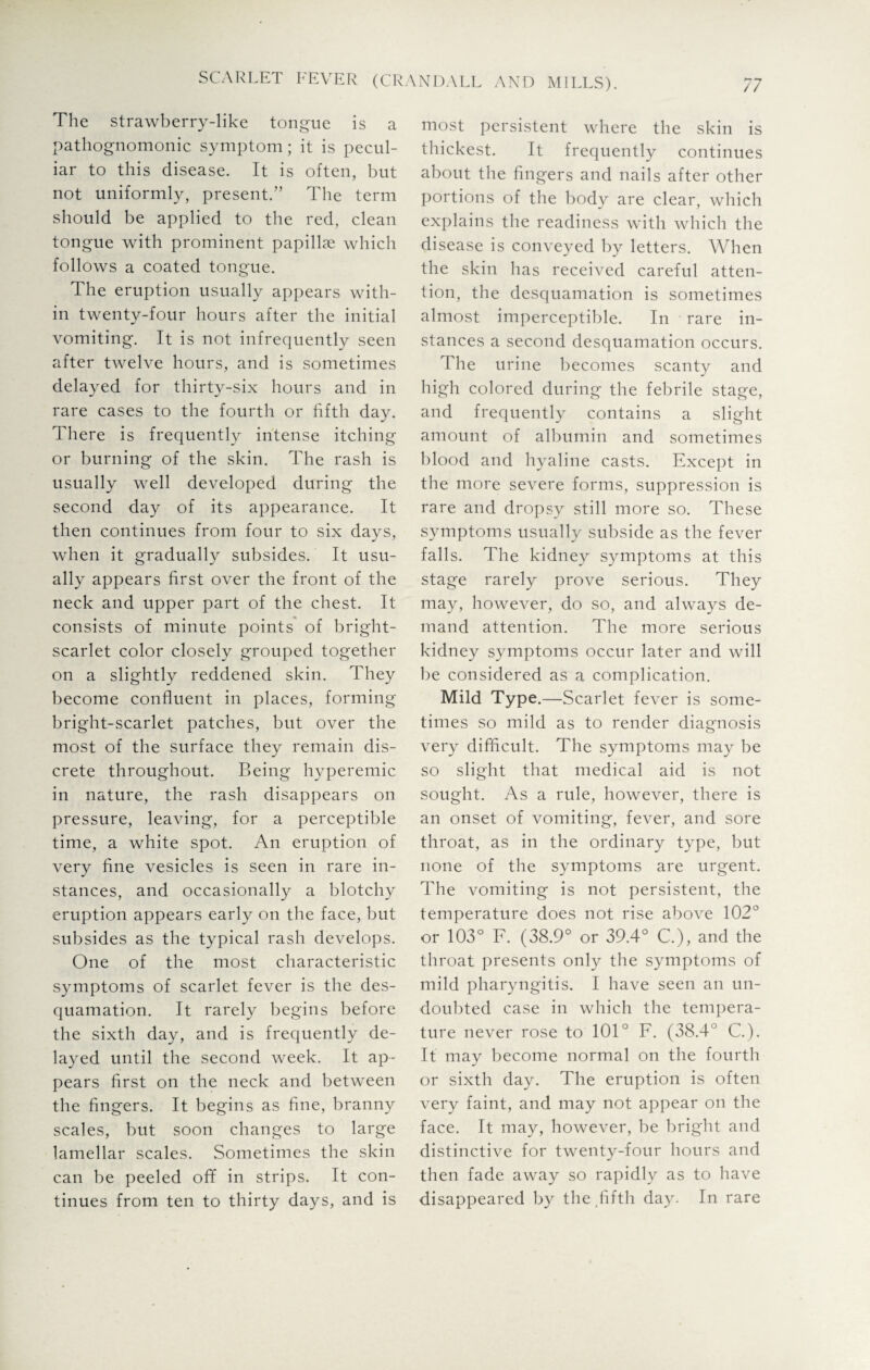 The strawberry-like tongue is a pathognomonic symptom; it is pecul¬ iar to this disease. It is often, but not uniformly, present.” The term should be applied to the red, clean tongue with prominent papillae which follows a coated tongue. The eruption usually appears with¬ in twenty-four hours after the initial vomiting. It is not infrequently seen after twelve hours, and is sometimes delayed for thirty-six hours and in rare cases to the fourth or fifth day. There is frequently intense itching or burning of the skin. The rash is usually well developed during the second day of its appearance. It then continues from four to six days, when it gradually subsides. It usu¬ ally appears first over the front of the neck and upper part of the chest. It consists of minute points of bright- scarlet color closely grouped together on a slightly reddened skin. They become confluent in places, forming bright-scarlet patches, but over the most of the surface they remain dis¬ crete throughout. Being hyperemic in nature, the rash disappears on pressure, leaving, for a perceptible time, a white spot. An eruption of very fine vesicles is seen in rare in¬ stances, and occasionally a blotchy eruption appears early on the face, but subsides as the typical rash develops. One of the most characteristic symptoms of scarlet fever is the des¬ quamation. It rarely begins before the sixth day, and is frequently de¬ layed until the second week. It ap¬ pears first on the neck and between the fingers. It begins as fine, branny scales, but soon changes to large lamellar scales. Sometimes the skin can be peeled off in strips. It con¬ tinues from ten to thirty days, and is most persistent where the skin is thickest. It frequently continues about the fingers and nails after other portions of the body are clear, which explains the readiness with which the disease is conveyed by letters. When the skin has received careful atten¬ tion, the desquamation is sometimes almost imperceptible. In rare in¬ stances a second desquamation occurs. The urine becomes scanty and high colored during the febrile stage, and frequently contains a slight amount of albumin and sometimes blood and hyaline casts. Except in the more severe forms, suppression is rare and dropsy still more so. These symptoms usually subside as the fever falls. The kidney symptoms at this stage rarely prove serious. They may, however, do so, and always de¬ mand attention. The more serious kidney symptoms occur later and will be considered as a complication. Mild Type.—Scarlet fever is some¬ times so mild as to render diagnosis very difficult. The symptoms may be so slight that medical aid is not sought. As a rule, however, there is an onset of vomiting, fever, and sore throat, as in the ordinary type, but none of the symptoms are urgent. The vomiting is not persistent, the temperature does not rise above 102° or 103° F. (38.9° or 39.4° C.), and the throat presents only the symptoms of mild pharyngitis. I have seen an un¬ doubted case in which the tempera¬ ture never rose to 101° F. (38.4° C.). It may become normal on the fourth or sixth day. The eruption is often very faint, and may not appear on the face. It may, however, be bright and distinctive for twenty-four hours and then fade away so rapidly as to have disappeared by the fifth day. In rare