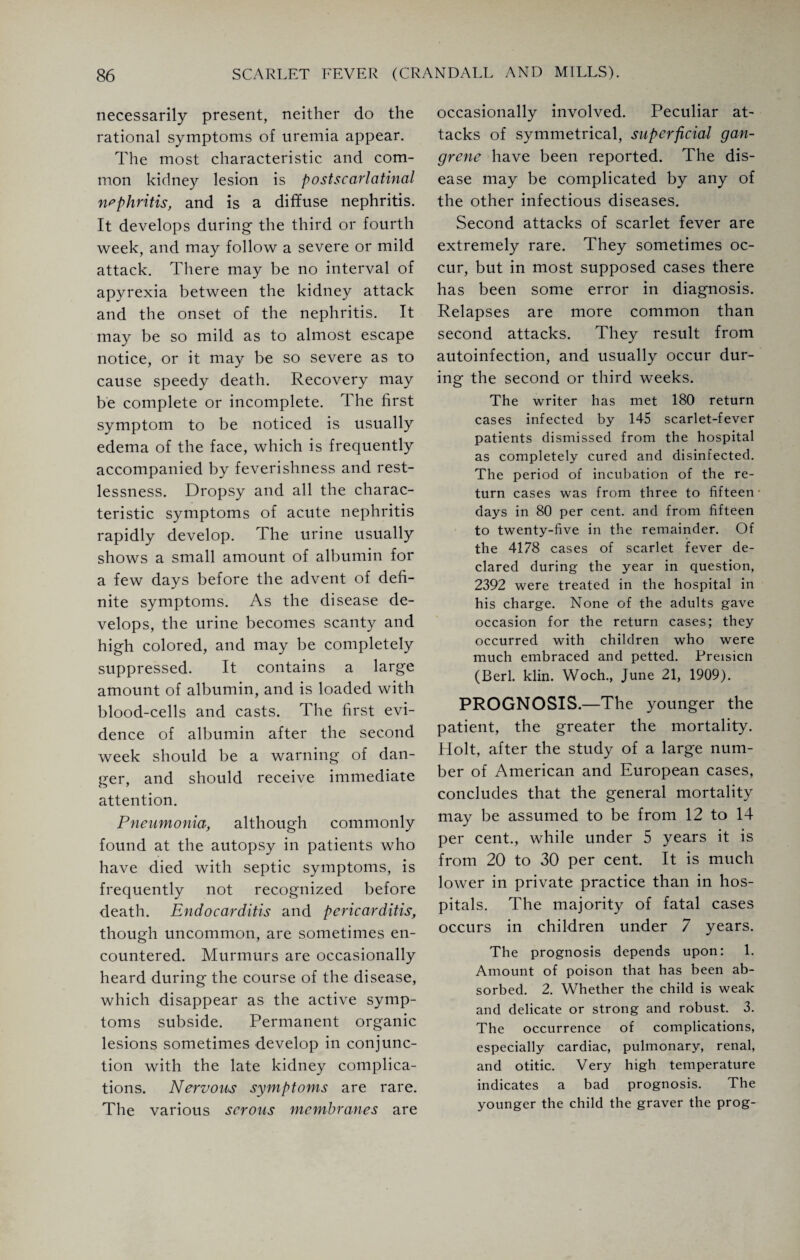 necessarily present, neither do the rational symptoms of uremia appear. The most characteristic and com¬ mon kidney lesion is post scarlatinal nephritis, and is a diffuse nephritis. It develops during the third or fourth week, and may follow a severe or mild attack. There may be no interval of apyrexia between the kidney attack and the onset of the nephritis. It may be so mild as to almost escape notice, or it may be so severe as to cause speedy death. Recovery may be complete or incomplete. The first symptom to be noticed is usually edema of the face, which is frequently accompanied by feverishness and rest¬ lessness. Dropsy and all the charac¬ teristic symptoms of acute nephritis rapidly develop. The urine usually shows a small amount of albumin for a few days before the advent of defi¬ nite symptoms. As the disease de¬ velops, the urine becomes scanty and high colored, and may be completely suppressed. It contains a large amount of albumin, and is loaded with blood-cells and casts. The first evi¬ dence of albumin after the second week should be a warning of dan¬ ger, and should receive immediate attention. Pneumonia, although commonly found at the autopsy in patients who have died with septic symptoms, is frequently not recognized before death. Endocarditis and pericarditis, though uncommon, are sometimes en¬ countered. Murmurs are occasionally heard during the course of the disease, which disappear as the active symp¬ toms subside. Permanent organic lesions sometimes develop in conjunc¬ tion with the late kidney complica¬ tions. Nervous symptoms are rare. The various serous membranes are occasionally involved. Peculiar at¬ tacks of symmetrical, superficial gan¬ grene have been reported. The dis¬ ease may be complicated by any of the other infectious diseases. Second attacks of scarlet fever are extremely rare. They sometimes oc¬ cur, but in most supposed cases there has been some error in diagnosis. Relapses are more common than second attacks. They result from autoinfection, and usually occur dur¬ ing the second or third weeks. The writer has met 180 return cases infected by 145 scarlet-fever patients dismissed from the hospital as completely cured and disinfected. The period of incubation of the re¬ turn cases was from three to fifteen- days in 80 per cent, and from fifteen to twenty-five in the remainder. Of the 4178 cases of scarlet fever de¬ clared during the year in question, 2392 were treated in the hospital in his charge. None of the adults gave occasion for the return cases; they occurred with children who were much embraced and petted. Preisicn (Berl. klin. Woch., June 21, 1909). PROGNOSIS.—The younger the patient, the greater the mortality. Holt, after the study of a large num¬ ber of American and European cases, concludes that the general mortality may be assumed to be from 12 to 14 per cent., while under 5 years it is from 20 to 30 per cent. It is much lower in private practice than in hos¬ pitals. The majority of fatal cases occurs in children under 7 years. The prognosis depends upon: 1. Amount of poison that has been ab¬ sorbed. 2. Whether the child is weak and delicate or strong and robust. 3. The occurrence of complications, especially cardiac, pulmonary, renal, and otitic. Very high temperature indicates a bad prognosis. The younger the child the graver the prog-