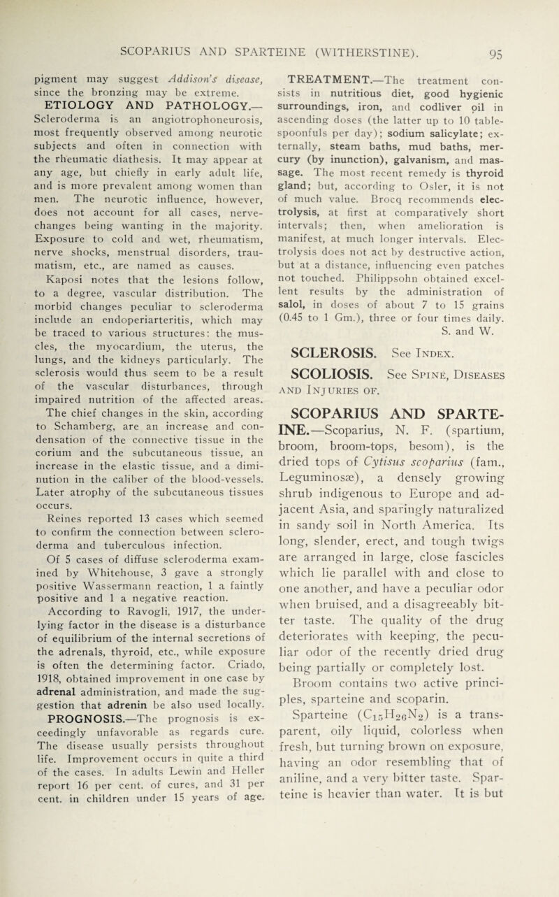 pigment may suggest Addison’s disease, since the bronzing may be extreme. ETIOLOGY AND PATHOLOGY.— Scleroderma is an angiotrophoneurosis, most frequently observed among neurotic subjects and often in connection with the rheumatic diathesis. It may appear at any age, but chiefly in early adult life, and is more prevalent among women than men. The neurotic influence, however, does not account for all cases, nerve- changes being wanting in the majority. Exposure to cold and wet, rheumatism, nerve shocks, menstrual disorders, trau¬ matism, etc., are named as causes. Kaposi notes that the lesions follow, to a degree, vascular distribution. The morbid changes peculiar to scleroderma include an endoperiarteritis, which may be traced to various structures: the mus¬ cles, the myocardium, the uterus, the lungs, and the kidneys particularly. The sclerosis would thus seem to be a result of the vascular disturbances, through impaired nutrition of the affected areas. The chief changes in the skin, according to Schamberg, are an increase and con¬ densation of the connective tissue in the corium and the subcutaneous tissue, an increase in the elastic tissue, and a dimi¬ nution in the caliber of the blood-vessels. Later atrophy of the subcutaneous tissues occurs. Reines reported 13 cases which seemed to confirm the connection between sclero¬ derma and tuberculous infection. Of 5 cases of diffuse scleroderma exam¬ ined by Whitehouse, 3 gave a strongly positive Wassermann reaction, 1 a faintly positive and 1 a negative reaction. According to Ravogli, 1917, the under¬ lying factor in the disease is a disturbance of equilibrium of the internal secretions of the adrenals, thyroid, etc., while exposure is often the determining factor. Criado, 1918, obtained improvement in one case by adrenal administration, and made the sug¬ gestion that adrenin be also used locally. PROGNOSIS.—The prognosis is ex¬ ceedingly unfavorable as regards cure. The disease usually persists throughout life. Improvement occurs in quite a third of the cases. In adults Lewin and Heller report 16 per cent, of cures, and 31 per cent, in children under 15 years of age. TREATMENT.—The treatment con¬ sists in nutritious diet, good hygienic surroundings, iron, and codliver oil in ascending doses (the latter up to 10 table¬ spoonfuls per day); sodium salicylate; ex¬ ternally, steam baths, mud baths, mer¬ cury (by inunction), galvanism, and mas¬ sage. The most recent remedy is thyroid gland; but, according to Osier, it is not of much value. Brocq recommends elec¬ trolysis, at first at comparatively short intervals; then, when amelioration is manifest, at much longer intervals. Elec¬ trolysis does not act by destructive action, but at a distance, influencing even patches not touched. Philippsohn obtained excel¬ lent results by the administration of salol, in doses of about 7 to 15 grains (0.45 to 1 Gm.), three or four times daily. S. and W. SCLEROSIS. See Index. SCOLIOSIS. See Spine, Diseases and Injuries of. SCOPARIUS AND SPARTE¬ INE.—Scoparius, N. F. (spartium, broom, broom-tops, besom), is the dried tops of Cytisus scoparius (fam., Leguminosae), a densely growing shrub indigenous to Europe and ad¬ jacent Asia, and sparingly naturalized in sandy soil in North America. Its long, slender, erect, and tough twigs are arranged in large, close fascicles which lie parallel with and close to one another, and have a peculiar odor when bruised, and a disagreeably bit¬ ter taste. The quality of the drug deteriorates with keeping, the pecu¬ liar odor of the recently dried drug being partially or completely lost. Broom contains two active princi¬ ples, sparteine and scoparin. Sparteine (C15H2GN2) is a trans¬ parent, oily liquid, colorless when fresh, but turning brown on exposure, having an odor resembling that of aniline, and a very bitter taste. Spar¬ teine is heavier than water. It is but