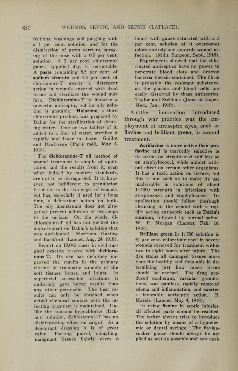 fections, washings and gargling with a 1 per cent, solution, and for the disinfection of germ carriers, spray¬ ing of the nose with a 0.5 per cent, solution. A 5 per cent, chloramine gauze, appplied dry, is serviceable. A paste containing 8.5 per cent, of sodium stearate and 1.5 per cent, of chloramine-T exerts a detergent action in wounds covered with dead tissue and sterilizes the wound sur¬ face. Dichloramine-T is likewise a powerful antiseptic, but its oily solu¬ tion is unstable. Halazone, a third chloramine product, was prepared by Dakin for the sterilization of drink¬ ing water. One or two tablets of it, added to a liter of water, sterilize it rapidly and leave no taste. Guillot and Daufresne (Paris med., May 4, 1918). The dichloramine-T oil method of wound treatment is simple of appli¬ cation and the results from it, even when judged by modern standards, are not to be disregarded. It is, how¬ ever, not indifferent to granulation tissue nor to the skin edges of wounds, but has, especially if used for a long time, a deleterious action on both. The oily menstruum does not alto¬ gether prevent adhesion of dressings to the surface. On the whole, di¬ chloramine-T oil has not yielded the improvement on Dakin’s solution that was anticipated. Morrison, Hartley and Bashford (Lancet, Aug. 24, 1918). Report on 19,040 cases in civil sur¬ gical practice treated with dichlora¬ mine-T. Its use has definitely im¬ proved the results in the primary closure of traumatic wounds of the soft tissues, bones, and joints. In superficial accessible affections it uniformly gave better results than any other germicide. The best re¬ sults can only be obtained when actual chemical contact with the in¬ fecting organism is maintained. Un¬ like the aqueous hypochlorite (Dak¬ in’s) solution, dichloramine-T has no disintegrating effect on catgut. As a deodorant dressing it is of great value. Packing putrid, sloughing, malignant tissues lightly every 6 hours with gauze saturated with a 5 per cent, solution of it overcomes odors entirely and controls wound in¬ fection. (Milit. Surgeon, Sept., 1918). Experiments showed that the chlo¬ rinated antiseptics have no power to penetrate blood clots and destroy bacteria therein contained. The fibrin is probably the resistant substance, as the plasma and blood cells are easily dissolved by these antiseptics. Taylor and Stebbins (Jour, of Exper. Med., Jan., 1919). Another innovation introduced through war practice was the em¬ ployment of antiseptic dyes, such as flavine and brilliant green, in wound treatment. Acriflavine is more active than pro¬ flavine and is markedly selective in its action on streptococci and less so on staphylococci, while almost with¬ out effect on certain other organisms. It has a toxic action on tissues, but this is not such as to make its use inadvisable in solutions of about 1:4000 strength in infections with streptococci and staphylococci. Its application should follow thorough cleansing of the wound with a rap¬ idly acting antiseptic such as Dakin’s solution, followed by normal saline. W. P. Morgan (Lancet, Feb. 16, 1918). Brilliant green in 1: 500 solution in per cent, chloretone used in severe wounds received for treatment within two to eight hours after injury. The dye stains all damaged tissues more than the healthy and thus aids in de¬ termining just how much tissue should be excised. The drug pro¬ duced exuberant, vascular granula¬ tions, was painless, rapidly removed edema and inflammation, and exerted a favorable antiseptic action. R. Massie (Lancet, May 4, 1918). In using flavine in septic injuries, all affected parts should be reached. The writer always tries to introduce the solution by means of a hypoder¬ mic or dental syringe. The flavine- soaked gauze should always be ap¬ plied as wet as possible and any cavi-