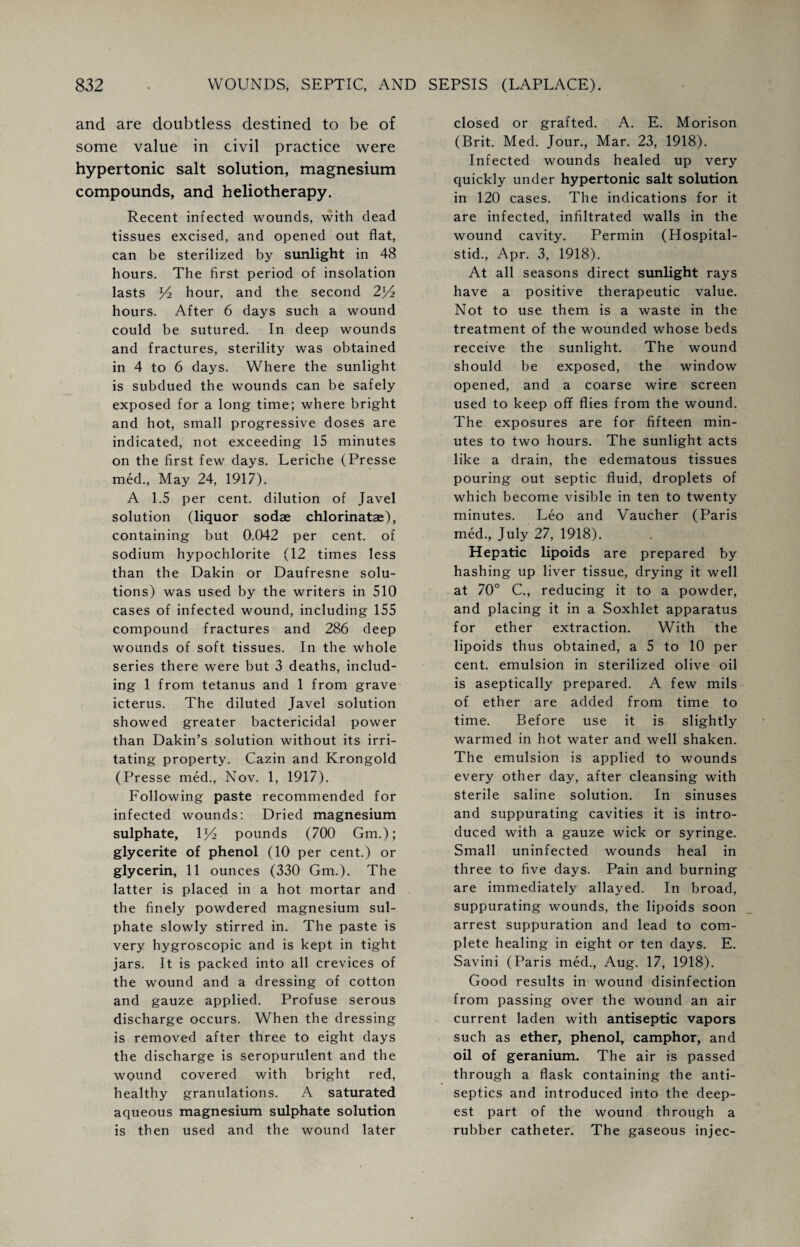 and are doubtless destined to be of some value in civil practice were hypertonic salt solution, magnesium compounds, and heliotherapy. Recent infected wounds, with dead tissues excised, and opened out flat, can be sterilized by sunlight in 48 hours. The first period of insolation lasts p2 hour, and the second 2^4 hours. After 6 days such a wound could be sutured. In deep wounds and fractures, sterility was obtained in 4 to 6 days. Where the sunlight is subdued the wounds can be safely exposed for a long time; where bright and hot, small progressive doses are indicated, not exceeding 15 minutes on the first few days. Leriche (Presse med., May 24, 1917). A 1.5 per cent, dilution of Javel solution (liquor sodae chlorinatae), containing but 0.042 per cent, of sodium hypochlorite (12 times less than the Dakin or Daufresne solu¬ tions) was used by the writers in 510 cases of infected wound, including 155 compound fractures and 286 deep wounds of soft tissues. In the whole series there were but 3 deaths, includ¬ ing 1 from tetanus and 1 from grave icterus. The diluted Javel solution showed greater bactericidal power than Dakin’s solution without its irri¬ tating property. Cazin and Krongold (Presse med., Nov. 1, 1917). Following paste recommended for infected wounds: Dried magnesium sulphate, 1 x/2 pounds (700 Gm.); glycerite of phenol (10 per cent.) or glycerin, 11 ounces (330 Gm.). The latter is placed in a hot mortar and the finely powdered magnesium sul¬ phate slowly stirred in. The paste is very hygroscopic and is kept in tight jars. It is packed into all crevices of the wound and a dressing of cotton and gauze applied. Profuse serous discharge occurs. When the dressing is removed after three to eight days the discharge is seropurulent and the wound covered with bright red, healthy granulations. A saturated aqueous magnesium sulphate solution is then used and the wound later closed or grafted. A. E. Morison (Brit. Med. Jour., Mar. 23, 1918). Infected wounds healed up very quickly under hypertonic salt solution in 120 cases. The indications for it are infected, infiltrated walls in the wound cavity. Permin (Hospital- stid., Apr. 3, 1918). At all seasons direct sunlight rays have a positive therapeutic value. Not to use them is a waste in the treatment of the wounded whose beds receive the sunlight. The wound should be exposed, the window opened, and a coarse wire screen used to keep off flies from the wound. The exposures are for fifteen min¬ utes to two hours. The sunlight acts like a drain, the edematous tissues pouring out septic fluid, droplets of which become visible in ten to twenty minutes. Leo and Vaucher (Paris med., July 27, 1918). Hepatic lipoids are prepared by hashing up liver tissue, drying it well at 70° C., reducing it to a powder, and placing it in a Soxhlet apparatus for ether extraction. With the lipoids thus obtained, a 5 to 10 per cent, emulsion in sterilized olive oil is aseptically prepared. A few mils of ether are added from time to time. Before use it is slightly warmed in hot water and well shaken. The emulsion is applied to wounds every other day, after cleansing with sterile saline solution. In sinuses and suppurating cavities it is intro¬ duced with a gauze wick or syringe. Small uninfected wounds heal in three to five days. Pain and burning are immediately allayed. In broad, suppurating wounds, the lipoids soon arrest suppuration and lead to com¬ plete healing in eight or ten days. E. Savini (Paris med., Aug. 17, 1918). Good results in wound disinfection from passing over the wound an air current laden with antiseptic vapors such as ether, phenol, camphor, and oil of geranium. The air is passed through a flask containing the anti¬ septics and introduced into the deep¬ est part of the wound through a rubber catheter. The gaseous injec-