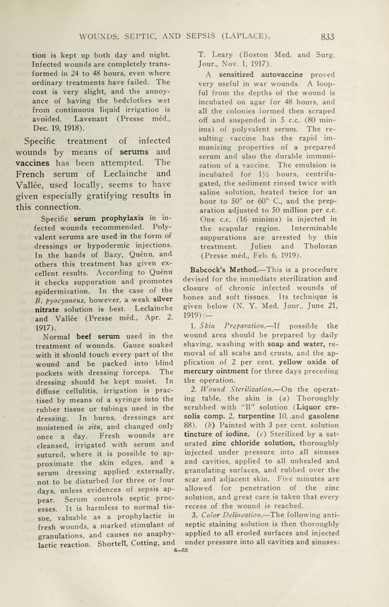 tion is kept up both day and night. Infected wounds are completely trans¬ formed in 24 to 48 hours, even where ordinary treatments have failed. The cost is very slight, and the annoy¬ ance of having the bedclothes wet from continuous liquid irrigation is avoided. Lavenant (Presse med., Dec. 19, 1918). Specific treatment of infected wounds by means of serums and vaccines has been attempted. The French serum of Leclainche and Vallee, used locally, seems to have given especially gratifying results in this connection. Specific serum prophylaxis in in¬ fected wounds recommended. Poly¬ valent serums are used in the form of dressings or hypodermic injections. In the hands of Bazy, Quenu, and others this treatment has given ex¬ cellent results. According to Quenu it checks suppuration and promotes epidermization. In the case of the B. pyocyaneus, however, a weak silver nitrate solution is best. Leclainche and Vallee (Presse med., Apr. 2. 1917). Normal beef serum used in the treatment of wounds. Gauze soaked with it should touch every part of the wound and be packed into blind pockets with dressing forceps. The dressing should be kept moist. In diffuse cellulitis, irrigation is prac¬ tised by means of a syringe into the rubber tissue or tubings used in the dressing. In burns, dressings are moistened in situ, and changed only once a day. Fresh wounds are cleansed, irrigated with serum and sutured, where it is possible to ap¬ proximate the skin edges, and a serum dressing applied • externally, not to be disturbed for three or four days, unless evidences of sepsis ap¬ pear. Serum controls septic proc¬ esses. It is harmless to normal tis¬ sue, valuable as a prophylactic in fresh wounds, a marked stimulant of granulations, and causes no anaphy¬ lactic reaction. Shortell, Cotting, and T. Leary (Boston Med. and Surg. Jour., Nov. 1, 1917). A sensitized autovaccine proved very useful in war wounds. A loop¬ ful from the depths of the wound is incubated on agar for 48 hours, and all the colonies formed then scraped off and suspended in 5 c.c. (80 min¬ ims) of polyvalent serum. The re¬ sulting vaccine has the rapid im¬ munizing properties of a prepared serum and also the durable immuni¬ zation of a vaccine. The emulsion is incubated for \l/2 hours, centrifu¬ gated, the sediment rinsed twice with saline solution, heated twice for an hour to 50° or 60° C., and the prep¬ aration adjusted to 50 million per c.c. One c.c. (16 minims) is injected in the scapular region. Interminable suppurations are arrested by this treatment. Julien and Tholozan (Presse med., Feb. 6, 1919). Babcock’s Method.—This is a procedure devised for the immediate sterilization and closure of chronic infected wounds of bones and soft tissues. Its technique is given below (N. Y. Med. Jour., June 21, 1919):— 1. Skin Preparation.—If possible the wound area should be prepared by daily shaving, washing with soap and water, re¬ moval of all scabs and crusts, and the ap¬ plication of 2 per cent, yellow oxide of mercury ointment for three days preceding the operation. 2. Wound Sterilisation.—On the operat¬ ing table, the skin is (a) Thoroughly scrubbed with “B” solution (Liquor cre- solis comp. 2, turpentine 10, .and gasolene 88). (b) Painted with 3 per cent, solution tincture of iodine. (c) Sterilized by a sat¬ urated zinc chloride solution, thoroughly injected under pressure into all sinuses and cavities, applied to all unhealed and granulating surfaces, and rubbed over the scar and adjacent skin. Five minutes are allowed for penetration of the zinc solution, and great care is taken that every recess of the wound is reached. 3. Color Delineation.—The following anti¬ septic staining solution is then thoroughly applied to all eroded surfaces and injected under pressure into all cavities and sinuses: