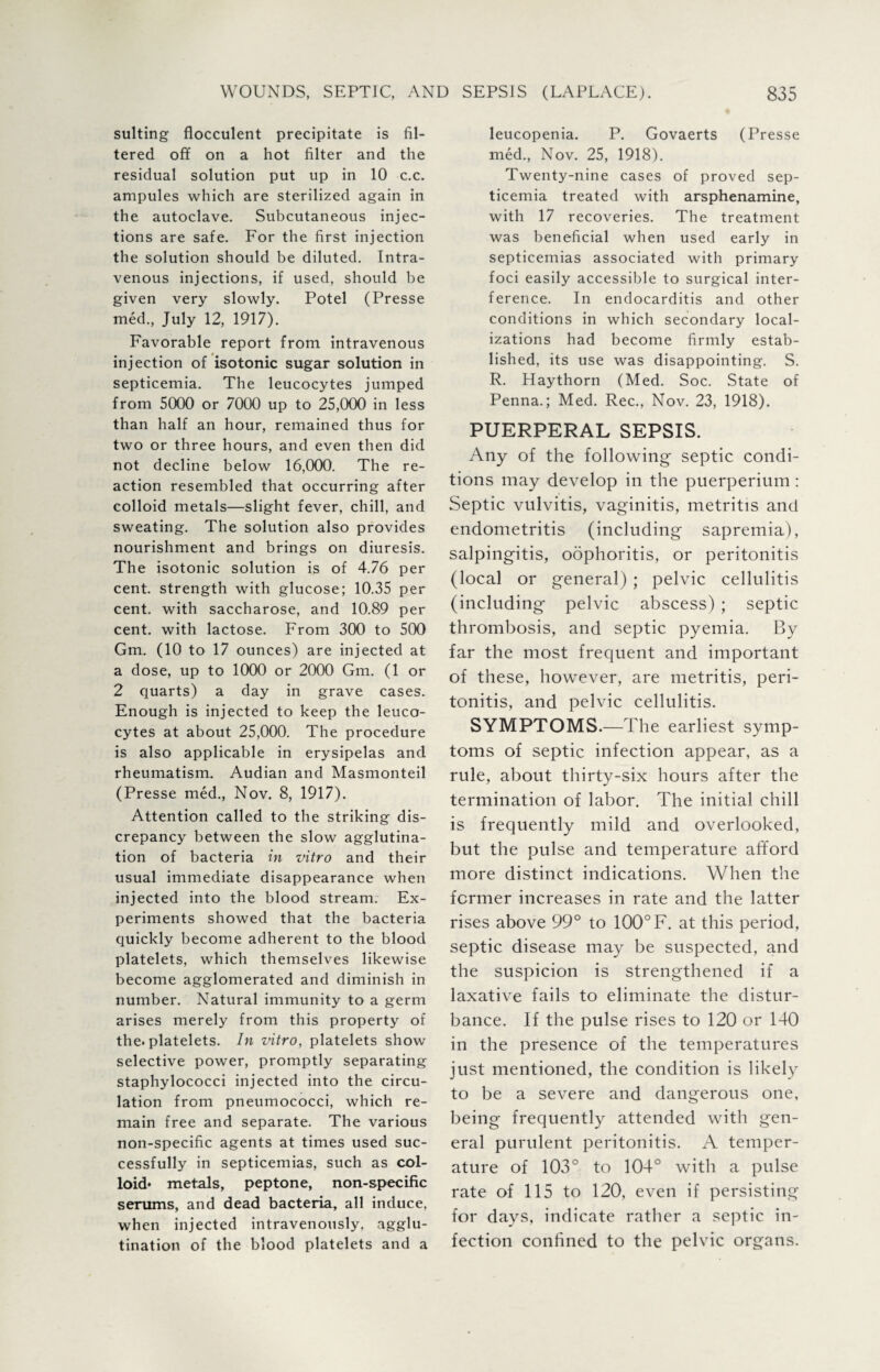 suiting flocculent precipitate is fil¬ tered off on a hot filter and the residual solution put up in 10 c.c. ampules which are sterilized again in the autoclave. Subcutaneous injec¬ tions are safe. For the first injection the solution should be diluted. Intra¬ venous injections, if used, should be given very slowly. Potel (Presse med, July 12, 1917). Favorable report from intravenous injection of isotonic sugar solution in septicemia. The leucocytes jumped from 5000 or 7000 up to 25,000 in less than half an hour, remained thus for two or three hours, and even then did not decline below 16,000. The re¬ action resembled that occurring after colloid metals—slight fever, chill, and sweating. The solution also provides nourishment and brings on diuresis. The isotonic solution is of 4.76 per cent, strength with glucose; 10.35 per cent, with saccharose, and 10.89 per cent, with lactose. From 300 to 500 Gm. (10 to 17 ounces) are injected at a dose, up to 1000 or 2000 Gm. (1 or 2 quarts) a day in grave cases. Enough is injected to keep the leuco¬ cytes at about 25,000. The procedure is also applicable in erysipelas and rheumatism. Audian and Masmonteil (Presse med., Nov. 8, 1917). Attention called to the striking dis¬ crepancy between the slow agglutina¬ tion of bacteria in vitro and their usual immediate disappearance when injected into the blood stream. Ex¬ periments showed that the bacteria quickly become adherent to the blood platelets, which themselves likewise become agglomerated and diminish in number. Natural immunity to a germ arises merely from this property of the. platelets. In vitro, platelets show selective power, promptly separating staphylococci injected into the circu¬ lation from pneumococci, which re¬ main free and separate. The various non-specific agents at times used suc¬ cessfully in septicemias, such as col¬ loid* metals, peptone, non-specific serums, and dead bacteria, all induce, when injected intravenously, agglu¬ tination of the blood platelets and a leucopenia. P. Govaerts (Presse med., Nov. 25, 1918). Twenty-nine cases of proved sep¬ ticemia treated with arsphenamine, with 17 recoveries. The treatment was beneficial when used early in septicemias associated with primary foci easily accessible to surgical inter¬ ference. In endocarditis and other conditions in which secondary local¬ izations had become firmly estab¬ lished, its use was disappointing. S. R. Haythorn (Med. Soc. State of Penna.; Med. Rec., Nov. 23, 1918). PUERPERAL SEPSIS. Any of the following septic condi¬ tions may develop in the puerperium : Septic vulvitis, vaginitis, metritis and endometritis (including sapremia), salpingitis, oophoritis, or peritonitis (local or general) ; pelvic cellulitis (including pelvic abscess) ; septic thrombosis, and septic pyemia. By far the most frequent and important of these, however, are metritis, peri¬ tonitis, and pelvic cellulitis. SYMPTOMS.—The earliest symp¬ toms of septic infection appear, as a rule, about thirty-six hours after the termination of labor. The initial chill is frequently mild and overlooked, but the pulse and temperature afford more distinct indications. When the former increases in rate and the latter rises above 99° to 100° F. at this period, septic disease may be suspected, and the suspicion is strengthened if a laxative fails to eliminate the distur¬ bance. If the pulse rises to 120 or 140 in the presence of the temperatures just mentioned, the condition is likely to be a severe and dangerous one, being frequently attended with gen¬ eral purulent peritonitis. A temper¬ ature of 103° to 104° with a pulse rate of 115 to 120, even if persisting for days, indicate rather a septic in¬ fection confined to the pelvic organs.