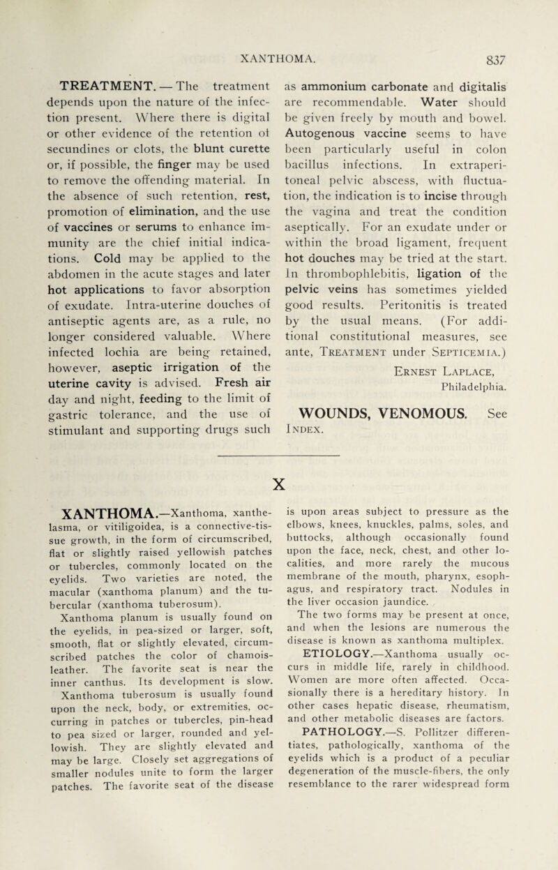TREATMENT. — The treatment depends upon the nature of the infec¬ tion present. Where there is digital or other evidence of the retention ot secundines or clots, the blunt curette or, if possible, the finger may be used to remove the offending material. In the absence of such retention, rest, promotion of elimination, and the use of vaccines or serums to enhance im¬ munity are the chief initial indica¬ tions. Cold may be applied to the abdomen in the acute stages and later hot applications to favor absorption of exudate. Intra-uterine douches of antiseptic agents are, as a rule, no longer considered valuable. Where infected lochia are being retained, however, aseptic irrigation of the uterine cavity is advised. Fresh air day and night, feeding to the limit of gastric tolerance, and the use of stimulant and supporting drugs such as ammonium carbonate and digitalis are recommendable. Water should be given freely by mouth and bowel. Autogenous vaccine seems to have been particularly useful in colon bacillus infections. In extraperi- toneal pelvic abscess, with fluctua¬ tion, the indication is to incise through the vagina and treat the condition aseptically. For an exudate under or within the broad ligament, frequent hot douches may be tried at the start. In thrombophlebitis, ligation of the pelvic veins has sometimes yielded good results. Peritonitis is treated by the usual means. (For addi¬ tional constitutional measures, see ante, Treatment under Septicemia.) Ernest Laplace, Philadelphia. WOUNDS, VENOMOUS. See Index. XANTHOMA. —Xanthoma, xanthe¬ lasma, or vitiligoidea, is a connective-tis¬ sue growth, in the form of circumscribed, flat or slightly raised yellowish patches or tubercles, commonly located on the eyelids. Two varieties are noted, the macular (xanthoma planum) and the tu¬ bercular (xanthoma tuberosum). Xanthoma planum is usually found on the eyelids, in pea-sized or larger, soft, smooth, flat or slightly elevated, circum¬ scribed patches the color of chamois- leather. The favorite seat is near the inner canthus. Its development is slow. Xanthoma tuberosum is usually found upon the neck, body, or extremities, oc¬ curring in patches or tubercles, pin-head to pea sized or larger, rounded and yel¬ lowish. They are slightly elevated and may be large. Closely set aggregations of smaller nodules unite to form the larger patches. The favorite seat of the disease is upon areas subject to pressure as the elbows, knees, knuckles, palms, soles, and buttocks, although occasionally found upon the face, neck, chest, and other lo¬ calities, and more rarely the mucous membrane of the mouth, pharynx, esoph¬ agus, and respiratory tract. Nodules in the liver occasion jaundice. The two forms may be present at once, and when the lesions are numerous the disease is known as xanthoma multiplex. ETIOLOGY.—Xanthoma usually oc¬ curs in middle life, rarely in childhood. Women are more often affected. Occa¬ sionally there is a hereditary history. In other cases hepatic disease, rheumatism, and other metabolic diseases are factors. PATHOLOGY.—S. Pollitzer differen¬ tiates, pathologically, xanthoma of the eyelids which is a product of a peculiar degeneration of the muscle-fibers, the only resemblance to the rarer widespread form