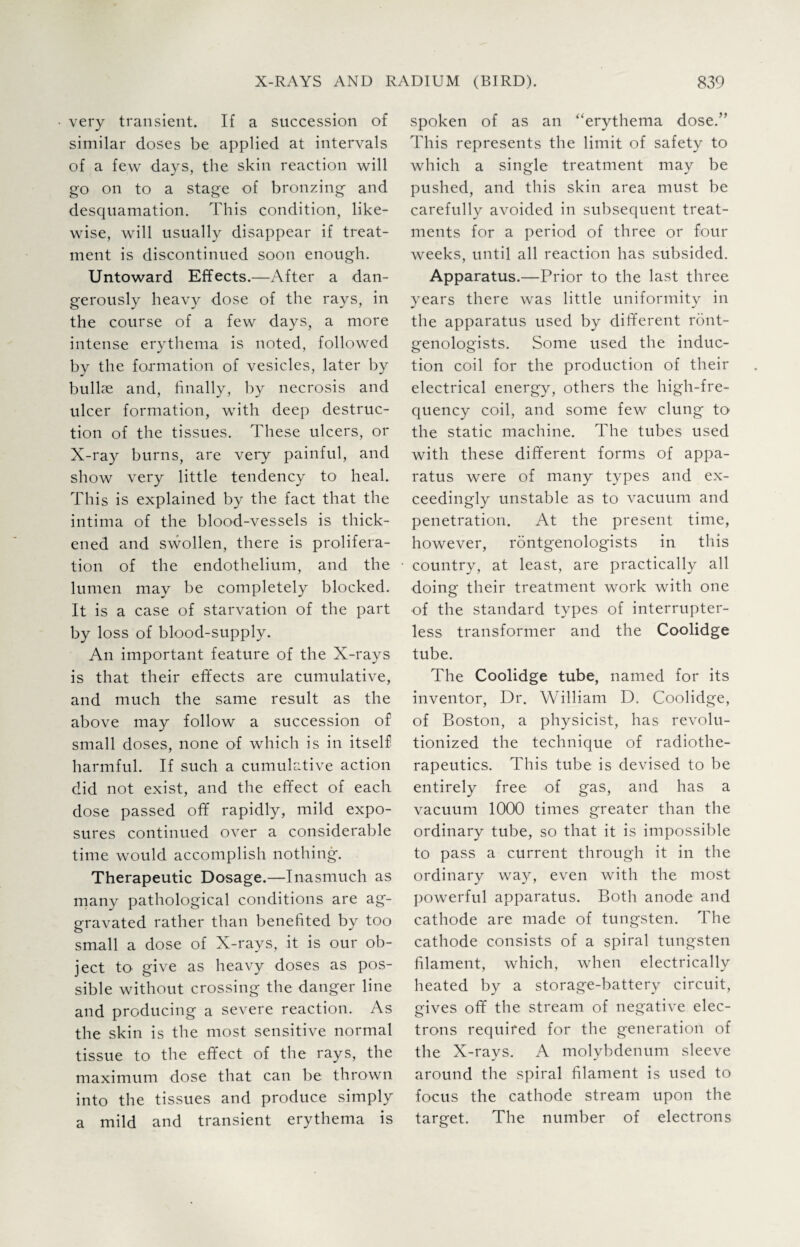 very transient. If a succession of similar doses be applied at intervals of a few days, the skin reaction will go on to a stage of bronzing and desquamation. This condition, like¬ wise, will usually disappear if treat¬ ment is discontinued soon enough. Untoward Effects.—After a dan¬ gerously heavy dose of the rays, in the course of a few days, a more intense erythema is noted, followed by the formation of vesicles, later by bullse and, finally, by necrosis and ulcer formation, with deep destruc¬ tion of the tissues. These ulcers, or X-ray burns, are very painful, and show very little tendency to heal. This is explained by the fact that the intima of the blood-vessels is thick¬ ened and swollen, there is prolifera¬ tion of the endothelium, and the lumen may be completely blocked. It is a case of starvation of the part by loss of blood-supply. An important feature of the X-rays is that their effects are cumulative, and much the same result as the above may follow a succession of small doses, none of which is in itself harmful. If such a cumulative action did not exist, and the effect of each dose passed off rapidly, mild expo¬ sures continued over a considerable time would accomplish nothing. Therapeutic Dosage.—Inasmuch as many pathological conditions are ag¬ gravated rather than benefited by too small a dose of X-rays, it is our ob¬ ject to give as heavy doses as pos¬ sible without crossing the danger line and producing a severe reaction. As the skin is the most sensitive normal tissue to the effect of the rays, the maximum dose that can be thrown into the tissues and produce simply a mild and transient erythema is spoken of as an “erythema dose.” This represents the limit of safety to which a single treatment may be pushed, and this skin area must be carefully avoided in subsequent treat¬ ments for a period of three or four weeks, until all reaction has subsided. Apparatus.—Prior to the last three years there was little uniformity in the apparatus used by different ront¬ genologists. Some used the induc¬ tion coil for the production of their electrical energy, others the high-fre¬ quency coil, and some few clung to the static machine. The tubes used with these different forms of appa¬ ratus were of many types and ex¬ ceedingly unstable as to vacuum and penetration. At the present time, however, rontgenologists in this country, at least, are practically all doing their treatment work with one of the standard types of interrupter¬ less transformer and the Coolidge tube. The Coolidge tube, named for its inventor, Dr. William D. Coolidge, of Boston, a physicist, has revolu¬ tionized the technique of radiothe¬ rapeutics. This tube is devised to be entirely free of gas, and has a vacuum 1000 times greater than the ordinary tube, so that it is impossible to pass a current through it in the ordinary way, even with the most powerful apparatus. Both anode and cathode are made of tungsten. The cathode consists of a spiral tungsten filament, which, when electrically heated by a storage-battery circuit, Sfives off the stream of negative elec- trons required for the generation of the X-rays. A molybdenum sleeve around the spiral filament is used to focus the cathode stream upon the target. The number of electrons