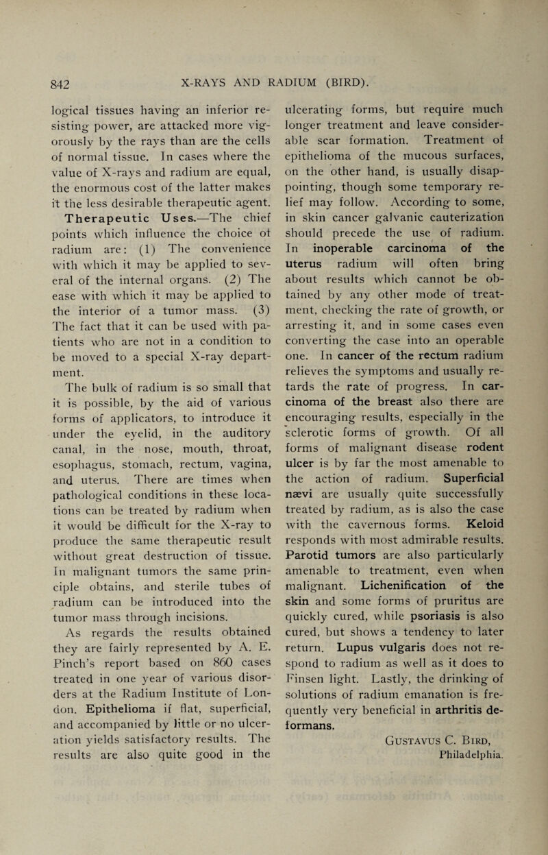 logical tissues having an inferior re¬ sisting power, are attacked more vig¬ orously by the rays than are the cells of normal tissue. In cases where the value of X-rays and radium are equal, the enormous cost of the latter makes it the less desirable therapeutic agent. Therapeutic Uses.—The chief points which influence the choice of radium are: (1) The convenience with which it may be applied to sev¬ eral of the internal organs. (2) The ease with which it may be applied to the interior of a tumor mass. (3) The fact that it can be used with pa¬ tients who are not in a condition to be moved to a special X-ray depart¬ ment. The bulk of radium is so small that it is possible, by the aid of various forms of applicators, to introduce it under the eyelid, in the auditory canal, in the nose, mouth, throat, esophagus, stomach, rectum, vagina, and uterus. There are times when pathological conditions in these loca¬ tions can be treated by radium when it would be difficult for the X-ray to produce the same therapeutic result without great destruction of tissue. In malignant tumors the same prin¬ ciple obtains, and sterile tubes of radium can be introduced into the tumor mass through incisions. As regards the results obtained they are fairly represented by A. E. Pinch’s report based on 860 cases treated in one year of various disor¬ ders at the Radium Institute of Lon¬ don. Epithelioma if flat, superficial, and accompanied by little or no ulcer¬ ation yields satisfactory results. The results are also quite good in the ulcerating forms, but require much longer treatment and leave consider¬ able scar formation. Treatment of epithelioma of the mucous surfaces, on the other hand, is usually disap¬ pointing, though some temporary re¬ lief may follow. According to some, in skin cancer galvanic cauterization should precede the use of radium. In inoperable carcinoma of the uterus radium will often bring about results which cannot be ob¬ tained by any other mode of treat¬ ment, checking the rate of growth, or arresting it, and in some cases even converting the case into an operable one. In cancer of the rectum radium relieves the symptoms and usually re¬ tards the rate of progress. In car¬ cinoma of the breast also there are encouraging results, especially in the sclerotic forms of growth. Of all forms of malignant disease rodent ulcer is by far the most amenable to the action of radium. Superficial nasvi are usually quite successfully treated by radium, as is also the case with the cavernous forms. Keloid responds with most admirable results. Parotid tumors are also particularly amenable to treatment, even when malignant. Lichenification of the skin and some forms of pruritus are quickly cured, while psoriasis is also cured, but shows a tendency to later return. Lupus vulgaris does not re¬ spond to radium as well as it does to Finsen light. Lastly, the drinking of solutions of radium emanation is fre¬ quently very beneficial in arthritis de¬ formans. Gustavus C. Bird, Philadelphia.