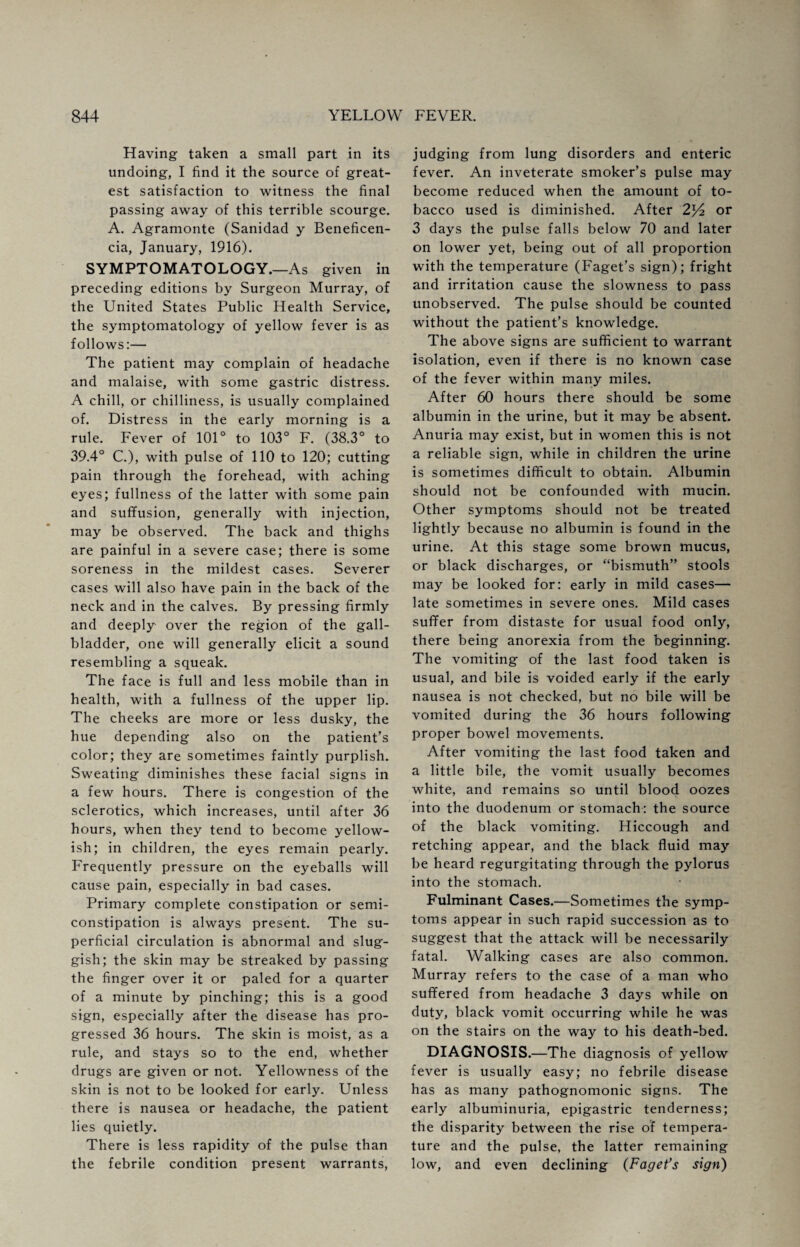 Having taken a small part in its undoing, I find it the source of great¬ est satisfaction to witness the final passing away of this terrible scourge. A. Agramonte (Sanidad y Beneficen- cia, January, 1916). SYMPTOMATOLOGY.—As given in preceding editions by Surgeon Murray, of the United States Public Health Service, the symptomatology of yellow fever is as follows:— The patient may complain of headache and malaise, with some gastric distress. A chill, or chilliness, is usually complained of. Distress in the early morning is a rule. Fever of 101° to 103° F. (38.3° to 39.4° C.), with pulse of 110 to 120; cutting pain through the forehead, with aching eyes; fullness of the latter with some pain and suffusion, generally with injection, may be observed. The back and thighs are painful in a severe case; there is some soreness in the mildest cases. Severer cases will also have pain in the back of the neck and in the calves. By pressing firmly and deeply over the region of the gall¬ bladder, one will generally elicit a sound resembling a squeak. The face is full and less mobile than in health, with a fullness of the upper lip. The cheeks are more or less dusky, the hue depending also on the patient’s color; they are sometimes faintly purplish. Sweating diminishes these facial signs in a few hours. There is congestion of the sclerotics, which increases, until after 36 hours, when they tend to become yellow¬ ish; in children, the eyes remain pearly. Frequently pressure on the eyeballs will cause pain, especially in bad cases. Primary complete constipation or semi¬ constipation is always present. The su¬ perficial circulation is abnormal and slug¬ gish; the skin may be streaked by passing the finger over it or paled for a quarter of a minute by pinching; this is a good sign, especially after the disease has pro¬ gressed 36 hours. The skin is moist, as a rule, and stays so to the end, whether drugs are given or not. Yellowness of the skin is not to be looked for early. Unless there is nausea or headache, the patient lies quietly. There is less rapidity of the pulse than the febrile condition present warrants, judging from lung disorders and enteric fever. An inveterate smoker’s pulse may become reduced when the amount of to¬ bacco used is diminished. After 2^2 or 3 days the pulse falls below 70 and later on lower yet, being out of all proportion with the temperature (Faget’s sign); fright and irritation cause the slowness to pass unobserved. The pulse should be counted without the patient’s knowledge. The above signs are sufficient to warrant isolation, even if there is no known case of the fever within many miles. After 60 hours there should be some albumin in the urine, but it may be absent. Anuria may exist, but in women this is not a reliable sign, while in children the urine is sometimes difficult to obtain. Albumin should not be confounded with mucin. Other symptoms should not be treated lightly because no albumin is found in the urine. At this stage some brown mucus, or black discharges, or “bismuth” stools may be looked for: early in mild cases— late sometimes in severe ones. Mild cases suffer from distaste for usual food only, there being anorexia from the beginning. The vomiting of the last food taken is usual, and bile is voided early if the early nausea is not checked, but no bile will be vomited during the 36 hours following proper bowel movements. After vomiting the last food taken and a little bile, the vomit usually becomes white, and remains so until blood oozes into the duodenum or stomach: the source of the black vomiting. Hiccough and retching appear, and the black fluid may be heard regurgitating through the pylorus into the stomach. Fulminant Cases.—Sometimes the symp¬ toms appear in such rapid succession as to suggest that the attack will be necessarily fatal. Walking cases are also common. Murray refers to the case of a man who suffered from headache 3 days while on duty, black vomit occurring while he was on the stairs on the way to his death-bed. DIAGNOSIS.—The diagnosis of yellow fever is usually easy; no febrile disease has as many pathognomonic signs. The early albuminuria, epigastric tenderness; the disparity between the rise of tempera¬ ture and the pulse, the latter remaining low, and even declining (Faget’s sign)