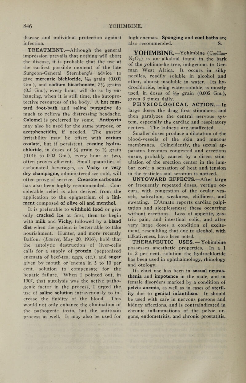 disease and individual protection against infection. TREATMENT.—Although the general impression prevails that nothing will abort the disease, it is probable that the use at the earliest possible moment of the late Surgeon-General Sternberg’s advice to give mercuric bichloride, %o grain (0.001 Gm.), and sodium bicarbonate, 7y2 grains (0.5 Gm.), every hour, will do so by en¬ hancing, when it is still time, the autopro- tective resources of the body. A hot mus¬ tard foot-bath and saline purgative do much to relieve the distressing headache. Calomel is preferred by some. Antipyrin may also be used for the same purpose, or acetphenetidin, if needed. The gastric irritability may be offset with cerium oxalate, but if persistent, cocaine hydro¬ chloride, in doses of grain to grain (0.016 to 0.03 Gm.), every hour or two, often proves efficient. Small quantities of carbonated beverages, as Vichy or very dry champagne, administered ice cold, will often prove of service. Creosote carbonate has also been highly recommended. Con¬ siderable relief is also derived from the application to the epigastrium of a lini¬ ment composed of olive oil and menthol. It is preferable to withhold food or give only cracked ice at first, then to begin with milk and Vichy, followed by a bland diet when the patient is better able to take nourishment. Hunter, and more recently Balfour (Lancet, May 20, 1916), hold that the autolytic destruction of liver-cells calls for a supply of protein (peptonized enemata of beef-tea, eggs, etc.), and sugar given by mouth or enema in 5 to 10 per cent, solution to compensate for the hepatic failure. When I pointed out, in 1907, that autolysis was the active patho¬ genic factor in the process, I urged the use of saline solution intravenously to in¬ crease the fluidity of the blood. This would not only enhance the elimination of the pathogenic toxin, but the antitoxin process as well. It may also be used for high enemas. Sponging and cool baths are also recommended. S. YOHIMBINE. —Yohimbine (C22H30- N2O4) is an alkaloid found in the bark of the yohimbehe tree, indigenous to Ger¬ man West Africa. It occurs in silky needles, readily soluble in alcohol and ether, almost insoluble in water. Its hy¬ drochloride, being water-soluble, is mostly used, in doses of %2 grain (0.005 Gm.), given 3 times daily. PHYSIOLOGICAL ACTION. —In large doses the drug first stimulates and then paralyzes the central nervous sys¬ tem, especially the cardiac and respiratory centers. The kidneys are unaffected. Smaller doses produce a dilatation of the blood-vessels of the skin and mucous membranes. Coincidently, the sexual ap¬ paratus becomes congested and erections ensue, probably caused by a direct stim¬ ulation of the erection center in the lum¬ bar cord; a sensation of heat andi tension in the testicles and scrotum is noticed. UNTOWARD EFFECTS.—After large or frequently repeated doses, vertigo oc¬ curs, with congestion of the ocular ves¬ sels, salivation, weakness, chilliness, and sweating. D’Amato reports cardiac palpi¬ tation and sleeplessness; these occurring without erections. Loss of appetite, gas¬ tric pain, and intestinal colic, and after very large doses a condition of excite¬ ment, resembling that due to alcohol, with talkativeness, have been noted. THERAPEUTIC USES. — Yohimbine possesses anesthetic properties. In a 1 to 2 per cent, solution the hydrochloride has been used in ophthalmology, rhinology and otology. Its chief use has been in sexual neuras¬ thenia and impotence in the male, and in female disorders marked by a condition of pelvic anemia, as well as in cases of steril¬ ity due to genital infantilism. It should be used with care in nervous persons and kidney affections, and is contraindicated in chronic inflammations of the pelvic or¬ gans, endometritis, and chronic prostatitis.