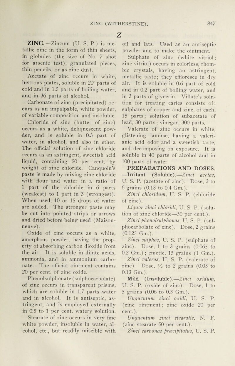 z ZINC.—Zincum (U. S. P.) is me¬ tallic zinc in the form of thin sheets, in globules (the size of No. 7 shot for arsenic test), granulated pieces, thin pencils, or as zinc dust. Acetate of zinc occurs in white, lustrous plates, soluble in 2.7 parts of cold and in 1.5 parts of boiling water, and in 36 parts of alcohol. Carbonate of zinc (precipitated) oc¬ curs as an impalpable, white powder, of variable composition and insoluble. Chloride of zinc (butter of zinc) occurs as a white, deliquescent pow¬ der, and is soluble in 0.3 part of water, in alcohol, and also in ether. The official solution of zinc chloride occurs as an astringent, sweetish acid liquid, containing 50 per cent, by weight of zinc chloride. Canquoin’s paste is made by mixing' zinc chloride with flour and water in a ratio of 1 part of the chloride in 6 parts (weakest) to 1 part in 3 (strongest). When used, 10 or 15 drops of water are added. The stronger paste may be cut into pointed strips or arrows and dried before being used (Maison- neuve). Oxide of zinc occurs as a white, amorphous powder, having the prop¬ erty of absorbing carbon dioxide from the air. It is soluble in dilute acids, ammonia, and in ammonium carbo¬ nate. The official ointment contains 20 per cent, of zinc oxide. Phenolsulphonate (sulphocarbolate) of zinc occurs in transparent prisms, which are soluble in 1.7 parts water and in alcohol. It is antiseptic, as¬ tringent, and is employed externally in 0.5 to 1 per cent, watery solution. Stearate of zinc occurs in very fine white powder, insoluble in water, al¬ cohol, etc., but readily miscible with oil and fats. Used as an antiseptic powder and to make the ointment. Sulphate of zinc (white vitriol; zinc vitriol) occurs in colorless, rhom¬ bic crystals, having an astringent, metallic taste; they effloresce in dry air. It is soluble in 0.6 part of cold and in 0.2 part of boiling water, and in 3 parts of glycerin. Villate’s solu¬ tion for treating caries consists of: sulphates of copper and zinc, of each, 15 parts; solution of subacetate of lead, 30 parts; vinegar, 300 parts. Valerate of zinc occurs in white, glistening laminae, having a valeri¬ anic acid odor and a sweetish taste, and decomposing on exposure. It is soluble in 40 parts of alcohol and in: 100 parts of water. PREPARATIONS AND DOSES. —Irritant (Soluble).—Zinci acctas, U. S. P. (acetate of zinc). Dose, 2 to 6 grains (0.13 to 0.4 Gm.). Zinci chloridum, U. S. P. (chloride of zinc). Liquor zinci chloridi, U. S. P. (solu¬ tion of zinc chloride—50 per cent.). Zinci phenolsulphonas, U. S. P. (sub phocarbolate of zinc). Dose, 2 grains (0.125 Gm.). Zinci sulphas, U. S. P. (sulphate of zinc). Dose, 1 to1 3 grains (0.065 to 0.2 Gm.) ; emetic, 15 grains (1 Gm.). Zinci valcras, U. S. P. (valerate of zinc). Dose, to 2 grains (0.03 to 0.13 Gm.). Mild (Insoluble). —Zinci oxidum, U. S. P. (oxide of zinc). Dose, 1 to 5 grains (0.06 to 0.3 Gm.). Unguentum zinci oxidi, U. S. P. (zinc ointment; zinc oxide 20 per cent.). Unguentum zinci stearatis, N. F. (zinc stearate 50 per cent.). Zinci carbonas prcecipitatus, U. S. P.