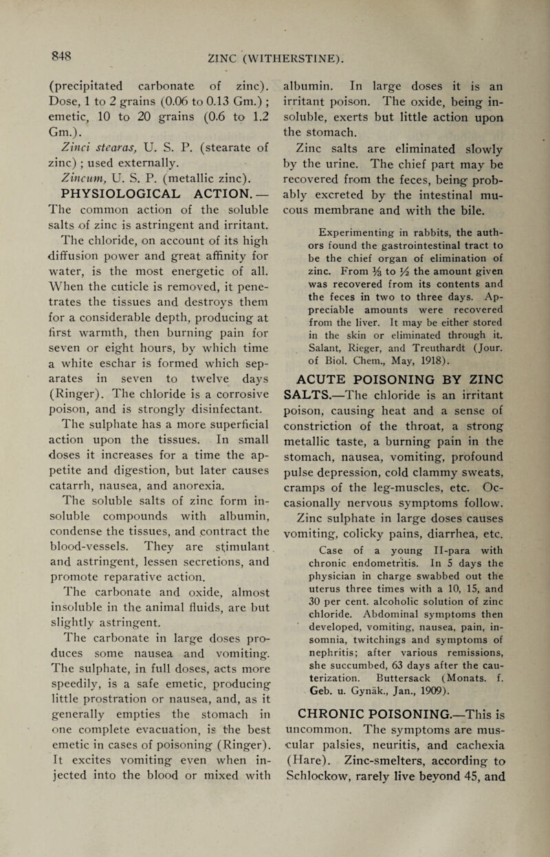 (precipitated carbonate of zinc). Dose, 1 to 2 grains (0.06 to 0.13 Gm.) ; emetic, 10 to 20 grains (0.6 to> 1.2 Gm.). Zinci stearas, U. S. P. (stearate of zinc) ; used externally. Zincam, U. S. P. (metallic zinc). PHYSIOLOGICAL ACTION. — The common action of the soluble salts of zinc is astringent and irritant. The chloride, on account of its high diffusion power and great affinity for water, is the most energetic of all. When the cuticle is removed, it pene¬ trates the tissues and destroys them for a considerable depth, producing at first warmth, then burning pain for seven or eight hours, by which time a white eschar is formed which sep¬ arates in seven to twelve days (Ringer). The chloride is a corrosive poison, and is strongly disinfectant. The sulphate has a more superficial action upon the tissues. In small doses it increases for a time the ap¬ petite and digestion, but later causes catarrh, nausea, and anorexia. The soluble salts of zinc form in¬ soluble compounds with albumin, condense the tissues, and contract the blood-vessels. They are stimulant and astringent, lessen secretions, and promote reparative action. The carbonate and oxide, almost insoluble in the animal fluids, are but slightly astringent. The carbonate in large doses pro¬ duces some nausea and vomiting. The sulphate, in full doses, acts more speedily, is a safe emetic, producing little prostration or nausea, and, as it generally empties the stomach in one complete evacuation, is the best emetic in cases of poisoning (Ringer). It excites vomiting even when in¬ jected into the blood or mixed with albumin. In large doses it is an irritant poison. The oxide, being in¬ soluble, exerts but little action upon the stomach. Zinc salts are eliminated slowly by the urine. The chief part may be recovered from the feces, being prob¬ ably excreted by the intestinal mu¬ cous membrane and with the bile. Experimenting in rabbits, the auth¬ ors found the gastrointestinal tract to be the chief organ of elimination of zinc. From Ys to the amount given was recovered from its contents and the feces in two to three days. Ap¬ preciable amounts were recovered from the liver. It may be either stored in the skin or eliminated through it. Salant, Rieger, and Treuthardt (Jour, of Biol. Chem., May, 1918). ACUTE POISONING BY ZINC SALTS.—The chloride is an irritant poison, causing heat and a sense of constriction of the throat, a strong metallic taste, a burning pain in the stomach, nausea, vomiting, profound pulse depression, cold clammy sweats, cramps of the leg-muscles, etc. Oc¬ casionally nervous symptoms follow. Zinc sulphate in large doses causes vomiting, colicky pains, diarrhea, etc. Case of a young II-para with chronic endometritis. In 5 days the physician in charge swabbed out the uterus three times with a 10, 15, and 30 per cent, alcoholic solution of zinc chloride. Abdominal symptoms then developed, vomiting, nausea, pain, in¬ somnia, twitchings and symptoms of nephritis; after various remissions, she succumbed, 63 days after the cau¬ terization. Buttersack (Monats. f. Geb. u. Gynak., Jan., 1909). CHRONIC POISONING.—This is uncommon. The symptoms are mus¬ cular palsies, neuritis, and cachexia (Hare). Zinc-smelters, according to Schlockow, rarely live beyond 45, and