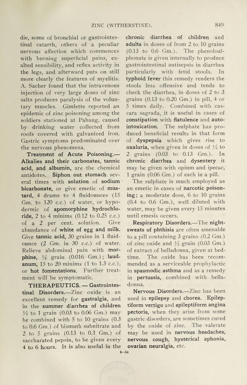 die, some of bronchial or gastrointes¬ tinal catarrh, others of a peculiar nervous affection which commences with burning superficial pains, ex¬ alted sensibility, and reflex activity in the legs, and afterward puts on still more clearly the features of myelitis. A. Sacher found that the intravenous injection of very large doses of zinc salts produces paralysis of the volun¬ tary muscles. Gimlette reported an epidemic of zinc poisoning among the soldiers stationed at Pahang, caused by drinking water collected from roofs covered with galvanized iron. Gastric symptoms predominated over the nervous phenomena. Treatment of Acute Poisoning.— Alkalies and their carbonates, tannic acid, and albumin, are the chemical antidotes. Siphon out stomach sev¬ eral times with solution of sodium bicarbonate, or give emetic of mus¬ tard, 4 drams to 4 fluidounces (15 Gm. to 120 c.c.) of water, or hypo¬ dermic of apomorphine hydrochlo¬ ride, 2 to 4 minims (0.12 to 0.25 c.c.) of a 2 per cent, solution. Give abundance of white of egg and milk. Give tannic acid, 30 grains in 1 fluid- ounce (2 Gm. in 30 c.c.) of water. Relieve abdominal pain with mor¬ phine, pf grain (0.016 Gm.) ; laud¬ anum, 15 to 20 minims (1 to 1.3 c.c.), or hot fomentations. Further treat¬ ment will be symptomatic. THERAPEUTICS. — Gastrointes¬ tinal Disorders.—Zinc oxide is an excellent remedy for gastralgia, and in the summer diarrhea of children ^ to 1 grain (0.03 to 0.06 Gm.) may be combined with 5 to 10 grains (0.3 to 0.6 Gm.) of bismuth subnitrate and 2 to 5 grains (0.13 to 0.3 Gm.) of saccharated pepsin, to be given every 4 to 6 hours. It is chronic diarrhea of children and adults in doses of from 2 to 10 grains (0.13 to 0.6 Gm.). The phenolsul- phonate is given internally to produce gastrointestinal antisepsis in diarrhea particularly with fetid stools. In typhoid fever this remedy renders the stools less offensive and tends to check the diarrhea, in doses of 2 to 3 grains (0.13 to 0.20 Gm.) in pill, 4 or 5 times daily. Combined with cas- cara sagrada, it is useful in cases of constipation with flatulence and auto¬ intoxication. The sulphate has pro¬ duced beneficial results in that form of dyspepsia which gives rise to oxaluria, when given in doses of to 2 grains (0.03 to 0.13 Gm.). In chronic diarrhea and dysentery it may be given with opium and ipecac, 1 grain (0.06 Gm.) of each in a pill. The sulphate is much employed as an emetic in cases of narcotic poison¬ ing; a moderate dose, 6 to 10 grains (0.4 to 0.6 Gm.), well diluted with water, may be given every 15 minutes until emesis occurs. Respiratory Disorders.—The night- sweats of phthisis are often amenable to a pill containing 3 grains (0.2 Gm.) of zinc oxide and grain (0.03 Gm.) of extract of belladonna, given at bed¬ time. The oxide has been recom¬ mended as a serviceable prophylactic in spasmodic asthma and as a remedy in pertussis, combined with bella¬ donna. Nervous Disorders.—Zinc has been used in epilepsy and chorea. Epilep¬ tiform vertigo and epileptiform angina pectoris, when they arise from some gastric disorders, are sometimes cured by the oxide of zinc. The valerate may be used in nervous headaches, hysterical aphonia, nervous cough, also useful in the ovarian neuralgia, etc. 8—54