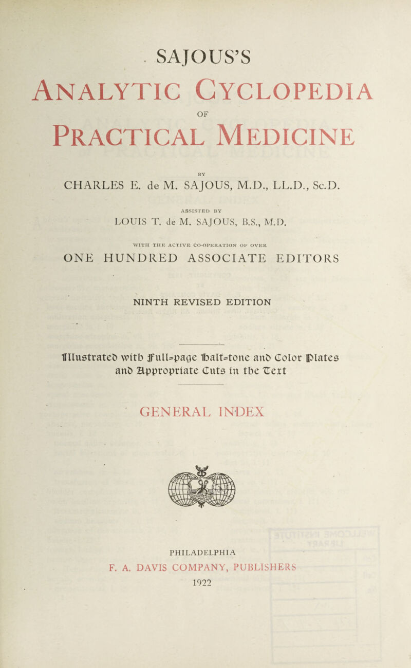 . SAJOUS’S Analytic Cyclopedia OF Practical Medicine CHARLES E. de M. SAJOUS, M.D., LL.D., Sc.D. ASSISTED BY LOUIS T. de M. SAJOUS, B.S., M.D. WITH THE ACTIVE CO-OPERATION OF OVER ONE HUNDRED ASSOCIATE EDITORS NINTH REVISED EDITION Wlustratefc with jfulDpaoe IbalUtone anb Color plates anb Hpproptiate Cuts In tbe Cert GENERAL INDEX PHILADELPHIA F. A. DAVIS COMPANY, PUBLISHERS 1922