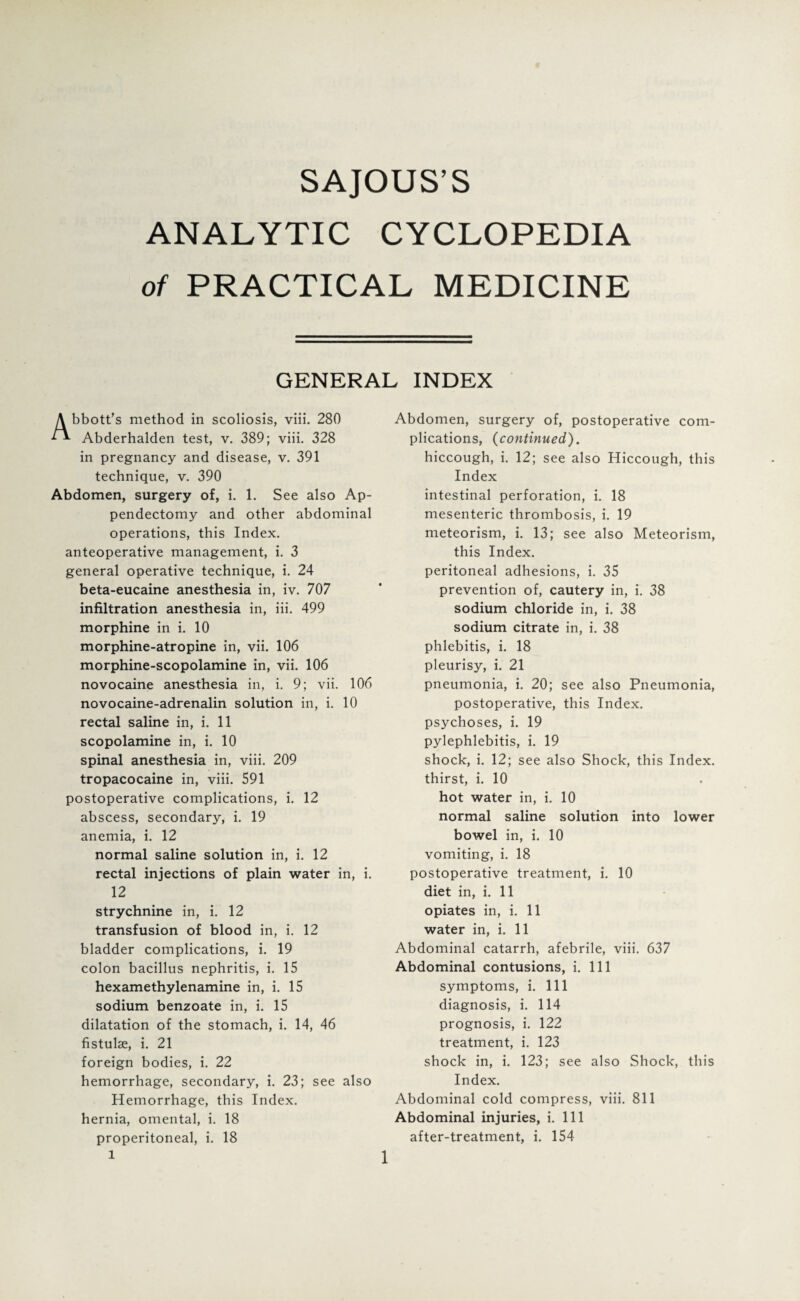 SAJOUS’S ANALYTIC CYCLOPEDIA of PRACTICAL MEDICINE GENERAL INDEX Abbott’s method in scoliosis, viii. 280 Abderhalden test, v. 389; viii. 328 in pregnancy and disease, v. 391 technique, v. 390 Abdomen, surgery of, i. 1. See also Ap¬ pendectomy and other abdominal operations, this Index, anteoperative management, i. 3 general operative technique, i. 24 beta-eucaine anesthesia in, iv. 707 infiltration anesthesia in, iii. 499 morphine in i. 10 morphine-atropine in, vii. 106 morphine-scopolamine in, vii. 106 novocaine anesthesia in, i. 9; vii. 106 novocaine-adrenalin solution in, i. 10 rectal saline in, i. 11 scopolamine in, i. 10 spinal anesthesia in, viii. 209 tropacocaine in, viii. 591 postoperative complications, i. 12 abscess, secondary, i. 19 anemia, i. 12 normal saline solution in, i. 12 rectal injections of plain water in, i. 12 strychnine in, i. 12 transfusion of blood in, i. 12 bladder complications, i. 19 colon bacillus nephritis, i. 15 hexamethylenamine in, i. 15 sodium benzoate in, i. 15 dilatation of the stomach, i. 14, 46 fistulse, i. 21 foreign bodies, i. 22 hemorrhage, secondary, i. 23; see also Hemorrhage, this Index, hernia, omental, i. 18 properitoneal, i. 18 Abdomen, surgery of, postoperative com¬ plications, {continued). hiccough, i. 12; see also Hiccough, this Index intestinal perforation, i. 18 mesenteric thrombosis, i. 19 meteorism, i. 13; see also Meteorism, this Index. peritoneal adhesions, i. 35 prevention of, cautery in, i. 38 sodium chloride in, i. 38 sodium citrate in, i. 38 phlebitis, i. 18 pleurisy, i. 21 pneumonia, i. 20; see also Pneumonia, postoperative, this Index, psychoses, i. 19 pylephlebitis, i. 19 shock, i. 12; see also Shock, this Index, thirst, i. 10 hot water in, i. 10 normal saline solution into lower bowel in, i. 10 vomiting, i. 18 postoperative treatment, i. 10 diet in, i. 11 opiates in, i. 11 water in, i. 11 Abdominal catarrh, afebrile, viii. 637 Abdominal contusions, i. Ill symptoms, i. Ill diagnosis, i. 114 prognosis, i. 122 treatment, i. 123 shock in, i. 123; see also Shock, this Index. Abdominal cold compress, viii. 811 Abdominal injuries, i. Ill after-treatment, i. 154