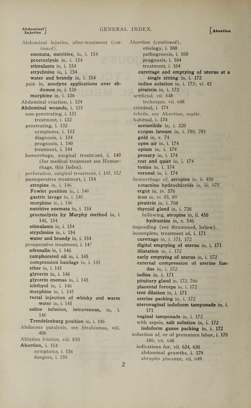 Abdominal-) Injuries J GENERAL INDEX. Abortion Abdominal injuries, after-treatment {con¬ tinued). enemata, nutritive, in, i. 154 proctoclysis in, i. 154 stimulants in, i. 154 strychnine in, i. 154 water and brandy in, i. 154 pain in, anodyne applications over ab¬ domen in, i. 126 morphine in, i. 126 Abdominal reaction, i. 124 Abdominal wounds, i. 131 non-penetrating, i. 131 treatment, i. 132 penetrating, i. 133 symptoms, i. 133 diagnosis, i. 134 prognosis, i. 140 treatment, i. 144 hemorrhage, surgical treatment, i. 149 (for medical treatment see Hemor¬ rhage, this Index). perforation, surgical treatment, i. .145, 152 postoperative treatment, i. 154 atropine in, i. 146 Fowler position in, i. 146 gastric lavage in, i. 146 morphine in, i. 146 nutritive enemata in, i. 154 proctoclysis by Murphy method in, i. 146, 154 stimulants in, i. 154 strychnine in, i. 154 water and brandy in, i. 154 preoperative treatment, i. 14' adrenalin in, i. 146 camphorated oil in, i. 145 compression bandage in, i. 145 ether in, i. 145 glycerin in, i. 146 glycerin enemas in, i. 145 ichthyol in, i. 146 morphine in, i. 145 rectal injection of whisky and warm water in, i. 145 saline infusion, intravenous, in, i. 146 Trendelenburg position in, i. 146 Abducens paralysis, see Strabismus, viii. 400 Ablution friction, viii. 810 Abortion, i. 154 symptoms, i. 156 dangers, i. 159 Abortion (continued). etiology, i. 160 pathogenesis, i. 160 prognosis, i. 164 treatment, i. 164 curettage and emptying of uterus at a single sitting in, i. 172 iodine solution in, i. 173; vi. 42 pituitrin in, i. 173 artificial, vii. 648 technique, vii. 648 criminal, i. 174 febrile, see Abortion, septic, habitual, i. 174 * acetanilide in, i. 220 corpus luteum in, i. 780, 781 gold in, v. 74 open air in, i. 174 opium in, i. 174 pessary in, i. 174 rest and quiet in, i. 174 tonics in, i. 174 veronal in, i. 174 hemorrhage of, atropine in, ii. 450 cotarnine hydrochloride in, iii. 675 ergot in, iv. 576 iron in, vi. 85, 89 pituitrin in, i. 766 thyroid gland in, i. 736 following, atropine in, ii. 450 hydrastine in, v. 546 impending (see threatened, below), incomplete, treatment of, i. 171 curettage in, i. 171, 172 digital emptying of uterus in, i. 171 dilatation in, i. 172 early emptying of uterus in, i. 172 external compression of uterine fun¬ dus in, i. 172 iodine in, i. 171 pituitary gland in, 172, 766 placental forceps in, i. 172 tent dilation in, i. 171 uterine packing in, i. 172 uterovaginal iodoform tamponade in, i. 171 vaginal tamponade in, i. 172 with sepsis, salt solution in, i. 172 iodoform gauze packing in, i. 172 induction of, or of premature labor, i. 176 180; vii. 648 indications for, vii. 634, 636 abdominal growths, i. 179 abruptio placentae, vii. 649