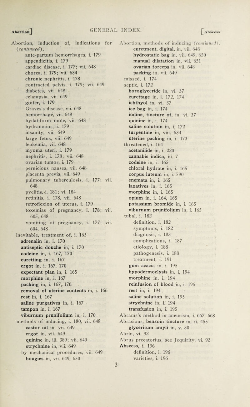 Abortion Abscess Abortion, induction of, indications for (continued). ante-partum hemorrhages, i. 179 appendicitis, i. 179 cardiac disease, i. 177; vii. 648 chorea, i. 179; vii. 634 chronic nephritis, i. 178 contracted pelvis, i. 179; vii. 649 diabetes, vii. 648 eclampsia, vii. 649 goiter, i. 179 Graves’s disease, vii. 648 hemorrhage, vii. 648 hydatiform mole, vii. 648 hydramnios, i. 179 insanity, vii. 649 large fetus, vii. 649 leukemia, vii. 648 myoma uteri, i. 179 nephritis, i. 178; vii. 648 ovarian tumor, i. 179 pernicious nausea, vii. 648 placenta previa, vii. 649 pulmonary tuberculosis, i. 177; vii. 648 pyelitis, 4. 181; vi. 184 retinitis, i. 178, vii. 648 retroflexion of uterus, i. 179 toxemias of pregnancy, i. 178; vii. 605, 648 vomiting of pregnancy, i. 177; vii. 604, 648 inevitable, treatment of, i. 165 adrenalin in, i. 170 antiseptic douche in, i. 170 codeine in, i. 167, 170 curetting in, i. 167 ergot in, i. 167, 170 expectant plan in, i. 165 morphine in, i. 167 packing in, i. 167, 170 removal of uterine contents in, i. 166 rest in, i. 167 saline purgatives in, i. 167 tampon in, i. 167 viburnum prunifolium in, i. 170 methods of inducing, i. 180, vii. 648 castor oil in, vii. 649 ergot in, vii. 649 quinine in, iii. 389; vii. 649 strychnine in, vii. 649 by mechanical procedures, vii. 649 bougies in, vii. 649, 650 Abortion, methods of inducing (continued). curetment, digital, in, vii. 648 hydrostatic bag in, vii. 649, 650 manual dilatation in, vii. 651 ovarian forceps in, vii. 648 packing in, vii. 649 missed, i. 174 septic, i. 172 boroglyceride in, vi. 37 curettage in, i. 172, 174 ichthyol in, vi. 37 ice bag in, i. 174 iodine, tincture of, in, vi. 37 quinine in, i. 174 saline solution in, i. 172 turpentine in, viii. 634 uterine packing in, i. 173 threatened, i. 164 acetanilide in, i. 220 cannabis indica, iii. 7 codeine in, i. 165 chloral hydrate in, i. 165 corpus luteum in, i. 790 enemata in, i. 165 laxatives in, i. 165 morphine in, i. 165 opium in, i. 164, 165 potassium bromide in, i. 165 viburnum prunifolium in, i. 165 tubal, i. 182 definition, i. 182 symptoms, i. 182 diagnosis, i. 183 complications, i. 187 etiology, i. 188 pathogenesis, i. 188 treatment, i. 191 gum acacia in, i. 195 hypodermoclysis in, i. 194 morphine in, i. 194 reinfusion of blood in, i. 196 rest in, i. 194 saline solution in, i. 195 strychnine in, i. 194 transfusion in, i. 195 Abrams’s method in aneurism, i. 667, 668 Abrasions, benzoin tincture in, ii. 455 glyceritum amyli in, v. 30 Abrin, vi. 92 Abrus precatorius, see Jequirity, vi. 92 Abscess, i. 196 definition, i. 196 varieties, i. 196