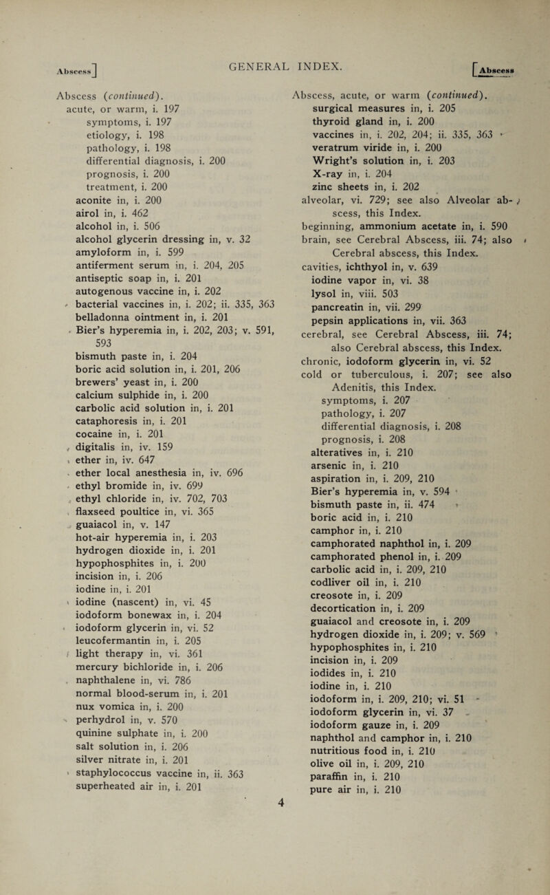 Abscess] GENERAL INDEX. [Abscess Abscess (continued). acute, or warm, i. 197 symptoms, i. 197 etiology, i. 198 pathology, i. 198 differential diagnosis, i. 200 prognosis, i. 200 treatment, i. 200 aconite in, i. 200 airol in, i. 462 alcohol in, i. 506 alcohol glycerin dressing in, v. 32 amyloform in, i. 599 antiferment serum in, i. 204, 205 antiseptic soap in, i. 201 autogenous vaccine in, i. 202 * bacterial vaccines in, i. 202; ii. 335, 363 belladonna ointment in, i. 201 . Bier’s hyperemia in, i. 202, 203; v. 591, 593 bismuth paste in, i. 204 boric acid solution in, i. 201, 206 brewers’ yeast in, i. 200 calcium sulphide in, i. 200 carbolic acid solution in, i. 201 cataphoresis in, i. 201 cocaine in, i. 201 digitalis in, iv. 159 . ether in, iv. 647 s ether local anesthesia in, iv. 696 < ethyl bromide in, iv. 699 4 ethyl chloride in, iv. 702, 703 flaxseed poultice in, vi. 365 guaiacol in, v. 147 hot-air hyperemia in, i. 203 hydrogen dioxide in, i. 201 hypophosphites in, i. 200 incision in, i. 206 iodine in, i. 201 * iodine (nascent) in, vi. 45 iodoform bonewax in, i. 204 * iodoform glycerin in, vi. 52 leucofermantin in, i. 205 / light therapy in, vi. 361 mercury bichloride in, i. 206 naphthalene in, vi. 786 normal blood-serum in, i. 201 nux vomica in, i. 200  perhydrol in, v. 570 quinine sulphate in, i. 200 salt solution in, i. 206 silver nitrate in, i. 201 * staphylococcus vaccine in, ii. 363 superheated air in, i. 201 Abscess, acute, or warm (continued). surgical measures in, i. 205 thyroid gland in, i. 200 vaccines in, i. 202, 204; ii. 335, 363 - veratrum viride in, i. 200 Wright’s solution in, i. 203 X-ray in, i. 204 zinc sheets in, i. 202 alveolar, vi. 729; see also Alveolar ab¬ scess, this Index. beginning, ammonium acetate in, i. 590 brain, see Cerebral Abscess, iii. 74; also Cerebral abscess, this Index, cavities, ichthyol in, v. 639 iodine vapor in, vi. 38 lysol in, viii. 503 pancreatin in, vii. 299 pepsin applications in, vii. 363 cerebral, see Cerebral Abscess, iii. 74; also Cerebral abscess, this Index, chronic, iodoform glycerin in, vi. 52 cold or tuberculous, i. 207; see also Adenitis, this Index, symptoms, i. 207 pathology, i. 207 differential diagnosis, i. 208 prognosis, i. 208 alteratives in, i. 210 arsenic in, i. 210 aspiration in, i. 209, 210 Bier’s hyperemia in, v. 594 • bismuth paste in, ii. 474 * boric acid in, i. 210 camphor in, i. 210 camphorated naphthol in, i. 209 camphorated phenol in, i. 209 carbolic acid in, i. 209, 210 codliver oil in, i. 210 creosote in, i. 209 decortication in, i. 209 guaiacol and creosote in, i. 209 hydrogen dioxide in, i. 209; v. 569 ’ hypophosphites in, i. 210 incision in, i. 209 iodides in, i. 210 iodine in, i. 210 iodoform in, i. 209, 210; vi. 51 iodoform glycerin in, vi. 37 iodoform gauze in, i. 209 naphthol and camphor in, i. 210 nutritious food in, i. 210 olive oil in, i. 209, 210 paraffin in, i. 210 pure air in, i. 210