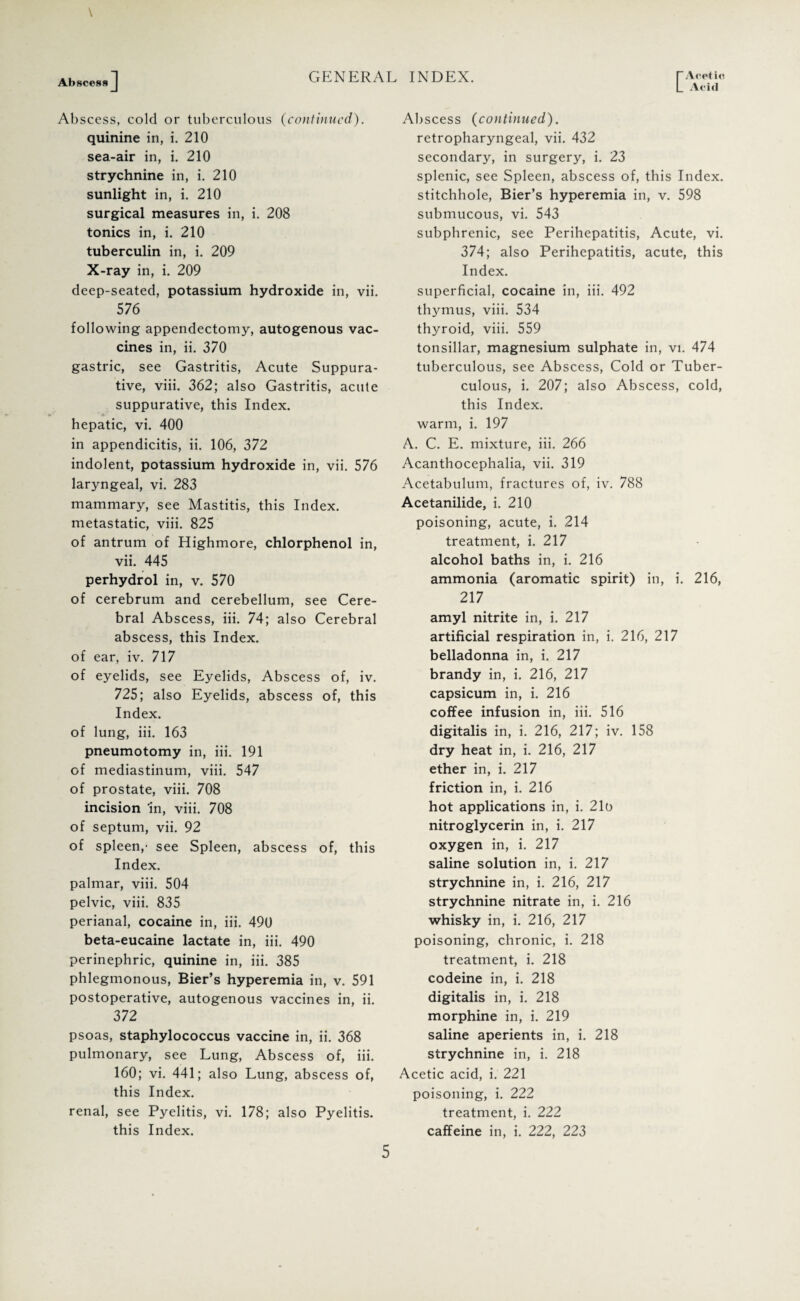 L Acid Abscess Abscess, cold or tuberculous (continued). quinine in, i. 210 sea-air in, i. 210 strychnine in, i. 210 sunlight in, i. 210 surgical measures in, i. 208 tonics in, i. 210 tuberculin in, i. 209 X-ray in, i. 209 deep-seated, potassium hydroxide in, vii. 576 following appendectomy, autogenous vac¬ cines in, ii. 370 gastric, see Gastritis, Acute Suppura¬ tive, viii. 362; also Gastritis, acute suppurative, this Index, hepatic, vi. 400 in appendicitis, ii. 106, 372 indolent, potassium hydroxide in, vii. 576 laryngeal, vi. 283 mammary, see Mastitis, this Index, metastatic, viii. 825 of antrum of Highmore, chlorphenol in, vii. 445 perhydrol in, v. 570 of cerebrum and cerebellum, see Cere¬ bral Abscess, iii. 74; also Cerebral abscess, this Index, of ear, iv. 717 of eyelids, see Eyelids, Abscess of, iv. 725; also Eyelids, abscess of, this Index. of lung, iii. 163 pneumotomy in, iii. 191 of mediastinum, viii. 547 of prostate, viii. 708 incision 'in, viii. 708 of septum, vii. 92 of spleen,- see Spleen, abscess of, this Index. palmar, viii. 504 pelvic, viii. 835 perianal, cocaine in, iii. 490 beta-eucaine lactate in, iii. 490 perinephric, quinine in, iii. 385 phlegmonous, Bier’s hyperemia in, v. 591 postoperative, autogenous vaccines in, ii. 372 psoas, staphylococcus vaccine in, ii. 368 pulmonary, see Lung, Abscess of, iii. 160; vi. 441; also Lung, abscess of, this Index. renal, see Pyelitis, vi. 178; also Pyelitis, this Index. Abscess (continued). retropharyngeal, vii. 432 secondary, in surgery, i. 23 splenic, see Spleen, abscess of, this Index, stitchhole, Bier’s hyperemia in, v. 598 submucous, vi. 543 subphrenic, see Perihepatitis, Acute, vi. 374; also Perihepatitis, acute, this Index. superficial, cocaine in, iii. 492 thymus, viii. 534 thyroid, viii. 559 tonsillar, magnesium sulphate in, vi. 474 tuberculous, see Abscess, Cold or Tuber¬ culous, i. 207; also Abscess, cold, this Index, warm, i. 197 A. C. E. mixture, iii. 266 Acanthocephalia, vii. 319 Acetabulum, fractures of, iv. 788 Acetanilide, i. 210 poisoning, acute, i. 214 treatment, i. 217 alcohol baths in, i. 216 ammonia (aromatic spirit) in, i. 216, 217 amyl nitrite in, i. 217 artificial respiration in, i. 216, 217 belladonna in, i. 217 brandy in, i. 216, 217 capsicum in, i. 216 coffee infusion in, iii. 516 digitalis in, i. 216, 217; iv. 158 dry heat in, i. 216, 217 ether in, i. 217 friction in, i. 216 hot applications in, i. 21b nitroglycerin in, i. 217 oxygen in, i. 217 saline solution in, i. 217 strychnine in, i. 216, 217 strychnine nitrate in, i. 216 whisky in, i. 216, 217 poisoning, chronic, i. 218 treatment, i. 218 codeine in, i. 218 digitalis in, i. 218 morphine in, i. 219 saline aperients in, i. 218 strychnine in, i. 218 Acetic acid, i. 221 poisoning, i. 222 treatment, i. 222 caffeine in, i. 222, 223