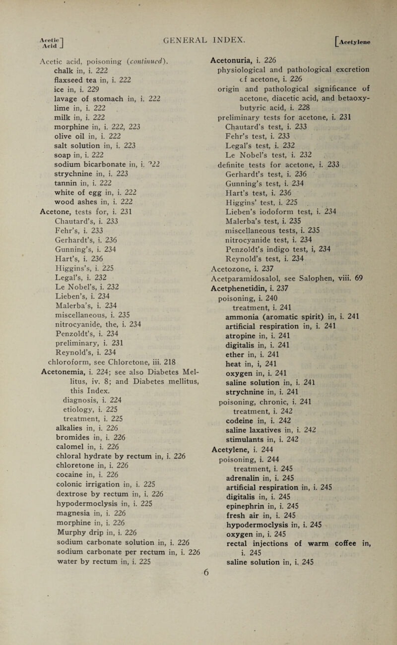 Acetylene Acid J Acetic acid, poisoning (continued). chalk in, i. 222 flaxseed tea in, i. 222 ice in, i. 229 lavage of stomach in, i. 222 lime in, i. 222 milk in, i. 222 morphine in, i. 222, 223 olive oil in, i. 222 salt solution in, i. 223 soap in, i. 222 sodium bicarbonate in, i. °22 strychnine in, i. 223 tannin in, i. 222 white of egg in, i. 222 wood ashes in, i. 222 Acetone, tests for, i. 231 Chautard’s, i. 233 Fehr’s, i. 233 Gerhardt’s, i. 236 Gunning’s, i. 234 Hart’s, i. 236 Higgins’s, i. 225 Legal’s, i. 232 Le Nobel’s, i. 232 Lieben’s, i. 234 Malerba’s, i. 234 miscellaneous, i. 235 nitrocyanide, the, i. 234 Penzoldt’s, i. 234 preliminary, i. 231 Reynold’s, i. 234 chloroform, see Chloretone, iii. 218 Acetonemia, i. 224; see also Diabetes Mel- litus, iv. 8; and Diabetes mellitus, this Index, diagnosis, i. 224 etiology, i. 225 treatment, i. 225 alkalies in, i. 226 bromides in, i. 226 calomel in, i. 226 chloral hydrate by rectum in, i. 226 chloretone in, i. 226 cocaine in, i. 226 colonic irrigation in, i. 225 dextrose by rectum in, i. 226 hypodermoclysis in, i. 225 magnesia in, i. 226 morphine in, i. 226 Murphy drip in, i. 226 sodium carbonate solution in, i. 226 sodium carbonate per rectum in, i. 226 water by rectum in, i. 225 Acetonuria, i. 226 physiological and pathological excretion cf acetone, i. 226 origin and pathological significance of acetone, diacetic acid, and betaoxy- butyric acid, i. 228 preliminary tests for acetone, i. 231 Chautard’s test, i. 233 Fehr’s test, i. 233 Legal’s test, i. 232 Le Nobel’s test, i. 232 definite tests for acetone, i. 233 Gerhardt’s test, i. 236 Gunning’s test, i. 234 Hart’s test, i. 236 Higgins’ test, i. 225 Lieben’s iodoform test, i. 234 Malerba’s test, i. 235 miscellaneous tests, i. 235 nitrocyanide test, i. 234 Penzoldt’s indigo test, i, 234 Reynold’s test, i. 234 Acetozone, i. 237 Acetparamidosalol, see Salophen, viii. 69 Acetphenetidin, i. 237 poisoning, i. 240 treatment, i. 241 ammonia (aromatic spirit) in, i. 241 artificial respiration in, i. 241 atropine in, i. 241 digitalis in, i. 241 ether in, i. 241 heat in, i, 241 oxygen in, i. 241 saline solution in, i. 241 strychnine in, i. 241 poisoning, chronic, i. 241 treatment, i. 242 codeine in, i. 242 saline laxatives in, i. 242 stimulants in, i. 242 Acetylene, i. 244 poisoning, i. 244 treatment, i. 245 adrenalin in, i. 245 artificial respiration in, i. 245 digitalis in, i. 245 epinephrin in, i. 245 fresh air in, i. 245 hypodermoclysis in, i. 245 oxygen in, i. 245 rectal injections of warm coffee in, i. 245 saline solution in, i. 245