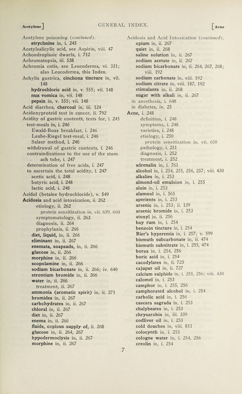 Acetylene] GENERAL INDEX. [Acn(J Acetylene poisoning (continued). strychnine in, i. 245 Acetylsalicylic acid, see Aspirin, viii. 47 Achondroplasic dwarfs, i. 712 Achromatopsia, iii. 538 Achromia cutis, see Leucoderma, vi. 331; also Leucoderma, this Index. Achylia gastrica, cinchona tincture in, vii. 148 hydrochloric acid in, v. 555; vii. 148 nux vomica in, vii. 148 pepsin in, v. 555; vii. 148 Acid diarrhea, charcoal in, iii. 124 Acidoxyproteid test in cancer, ii. 792 Acidity of gastric contents, tests for, i. 245 test-meals in, i. 246 Ewald-Boas breakfast, i. 246 Leube-Riegel test-meal, i. 246 Salzer method, i. 246 withdrawal of gastric contents, i. 246 contraindications to the use of the stom¬ ach tube, i. 247 determination of free acids, i. 247 to ascertain the total acidity, i. 247 acetic acid, i. 248 butyric acid, i. 248 lactic acid, i. 248 Acidol (betaine hydrochloride), v. 549 Acidosis and acid intoxication, ii. 262 etiology, ii. 262 protein sensitization in, vii. 659, 660 symptomatology, ii. 263 diagnosis, ii. 264 prophylaxis, ii. 266 diet, liquid, in, ii. 266 eliminant in, ii. 267 enemata, soapsuds, in, ii. 266 glucose in, ii. 266 morphine in, ii. 266 scopolamine in, ii. 266 sodium bicarbonate in, ii. 266; iv. 640 strontium bromide in, ii. 266 water in, ii. 266 treatment, ii. 267 ammonia (aromatic spirit) in, ii. 271 bromides in, ii. 267 carbohydrates in, ii. 267 chloral in, ii. 267 diet in, ii. 267 enema in, ii. 266 fluids, copious supply of, ii. 268 glucose in, ii. 264, 267 hypodermoclysis in, ii. 267 morphine in, ii. 267 Acidosis and Acid Intoxication (continued). opium in, ii. 267 quiet in, ii. 268 saline solution in, ii. 267 sodium acetate in, ii. 267 sodium bicarbonate in, ii. 264, 267, 268; viii. 192 sodium carbonate in, viii. 192 sodium citrate in, viii. 187, 192 stimulants in, ii. 268 sugar with alkali in, ii. 267 in anesthesia, i. 648 in diabetes, iv. 25 Acne, i. 248 definition, i. 248 symptoms, i. 248 varieties, i. 248 etiology, i. 250 protein sensitization in, vii. 658 pathology, i. 251 diagnosis, i. 252 treatment, i. 252 adrenalin in, i. 761 alcohol in, i. 254, 255, 256, 257; viii. 430 alkalies in, i. 253 almond-oil emulsion in, i. 255 aloin in, i. 253 alumnol in, i. 565 aperients in, i. 253 arsenic in, i. 253; ii. 139 arsenic bromide in, i. 253 atoxyl in, ii. 256 bay rum in, i. 254 benzoin tincture in, i. 254 Bier’s hyperemia in, i. 257; v. 599 bismuth subcarbonate in, ii. 474 bismuth subnitrate in, i. 255, 474 borax in, i. 254, 256 boric acid in, i. 254 cacodylates in, ii. 723 cajuput oil in, ii. 727 calcium sulphide in, i. 255, 256; viii. 430 calomel in, i. 253 camphor in, i. 255, 256 camphorated alcohol in, i. 254 carbolic acid in, i. 256 cascara sagrada in, i. 253 chalybeates in, i. 253 chrysarobin in, iii. 339 codliver oil in, i. 253 cold douches in, viii. 811 colocynth in, i. 253 cologne water in, i. 254, 256 creolin in, i. 254