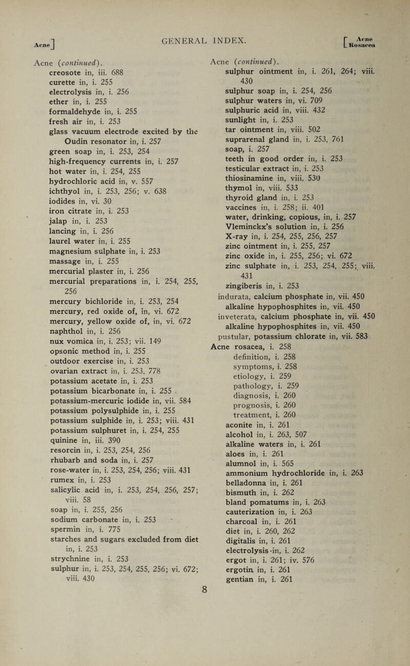 Acne Rosacea Acne (continued). creosote in, iii. 688 curette in, i. 255 electrolysis in, i. 256 ether in, i. 255 formaldehyde in, i. 255 fresh air in, i. 253 glass vacuum electrode excited by the Oudin resonator in, i. 257 green soap in, i. 253, 254 high-frequency currents in, i. 257 hot water in, i. 254, 255 hydrochloric acid in, v. 557 ichthyol in, i. 253, 256; v. 638 iodides in, vi. 30 iron citrate in, i. 253 jalap in, i. 253 lancing in, i. 256 laurel water in, i. 255 magnesium sulphate in, i. 253 massage in, i. 255 mercurial plaster in, i. 256 mercurial preparations in, i. 254, 255, 256 mercury bichloride in, i. 253, 254 mercury, red oxide of, in, vi. 672 mercury, yellow oxide of, in, vi. 672 naphthol in, i. 256 nux vomica in, i. 253; vii. 149 opsonic method in, i. 255 outdoor exercise in, i. 253 ovarian extract in, i. 253, 778 potassium acetate in, i. 253 potassium bicarbonate in, i. 255 . potassium-mercuric iodide in, vii. 584 potassium polysulphide in, i. 255 potassium sulphide in, i. 253; viii. 431 potassium sulphuret in, i. 254, 255 quinine in, iii. 390 resorcin in, i. 253, 254, 256 rhubarb and soda in, i. 257 rose-water in, i. 253, 254, 256; viii. 431 rumex in, i. 253 salicylic acid in, i. 253, 254, 256, 257; viii. 58 soap in, i. 255, 256 sodium carbonate in, i. 253 spermin in, i. 775 starches and sugars excluded from diet in, i. 253 strychnine in, i. 253 sulphur in, i. 253, 254, 255, 256; vi. 672; viii. 430 Acne (continued). sulphur ointment in, i. 261, 264; viii. 430 sulphur soap in, i. 254, 256 sulphur waters in, vi. 709 sulphuric acid in, viii. 432 sunlight in, i. 253 tar ointment in, viii. 502 suprarenal gland in, i. 253, 761 soap, i. 257 teeth in good order in, i. 253 testicular extract in, i. 253 thiosinamine in, viii. 530 thymol in, viii. 533 thyroid gland in, i. 253 vaccines in, i. 258; ii. 401 water, drinking, copious, in, i. 257 Vleminckx’s solution in, i. 256 X-ray in, i. 254, 255, 256, 257 zinc ointment in, i. 255, 257 zinc oxide in, i. 255, 256; vi. 672 zinc sulphate in, i. 253, 254, 255; viii. 431 zingiberis in, i. 253 indurata, calcium phosphate in, vii. 450 alkaline hypophosphites in, vii. 450 inveterata, calcium phosphate in, vii. 450 alkaline hypophosphites in, vii. 450 pustular, potassium chlorate in, vii. 583 Acne rosacea, i. 258 definition, i. 258 symptoms, i. 258 etiology, i. 259 pathology, i. 259 diagnosis, i. 260 prognosis, i. 260 treatment, i. 260 aconite in, i. 261 alcohol in, i. 263, 507 alkaline waters in, i. 261 aloes in, i. 261 alumnol in, i. 565 ammonium hydrochloride in, i. 263 belladonna in, i. 261 bismuth in, i. 262 bland pomatums in, i. 263 cauterization in, i. 263 charcoal in, i. 261 diet in, i. 260, 262 digitalis in, i. 261 electrolysis-in, i. 262 ergot in, i. 261; iv. 576 ergotin, in, i. 261 gentian in, i. 261