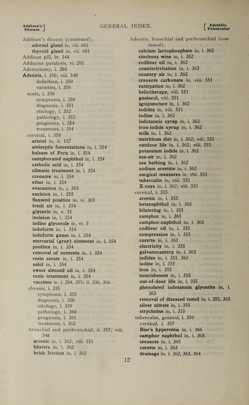 Addison’s-! Disease J GENERAL INDEX. C Adenitis, Tubercular Addison’s disease {continued). adrenal gland in, vii. 681 thyroid gland in, vii. 681 Addison pill, iv. 144 Adductor paralysis, vi. 291 Adenectomy, i. 386 Adenitis, i. 350; viii. 540 definition, i. 350 varieties, i. 350 acute, i. 350 symptoms, i. 350 diagnosis, i. 351 etiology, i. 352 pathology, i. 353 prognosis, i. 354 treatment, i. 354 cervical, i. 350 aristol in, ii. 117 antiseptic fomentations in, i. 354 balsam of Peru in, i. 354 camphorated naphthol in, i. 354 carbolic acid in, i. 354 climatic treatment in, i. 354 creosote in, i. 354 ether in, i. 354 evacuation in, i. 354 excision in, i. 355 flaxseed poultice in, vi. 365 fresh air in, i. 354 glycerin in, v. 31 incision in, i. 354 iodine glycerole in, vi. 7 iodoform in, i. 354 iodoform gauze in, i. 354 mercurial (gray) ointment in, i. 354 poultice in, i. 354 removal of contents in, i. 354 resin cerate in, i. 354 salol in, i. 354 sweet almond oil in, i. 354 tonic treatment in, i. 354 vaccines in, i. 204, 355; ii. 336, 366 chronic, i. 355 symptoms, i. 355 diagnosis, i. 358 etiology, i. 359 pathology, i. 360 prognosis, i. 361 treatment, i. 362 bronchial and peribronchial, ii. 357; viii. 548 arsenic in, i. 362; viii. 551 blisters in, i. 362 brisk friction in, i. 362 Adenitis, bronchial and peribronchial {con¬ tinued). calcium lactophosphate in, i. 362 cinchona wine in, i. 362 codliver oil in, i. 362 counterirritation in, i. 362 country air in, i. 362 creosote carbonate in, viii. 551 extirpation in, i. 362 heliotherapy, viii. 551 guaiacol, viii. 551 ignipuncture in, i. 362 iodides in, viii. 551 iodine in, i. 362 iodotannic syrup in, i. 362 iron-iodide syrup in, i. 362 milk in, i. 362 nutritious diet in, i. 362; viii. 551 outdoor life in, i. 362; viii. 551 potassium iodide in, i. 362 sea-air in, i. 362 sea bathing in, i. 362 sodium arsenite in, i. 362 surgical measures in, viii. 551 tuberculin in, viii. 551 X-rays in, i. 362; viii. 551 cervical, i. 355 arsenic in, i. 355 betanaphthol in, i. 365 blistering in, i. 355 camphor in, i. 365 camphor-naphthol in, i. 365 codliver oil in, i. 355 compression in, i. 355 curette in, i. 363 electricity in, i. 355 galvanocautery in, i. 363 iodides in, i. 355, 363 iodine in, i. 355 iron in, i. 355 nourishment in, i. 355 out-of-door life in, i. 355 phenolated iodotannin glycerite in, i. 363 removal of diseased tonsil in, i. 355, 363 silver nitrate in, i. 355 strychnine in, i. 355 tubercular, general, i. 356 cervical, i. 357 Bier’s hyperemia in, i. 366 camphor naphthol in, i. 365 creosote in, i. 365 curette in, i. 363 drainage in, i. 362, 363, 364