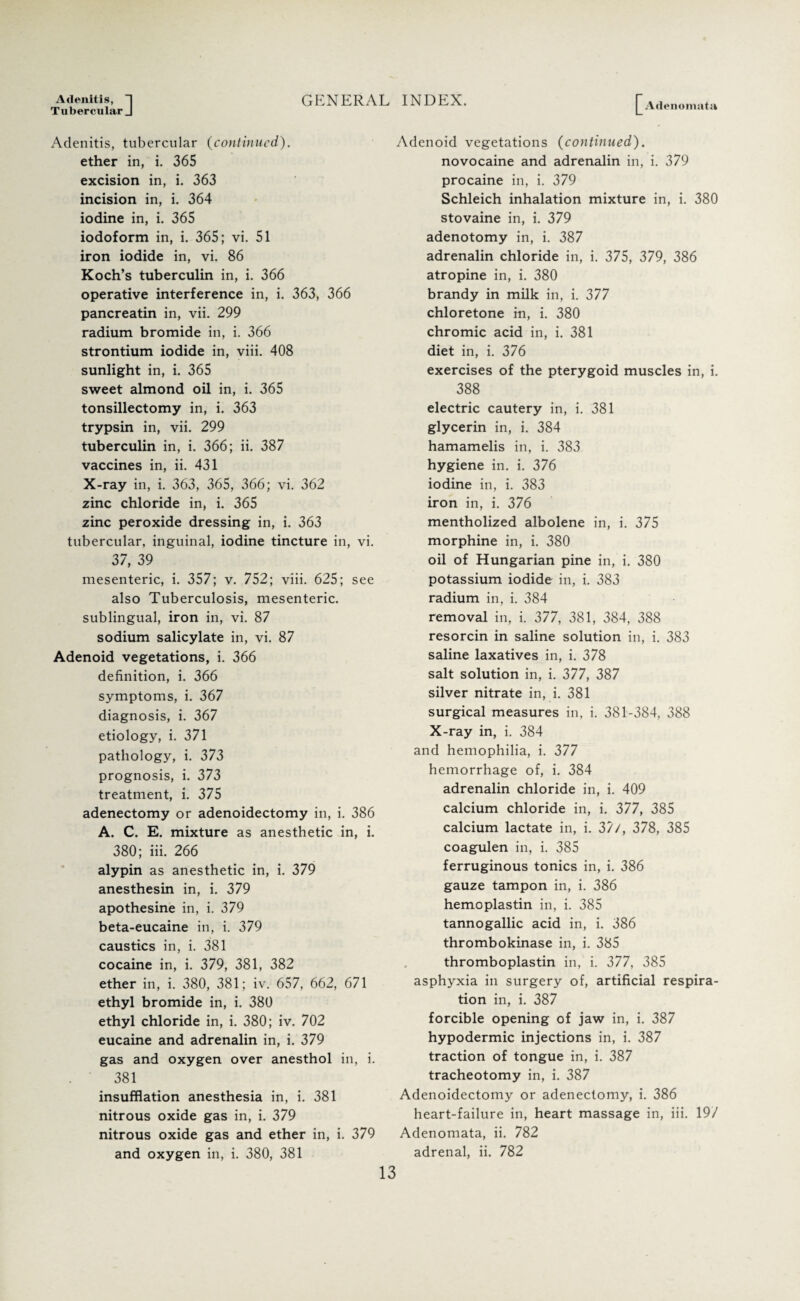 Adenitis, “j Tubercular J GENERAL INDEX. Adenomata Adenitis, tubercular (continued). ether in, i. 365 excision in, i. 363 incision in, i. 364 iodine in, i. 365 iodoform in, i. 365; vi. 51 iron iodide in, vi. 86 Koch’s tuberculin in, i. 366 operative interference in, i. 363, 366 pancreatin in, vii. 299 radium bromide in, i. 366 strontium iodide in, viii. 408 sunlight in, i. 365 sweet almond oil in, i. 365 tonsillectomy in, i. 363 trypsin in, vii. 299 tuberculin in, i. 366; ii. 387 vaccines in, ii. 431 X-ray in, i. 363, 365, 366; vi. 362 zinc chloride in, i. 365 zinc peroxide dressing in, i. 363 tubercular, inguinal, iodine tincture in, vi. 37, 39 mesenteric, i. 357; v. 752; viii. 625; see also Tuberculosis, mesenteric, sublingual, iron in, vi. 87 sodium salicylate in, vi. 87 Adenoid vegetations, i. 366 definition, i. 366 symptoms, i. 367 diagnosis, i. 367 etiology, i. 371 pathology, i. 373 prognosis, i. 373 treatment, i. 375 adenectomy or adenoidectomy in, i. 386 A. C. E. mixture as anesthetic in, i. 380; iii. 266 alypin as anesthetic in, i. 379 anesthesin in, i. 379 apothesine in, i. 379 beta-eucaine in, i. 379 caustics in, i. 381 cocaine in, i. 379, 381, 382 ether in, i. 380, 381; iv. 657, 662, 671 ethyl bromide in, i. 380 ethyl chloride in, i. 380; iv. 702 eucaine and adrenalin in, i. 379 gas and oxygen over anesthol in, i. 381 insufflation anesthesia in, i. 381 nitrous oxide gas in, i. 379 nitrous oxide gas and ether in, i. 379 and oxygen in, i. 380, 381 Adenoid vegetations (continued). novocaine and adrenalin in, i. 379 procaine in, i. 379 Schleich inhalation mixture in, i. 380 stovaine in, i. 379 adenotomy in, i. 387 adrenalin chloride in, i. 375, 379, 386 atropine in, i. 380 brandy in milk in, i. 377 chloretone in, i. 380 chromic acid in, i. 381 diet in, i. 376 exercises of the pterygoid muscles in, i. 388 electric cautery in, i. 381 glycerin in, i. 384 hamamelis in, i. 383 hygiene in. i. 376 iodine in, i. 383 iron in, i. 376 mentholized albolene in, i. 375 morphine in, i. 380 oil of Hungarian pine in, i. 380 potassium iodide in, i. 383 radium in, i. 384 removal in, i. 377, 381, 384, 388 resorcin in saline solution in, i. 383 saline laxatives in, i. 378 salt solution in, i. 377, 387 silver nitrate in, i. 381 surgical measures in. i. 381-384, 388 X-ray in, i. 384 and hemophilia, i. 377 hemorrhage of, i. 384 adrenalin chloride in, i. 409 calcium chloride in, i. 377, 385 calcium lactate in, i. 37/, 378, 385 coagulen in, i. 385 ferruginous tonics in, i. 386 gauze tampon in, i. 386 hemoplastin in, i. 385 tannogallic acid in, i. 386 thrombokinase in, i. 385 thromboplastin in, i. 377, 385 asphyxia in surgery of, artificial respira¬ tion in, i. 387 forcible opening of jaw in, i. 387 hypodermic injections in, i. 387 traction of tongue in, i. 387 tracheotomy in, i. 387 Adenoidectomy or adenectomy, i. 386 heart-failure in, heart massage in, iii. 19/ Adenomata, ii. 782 adrenal, ii. 782