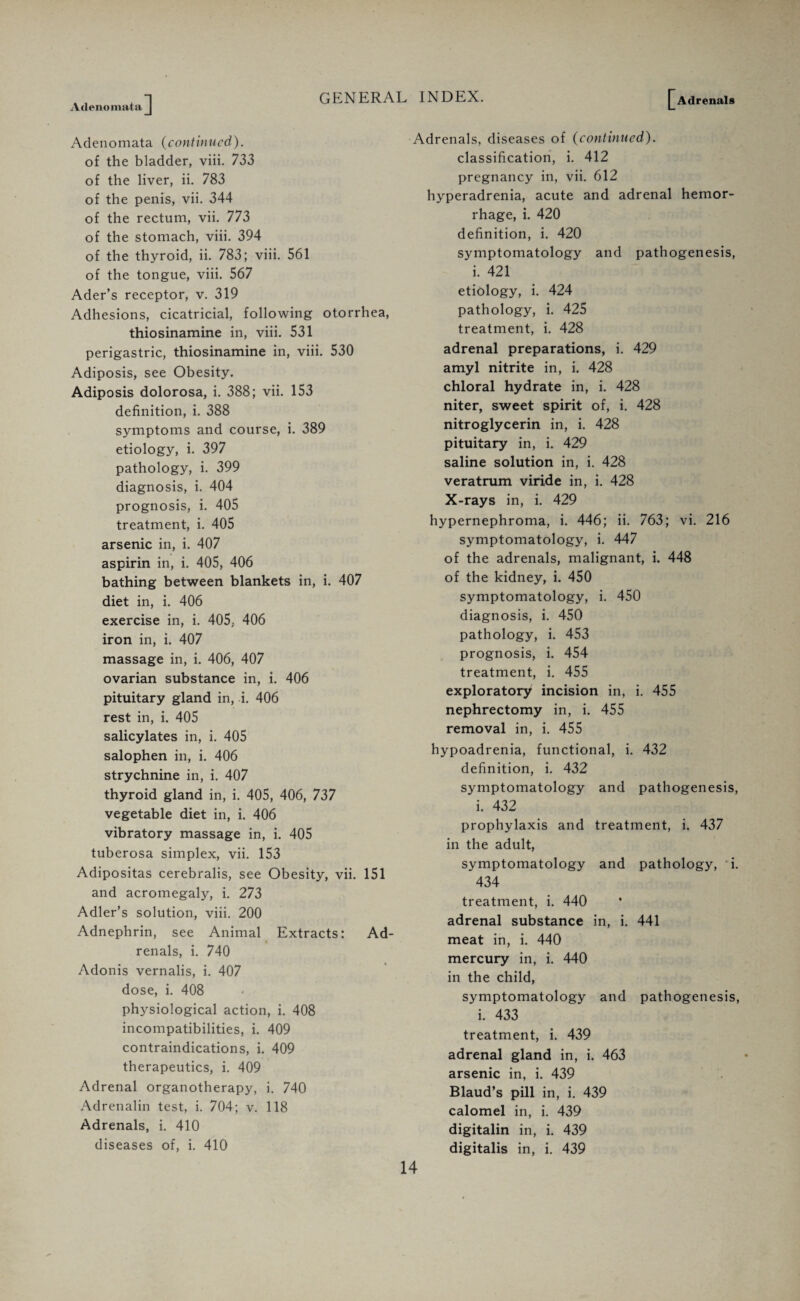 Adenomata Adenomata (continued). of the bladder, viii. 733 of the liver, ii. 783 of the penis, vii. 344 of the rectum, vii. 773 of the stomach, viii. 394 of the thyroid, ii. 783; viii. 561 of the tongue, viii. 567 Ader’s receptor, v. 319 Adhesions, cicatricial, following otorrhea, thiosinamine in, viii. 531 perigastric, thiosinamine in, viii. 530 Adiposis, see Obesity. Adiposis dolorosa, i. 388; vii. 153 definition, i. 388 symptoms and course, i. 389 etiology, i. 397 pathology, i. 399 diagnosis, i. 404 prognosis, i. 405 treatment, i. 405 arsenic in, i. 407 aspirin in, i. 405, 406 bathing between blankets in, i. 407 diet in, i. 406 exercise in, i. 405. 406 iron in, i. 407 massage in, i. 406, 407 ovarian substance in, i. 406 pituitary gland in, i. 406 rest in, i. 405 salicylates in, i. 405 salophen in, i. 406 strychnine in, i. 407 thyroid gland in, i. 405, 406, 737 vegetable diet in, i. 406 vibratory massage in, i. 405 tuberosa simplex, vii. 153 Adipositas cerebralis, see Obesity, vii. 151 and acromegaly, i. 273 Adler’s solution, viii. 200 Adnephrin, see Animal Extracts: Ad¬ renals, i. 740 Adonis vernalis, i. 407 dose, i. 408 physiological action, i. 408 incompatibilities, i. 409 contraindications, i. 409 therapeutics, i. 409 Adrenal organotherapy, i. 740 Adrenalin test, i. 704; v. 118 Adrenals, i. 410 diseases of, i. 410 Adrenals, diseases of (continued). classification, i. 412 pregnancy in, vii. 612 hyperadrenia, acute and adrenal hemor¬ rhage, i. 420 definition, i. 420 symptomatology and pathogenesis, i. 421 etiology, i. 424 pathology, i. 425 treatment, i. 428 adrenal preparations, i. 429 amyl nitrite in, i. 428 chloral hydrate in, i. 428 niter, sweet spirit of, i. 428 nitroglycerin in, i. 428 pituitary in, i. 429 saline solution in, i. 428 veratrum viride in, i. 428 X-rays in, i. 429 hypernephroma, i. 446; ii. 763; vi. 216 symptomatology, i. 447 of the adrenals, malignant, i. 448 of the kidney, i. 450 symptomatology, i. 450 diagnosis, i. 450 pathology, i. 453 prognosis, i. 454 treatment, i. 455 exploratory incision in, i. 455 nephrectomy in, i. 455 removal in, i. 455 hypoadrenia, functional, i. 432 definition, i. 432 symptomatology and pathogenesis, i. 432 prophylaxis and treatment, i. 437 in the adult, symptomatology and pathology, i. 434 treatment, i. 440 adrenal substance in, i. 441 meat in, i. 440 mercury in, i. 440 in the child, symptomatology and pathogenesis, i. 433 treatment, i. 439 adrenal gland in, i. 463 arsenic in, i. 439 Blaud’s pill in, i. 439 calomel in, i. 439 digitalin in, i. 439 digitalis in, i. 439