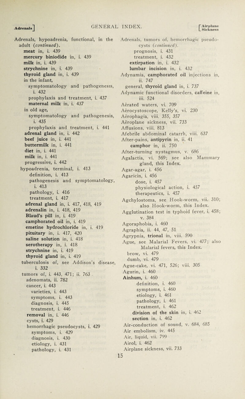 Sickness Adrenals, hypoadrenia, functional, in the adult (continued). meat in, i. 439 mercury biniodide in, i. 439 milk in, i. 439 strychnine in, i. 439 thyroid gland in, i. 439 in the infant, symptomatology and pathogenesis, i. 432 prophylaxis and treatment, i. 437 maternal milk in, i. 437 in old age, symptomatology and pathogenesis, i. 435 prophylaxis and treatment, i. 441 adrenal gland in, i. 442 beef juice in, i. 441 buttermilk in, i. 441 diet in, i. 441 milk in, i. 441 progressive, i. 442 hypoadrenia, terminal, i. 413 definition, i. 413 pathogenesis and symptomatology, i. 413 pathology, i. 416 treatment, i. 417 adrenal gland in, i. 417, 418, 419 adrenalin in, i. 418, 419 Blaud’s pill in, i. 419 camphorated oil in, i. 419 emetine hydrochloride in, i. 419 pituitary in, i. 417, 420 saline solution in, i. 418 serotherapy in, i. 418 strychnine in, i. 419 thyroid gland in, i. 419 tuberculosis of, see Addison’s disease, i. 332 tumors of, i. 443, 471; ii. 763 . adenomata, ii. 782 cancer, i. 443 varieties, i. 443 symptoms, i. 443 diagnosis, i. 445 treatment, i. 446 removal in, i. 446 cysts, i. 429 hemorrhagic pseudocysts, i. 429 symptoms, i. 429 diagnosis, i. 430 etiology, i. 431 Adrenals, tumors of, hemorrhagic pseudo¬ cysts (continued). prognosis, i. 431 treatment, i. 432 extirpation in, i. 432 lumbar incision in, i. 432 Adynamia, camphorated oil injections in, ii. 747 general, thyroid gland in, i. 737 Adynamic functional disorders, caffeine in, iii. 524 Aerated waters, vi. 709 Aerocystoscope, Kelly’s, vi. 230 Aerophagia, viii. 355, 357 Aeroplane sickness, vii. 733 Affusions, viii. 813 Afebrile abdominal catarrh, viii. 637 After-pains, antipyrin in, ii. 41 camphor in, ii. 750 After-turning nystagmus, v. 686 Agalactia, vi. 569; see also Mammary gland, this Index. Agar-agar, i. 456 Agaricin, i. 456 dose, i. 457 physiological action, i. 457 therapeutics, i. 457 Agchylostoma, see Hook-worm, vii. 310; also Hook-worm, this Index. Agglutination test in typhoid fever, i. 458; v. 384 Agoraphobia, i. 460 Agraphia, ii. 44, 47, 51 Agrypnia, trional in, viii. 590 Ague, see Malarial Fevers, vi. 477; also Malarial fevers, this Index, brow, vi. 479 dumb, vi. 479 Ague-cake, vi. 471, 526; viii. 305 Agurin, i. 460 Ainhum, i. 460 definition, i. 460 symptoms, i. 460 etiology, i. 461 pathology, i. 461 treatment, i. 462 division of the skin in, i. 462 section in, i. 462 Air-conduction of sound, v. 684, 685 Air embolism, iv. 445 Air, liquid, vii. 799 Airol, i. 462