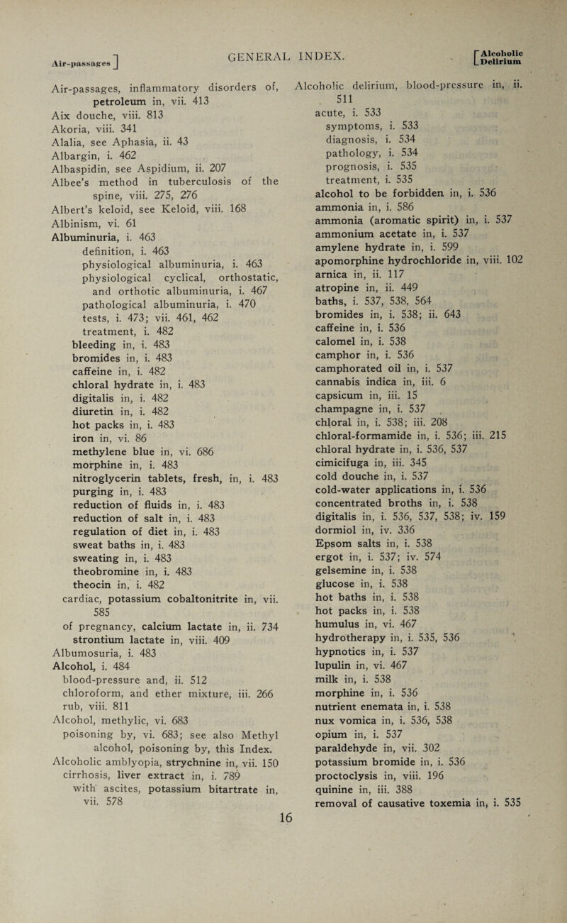 Delirium Air-passages Air-passages, inflammatory disorders of, petroleum in, vii. 413 Aix douche, viii. 813 Akoria, viii. 341 Alalia, see Aphasia, ii. 43 Albargin, i. 462 Albaspidin, see Aspidium, ii. 207 Albee’s method in tuberculosis of the spine, viii. 275, 276 Albert’s keloid, see Keloid, viii. 168 Albinism, vi. 61 Albuminuria, i. 463 definition, i. 463 physiological albuminuria, i. 463 physiological cyclical, orthostatic, and orthotic albuminuria, i. 467 pathological albuminuria, i. 470 tests, i. 473; vii. 461, 462 treatment, i. 482 bleeding in, i. 483 bromides in, i. 483 caffeine in, i. 482 chloral hydrate in, i. 483 digitalis in, i. 482 diuretin in, i. 482 hot packs in, i. 483 iron in, vi. 86 methylene blue in, vi. 686 morphine in, i. 483 nitroglycerin tablets, fresh, in, i. 483 purging in, i. 483 reduction of fluids in, i. 483 reduction of salt in, i. 483 regulation of diet in, i. 483 sweat baths in, i. 483 sweating in, i. 483 theobromine in, i. 483 theocin in, i. 482 cardiac, potassium cobaltonitrite in, vii. 585 of pregnancy, calcium lactate in, ii. 734 strontium lactate in, viii. 409 Albumosuria, i. 483 Alcohol, i. 484 blood-pressure and, ii. 512 chloroform, and ether mixture, iii. 266 rub, viii. 811 Alcohol, methylic, vi. 683 poisoning by, vi. 683; see also Methyl alcohol, poisoning by, this Index. Alcoholic amblyopia, strychnine in, vii. 150 cirrhosis, liver extract in, i. 789 with ascites, potassium bitartrate in, vii. 578 Alcoholic delirium, blood-pressure in, ii. 511 acute, i. 533 symptoms, i. 533 diagnosis, i. 534 pathology, i. 534 prognosis, i. 535 treatment, i. 535 alcohol to be forbidden in, i. 536 ammonia in, i. 586 ammonia (aromatic spirit) in, i. 537 ammonium acetate in, i. 537 amylene hydrate in, i. 599 apomorphine hydrochloride in, viii. 102 arnica in, ii. 117 atropine in, ii. 449 baths, i. 537, 538, 564 bromides in, i. 538; ii. 643 caffeine in, i. 536 calomel in, i. 538 camphor in, i. 536 camphorated oil in, i. 537 cannabis indica in, iii. 6 capsicum in, iii. 15 champagne in, i. 537 chloral in, i. 538; iii. 208 chloral-formamide in, i. 536; iii. 215 chloral hydrate in, i. 536, 537 cimicifuga in, iii. 345 cold douche in, i. 537 cold-water applications in, i. 536 concentrated broths in, i. 538 digitalis in, i. 536, 537, 538; iv. 159 dormiol in, iv. 336 Epsom salts in, i. 538 ergot in, i. 537; iv. 574 gelsemine in, i. 538 glucose in, i. 538 hot baths in, i. 538 hot packs in, i. 538 humulus in, vi. 467 hydrotherapy in, i. 535, 536 hypnotics in, i. 537 lupulin in, vi. 467 milk in, i. 538 morphine in, i. 536 nutrient enemata in, i. 538 nux vomica in, i. 536, 538 opium in, i. 537 paraldehyde in, vii. 302 potassium bromide in, i. 536 proctoclysis in, viii. 196 quinine in, iii. 388 removal of causative toxemia in, i. 535