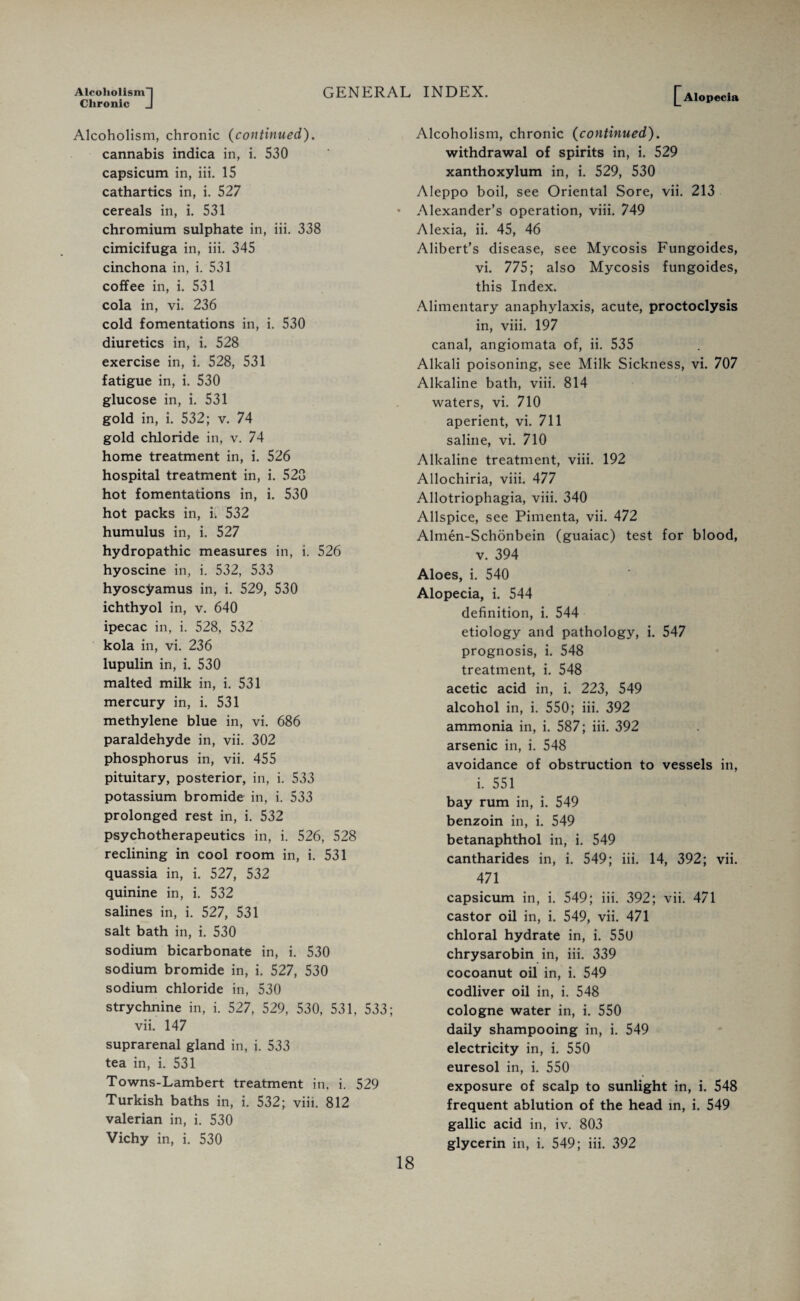 Alcoholism! Chronic J GENERAL INDEX. Alopecia Alcoholism, chronic (continued). cannabis indica in, i. 530 capsicum in, iii. 15 cathartics in, i. 527 cereals in, i. 531 chromium sulphate in, iii. 338 cimicifuga in, iii. 345 cinchona in, i. 531 coffee in, i. 531 cola in, vi. 236 cold fomentations in, i. 530 diuretics in, i. 528 exercise in, i. 528, 531 fatigue in, i. 530 glucose in, i. 531 gold in, i. 532; v. 74 gold chloride in, v. 74 home treatment in, i. 526 hospital treatment in, i. 523 hot fomentations in, i. 530 hot packs in, i. 532 humulus in, i. 527 hydropathic measures in, i. 526 hyoscine in, i. 532, 533 hyoscyamus in, i. 529, 530 ichthyol in, v. 640 ipecac in, i. 528, 532 kola in, vi. 236 lupulin in, i. 530 malted milk in, i. 531 mercury in, i. 531 methylene blue in, vi. 686 paraldehyde in, vii. 302 phosphorus in, vii. 455 pituitary, posterior, in, i. 533 potassium bromide in, i. 533 prolonged rest in, i. 532 psychotherapeutics in, i. 526, 528 reclining in cool room in, i. 531 quassia in, i. 527, 532 quinine in, i. 532 salines in, i. 527, 531 salt bath in, i. 530 sodium bicarbonate in, i. 530 sodium bromide in, i. 527, 530 sodium chloride in, 530 strychnine in, i. 527, 529, 530, 531, 533 vii. 147 suprarenal gland in, i. 533 tea in, i. 531 Towns-Lambert treatment in. i. 529 Turkish baths in, i. 532; viii. 812 valerian in, i. 530 Vichy in, i. 530 Alcoholism, chronic (continued). withdrawal of spirits in, i. 529 xanthoxylum in, i. 529, 530 Aleppo boil, see Oriental Sore, vii. 213 Alexander’s operation, viii. 749 Alexia, ii. 45, 46 Alibert’s disease, see Mycosis Fungoides, vi. 775; also Mycosis fungoides, this Index. Alimentary anaphylaxis, acute, proctoclysis in, viii. 197 canal, angiomata of, ii. 535 Alkali poisoning, see Milk Sickness, vi. 707 Alkaline bath, viii. 814 waters, vi. 710 aperient, vi. 711 saline, vi. 710 Alkaline treatment, viii. 192 Allochiria, viii. 477 Allotriophagia, viii. 340 Allspice, see Pimenta, vii. 472 Almen-Schonbein (guaiac) test for blood, v. 394 Aloes, i. 540 Alopecia, i. 544 definition, i. 544 etiology and pathology, i. 547 prognosis, i. 548 treatment, i. 548 acetic acid in, i. 223, 549 alcohol in, i. 550; iii. 392 ammonia in, i. 587; iii. 392 arsenic in, i. 548 avoidance of obstruction to vessels in, i. 551 bay rum in, i. 549 benzoin in, i. 549 betanaphthol in, i. 549 cantharides in, i. 549; iii. 14, 392; vii. 471 capsicum in, i. 549; iii. 392; vii. 471 castor oil in, i. 549, vii. 471 chloral hydrate in, i. 550 chrysarobin in, iii. 339 cocoanut oil in, i. 549 codliver oil in, i. 548 cologne water in, i. 550 daily shampooing in, i. 549 electricity in, i. 550 euresol in, i. 550 exposure of scalp to sunlight in, i. 548 frequent ablution of the head in, i. 549 gallic acid in, iv. 803 glycerin in, i. 549; iii. 392