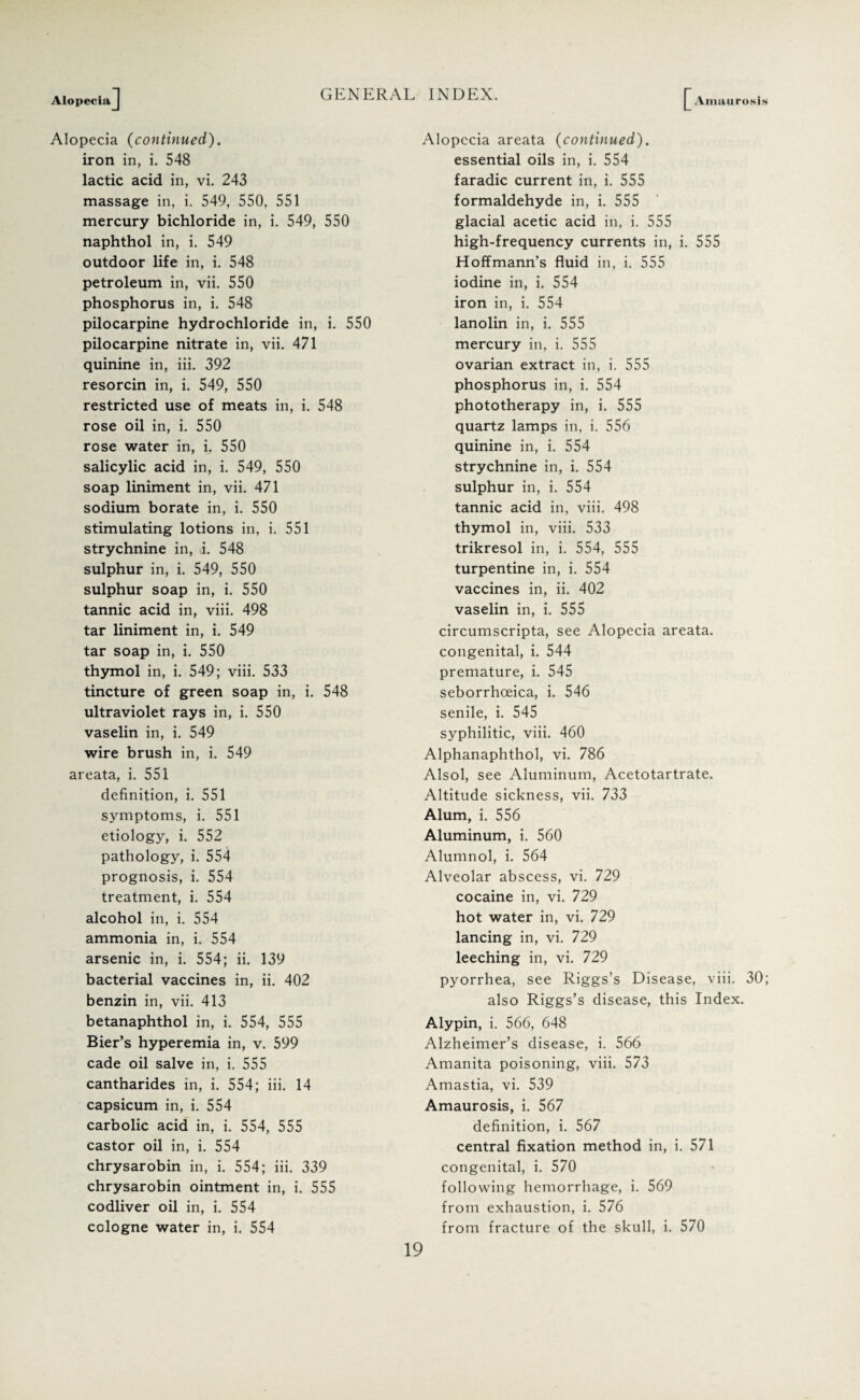 AlopeciaJ Alopecia (continued). iron in, i. 548 lactic acid in, vi. 243 massage in, i. 549, 550, 551 mercury bichloride in, i. 549, 550 naphthol in, i. 549 outdoor life in, i. 548 petroleum in, vii. 550 phosphorus in, i. 548 pilocarpine hydrochloride in, i. 550 pilocarpine nitrate in, vii. 471 quinine in, iii. 392 resorcin in, i. 549, 550 restricted use of meats in, i. 548 rose oil in, i. 550 rose water in, i. 550 salicylic acid in, i. 549, 550 soap liniment in, vii. 471 sodium borate in, i. 550 stimulating lotions in, i. 551 strychnine in, i. 548 sulphur in, i. 549, 550 sulphur soap in, i. 550 tannic acid in, viii. 498 tar liniment in, i. 549 tar soap in, i. 550 thymol in, i. 549; viii. 533 tincture of green soap in, i. 548 ultraviolet rays in, i. 550 vaselin in, i. 549 wire brush in, i. 549 areata, i. 551 definition, i. 551 symptoms, i. 551 etiology, i. 552 pathology, i. 554 prognosis, i. 554 treatment, i. 554 alcohol in, i. 554 ammonia in, i. 554 arsenic in, i. 554; ii. 139 bacterial vaccines in, ii. 402 benzin in, vii. 413 betanaphthol in, i. 554, 555 Bier’s hyperemia in, v. 599 cade oil salve in, i. 555 cantharides in, i. 554; iii. 14 capsicum in, i. 554 carbolic acid in, i. 554, 555 castor oil in, i. 554 chrysarobin in, i. 554; iii. 339 chrysarobin ointment in, i. 555 codliver oil in, i. 554 cologne water in, i. 554 £ Amaurosis Alopecia areata (continued). essential oils in, i. 554 faradic current in, i. 555 formaldehyde in, i. 555 glacial acetic acid in, i. 555 high-frequency currents in, i. 555 Hoffmann’s fluid in, i. 555 iodine in, i. 554 iron in, i. 554 lanolin in, i. 555 mercury in, i. 555 ovarian extract in, i. 555 phosphorus in, i. 554 phototherapy in, i. 555 quartz lamps in, i. 556 quinine in, i. 554 strychnine in, i. 554 sulphur in, i. 554 tannic acid in, viii. 498 thymol in, viii. 533 trikresol in, i. 554, 555 turpentine in, i. 554 vaccines in, ii. 402 vaselin in, i. 555 circumscripta, see Alopecia areata, congenital, i. 544 premature, i. 545 seborrhoeica, i. 546 senile, i. 545 syphilitic, viii. 460 Alphanaphthol, vi. 786 Alsol, see Aluminum, Acetotartrate. Altitude sickness, vii. 733 Alum, i. 556 Aluminum, i. 560 Alumnol, i. 564 Alveolar abscess, vi. 729 cocaine in, vi. 729 hot water in, vi. 729 lancing in, vi. 729 leeching in, vi. 729 pyorrhea, see Riggs’s Disease, viii. 30; also Riggs’s disease, this Index. Alypin, i. 566, 648 Alzheimer’s disease, i. 566 Amanita poisoning, viii. 573 Amastia, vi. 539 Amaurosis, i. 567 definition, i. 567 central fixation method in, i. 571 congenital, i. 570 following hemorrhage, i. 569 from exhaustion, i. 576 from fracture of the skull, i. 570 GENERAL INDEX.
