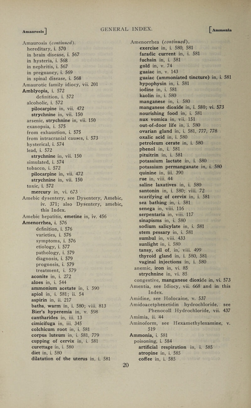 Amaurosis] GENERAL INDEX. [Ammonia Amaurosis (continued). hereditary, i. 570 in brain disease, i. 567 in hysteria, i. 568 in nephritis, i. 567 in pregnancy, i. 569 in spinal disease, i. 568 Amaurotic family idiocy, vii. 201 Amblyopia, i. 572 definition, i. 572 alcoholic, i. 572 pilocarpine in, vii. 472 strychnine in, vii. 150 arsenic, strychnine in, vii. 150 exanopsia, i. 575 from exhaustion, i. 575 from intracranial causes, i. 573 hysterical, i. 574 lead, i. 572 strychnine in, vii. 150 simulated, i. 574 tobacco, i. 572 pilocarpine in, vii. 472 strychnine in, vii. 150 toxic, i. 572 mercury in, vi. 673 Amebic dysentery, see Dysentery, Amebic iv. 371; also Dysentery, amebic this Index. Amebic hepatitis, emetine in, iv. 456 Amenorrhea, i. 576 definition, i. 576 varieties, i. 576 symptoms, i. 576 etiology, i. 577 pathology, i. 579 diagnosis, i. 579 prognosis, i. 579 treatment, i. 579 aconite in, i. 272 aloes in, i. 544 ammonium acetate in, i. 590 apiol in, i. 581; ii. 54 aspirin in, ii. 217 baths, warm in, i. 580; viii. 813 Bier’s hyperemia in, v. 598 cantharides in, iii. 13 cimicifuga in, iii. 345 colchicum root in, i. 581 corpus luteum in, i. 581, 779 cupping of cervix in, i. 581 curettage in, i. 580 diet in, i. 580 dilatation of the uterus in, i. 581 Amenorrhea (continued). exercise in, i. 580, 581 faradic current in, i. 581 fuchsin in, i. 581 gold in, v. 74 guaiac in, v. 143 guaiac (ammoniated tincture) in, i. 581 hypophysin in, i. 581 iodine in, i. 581 kaolin in, i. 580 manganese in, i. 580 manganese dioxide in, i. 580; vi. 573 nourishing food in, i. 581 nux vomica in, vii. 151 out-of-door life in, i. 580 ovarian gland in, i. 581, 777, 778 oxalic acid in, i. 580 petroleum cerate in, i. 580 phenol in, i. 581 pituitrin in, i. 581 potassium lactate in, i. 580 potassium permanganate in, i. 580 quinine in, iii. 390 rue in, viii. 44 saline laxatives in, i. 580 santonin in, i. 580; viii. 72 scarifying of cervix in, i. 581 sea bathing in, i. 581 senega in, viii. 116 serpentaria in, viii. 117 sinapisms in, i. 580 sodium salicylate in, i. 581 stem pessary in, i. 581 sumbul in, viii. 433 sunlight in, i. 580 tansy, oil of, in’ viii. 499 thyroid gland in, i. 580, 581 vaginal injections in, i. 580 anemic, iron in, vi. 85 strychnine in, vi. 85 congestive, manganese dioxide in, vi. 573 Amentia, see Idiocy, vii. 668 and in this Index. Amidine, see Holocaine, v. 537 Amidoacetphenetidin hydrochloride, see Phenocoll Hydrochloride, vii. 437 Amimia, ii. 44 Aminoform, see Hexamethylenamine, v. 519 Ammonia, i. 581 poisoning, i. 584 artificial respiration in, i. 585 atropine in, i. 585 coffee in, i. 585