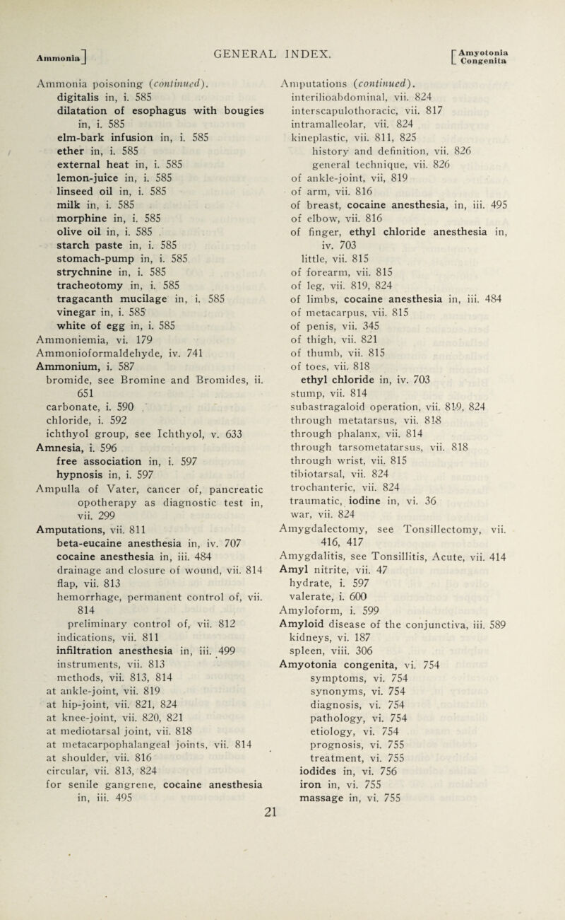 Ammonia ] L Congenita Ammonia poisoning (continued). digitalis in, i. 585 dilatation of esophagus with bougies in, i. 585 elm-bark infusion in, i. 585 ether in, i. 585 external heat in, i. 585 lemon-juice in, i. 585 linseed oil in, i. 585 milk in, i. 585 morphine in, i. 585 olive oil in, i. 585 starch paste in, i. 585 stomach-pump in, i. 585 strychnine in, i. 585 tracheotomy in, i. 585 tragacanth mucilage in, i. 585 vinegar in, i. 585 white of egg in, i. 585 Ammoniemia, vi. 179 Ammonioformaldeliyde, iv. 741 Ammonium, i. 587 bromide, see Bromine and Bromides, ii. 651 carbonate, i. 590 chloride, i. 592 ichthyol group, see Ichthyol, v. 633 Amnesia, i. 596 free association in, i. 597 hypnosis in, i. 597 Ampulla of Vater, cancer of, pancreatic opotherapy as diagnostic test in, vii. 299 Amputations, vii. 811 beta-eucaine anesthesia in, iv. 707 cocaine anesthesia in, iii. 484 drainage and closure of wound, vii. 814 flap, vii. 813 hemorrhage, permanent control of, vii. 814 preliminary control of, vii. 812 indications, vii. 811 infiltration anesthesia in, iii. 499 instruments, vii. 813 methods, vii. 813, 814 at ankle-joint, vii. 819 at hip-joint, vii. 821, 824 at knee-joint, vii. 820, 821 at mediotarsal joint, vii. 818 at metacarpophalangeal joints, vii. 814 at shoulder, vii. 816 circular, vii. 813, 824 for senile gangrene, cocaine anesthesia in, iii. 495 Amputations (continued). interilioabdominal, vii. 824 interscapulothoracic, vii. 817 intramalleolar, vii. 824 kineplastic, vii. 811, 825 history and definition, vii. 826 general technique, vii. 826 of ankle-joint, vii, 819 of arm, vii. 816 of breast, cocaine anesthesia, in, iii. 495 of elbow, vii. 816 of finger, ethyl chloride anesthesia in, iv. 703 little, vii. 815 of forearm, vii. 815 of leg, vii. 819, 824 of limbs, cocaine anesthesia in, iii. 484 of metacarpus, vii. 815 of penis, vii. 345 of thigh, vii. 821 of thumb, vii. 815 of toes, vii. 818 ethyl chloride in, iv. 703 stump, vii. 814 subastragaloid operation, vii. 819, 824 through metatarsus, vii. 818 through phalanx, vii. 814 through tarsometatarsus, vii. 818 through wrist, vii. 815 tibiotarsal, vii. 824 trochanteric, vii. 824 traumatic, iodine in, vi. 36 war, vii. 824 Amygdalectomy, see Tonsillectomy, vii. 416, 417 Amygdalitis, see Tonsillitis, Acute, vii. 414 Amyl nitrite, vii. 47 hydrate, i. 597 valerate, i. 600 Amyloform, i. 599 Amyloid disease of the conjunctiva, iii. 589 kidneys, vi. 187 spleen, viii. 306 Amyotonia congenita, vi. 754 symptoms, vi. 754 synonyms, vi. 754 diagnosis, vi. 754 pathology, vi. 754 etiology, vi. 754 prognosis, vi. 755 treatment, vi. 755 iodides in, vi. 756 iron in, vi. 755 massage in, vi. 755