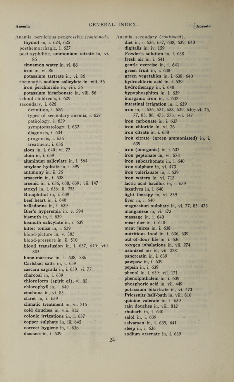 Anemia, pernicious progressive (continued). thymol in, i. 624, 625 posthemorrhagic, i. 627 post-syphilitic, ammonium citrate in, vi. 86 cinnamon water in, vi. 86 iron in, vi. 86 potassium tartrate in, vi. 86 rheumatic, sodium salicylate in, viii. 56 iron perchloride in, viii. 56 potassium bicarbonate in, viii. 56 school children’s, i. 629 secondary, i. 626 definition, i. 626 types of secondary anemia, i. 627 pathology, i. 629 symptomatology, i. 632 diagnosis, i. 634 prognosis, i. 636 treatment, i. 636 aloes in, i. 640; vi. 77 aloin in, i. 639 aluminum salicylate in, i. 564 amylene hydrate in, i. 599 antimony in, ii. 26 arsacetin in, i. 638 arsenic in, i. 636, 638, 639; vii. 147 atoxyl in, i. 638; ii. 253 B-naphthol in, i. 639 beef heart in, i. 640 belladonna in, i. 639 Bier’s hyperemia in. v. 594 bismuth in, i. 639 bismuth salicylate in, i. 639 bitter tonics in, i. 639 blood-picture in, v. 382 blood-pressure in, ii. 510 blood transfusion in, i. 637, 640; viii. 805 bone-marrow in, i. 638, 786 Carlsbad salts in, i. 639 cascara sagrada in, i. 639; vi. 77 charcoal in, i. 639 chloroform (spirit of), vi. 85 chlorophyll in, i. 640 cinchona in, vi. 85 claret in, i. 639 climatic treatment in, vi. 716 cold douches in, viii. 812 colonic irrigations in, i. 637 copper sulphate in, iii. 645 correct hygiene in, i. 636 diastase in, i. 639 Anemia, secondary (continued). diet in, i. 636, 637, 638, 639, 640 digitalis in, iv. 159 Fowler’s solution in, i. 638 fresh air in, i. 641 gentle exercise in, i. 641 green fruit in, i. 638 green vegetables in, i. 638, 640 hydrochloric acid in, i. 639 hydrotherapy in, i. 640 hypophosphites in, i. 639 inorganic iron in, i. 637 intestinal irrigation in, i. 639 iron in, i. 636, 637, 638, 639, 640; vi. 76, 77, 83, 86, 473, 573; vii. 147 iron carbonate in, i. 637 iron chloride in, vi. 76 iron citrate in, i. 638 iron citrate (green ammoniated) in, i. 639 iron (inorganic) in, i. 637 iron peptonate in, vi. 573 iron subcarbonate in, i. 640 iron sulphate in, vi. 473 iron valerianate in, i. 639 iron waters in, vi. 712 lactic acid bacillus in, i. 639 laxatives in, i. 640 light therapy in, vi. 359 liver in, i. 640 magnesium sulphate in, vi. 77, 85, 473 manganese in, vi. 573 massage in, i. 640 meat diet in, i. 640 meat juices in, i. 638 nutritious food in, i. 636, 639 out-of-door life in, i. 636 oxygen inhalations in, vii. 274 ozonized air in, vii. 278 pancreatin in, i. 639 pawpaw in, i. 639 pepsin in, i. 639 phenol in, i. 639; vii. 171 phenolphthalein in, i. 639 phosphoric acid in, vii. 449 potassium bitartrate in, vi. 473 Priessnitz half-bath in, viii. 810 quinine valerate in, i. 639 rain douches in, viii. 812 rhubarb in, i. 640 salol in, i. 639 salvarsan in, i. 639, 641 sleep in, i. 636 sodium arsenate in, i. 639