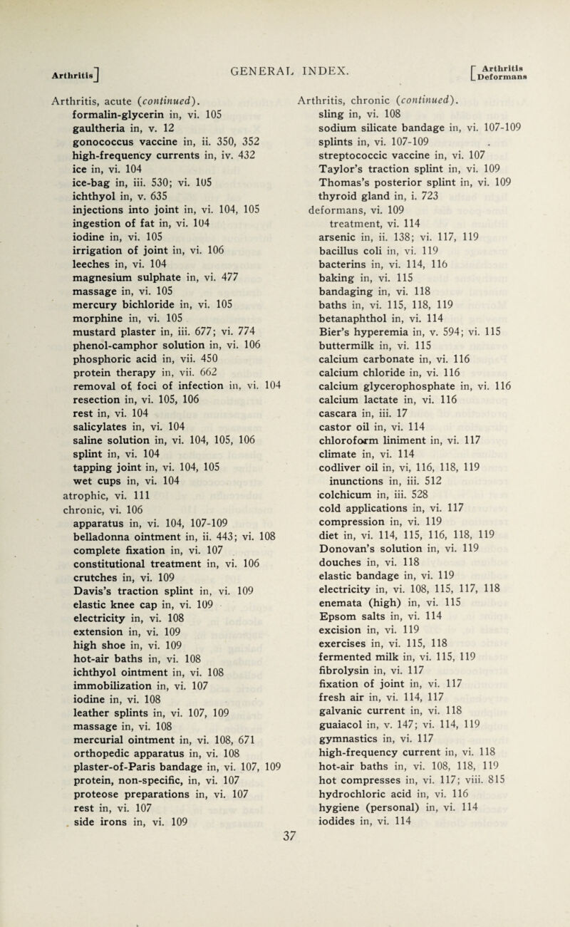 I- Arthritis L Deformans Arthritis] Arthritis, acute (continued). formalin-glycerin in, vi. 105 gaultheria in, v. 12 gonococcus vaccine in, ii. 350, 352 high-frequency currents in, iv. 432 ice in, vi. 104 ice-bag in, iii. 530; vi. 105 ichthyol in, v. 635 injections into joint in, vi. 104, 105 ingestion of fat in, vi. 104 iodine in, vi. 105 irrigation of joint in, vi. 106 leeches in, vi. 104 magnesium sulphate in, vi. 477 massage in, vi. 105 mercury bichloride in, vi. 105 morphine in, vi. 105 mustard plaster in, iii. 677; vi. 774 phenol-camphor solution in, vi. 106 phosphoric acid in, vii. 450 protein therapy in, vii. 662 removal of foci of infection in, vi. 104 resection in, vi. 105, 106 rest in, vi. 104 salicylates in, vi. 104 saline solution in, vi. 104, 105, 106 splint in, vi. 104 tapping joint in, vi. 104, 105 wet cups in, vi. 104 atrophic, vi. Ill chronic, vi. 106 apparatus in, vi. 104, 107-109 belladonna ointment in, ii. 443; vi. 108 complete fixation in, vi. 107 constitutional treatment in, vi. 106 crutches in, vi. 109 Davis’s traction splint in, vi. 109 elastic knee cap in, vi. 109 electricity in, vi. 108 extension in, vi. 109 high shoe in, vi. 109 hot-air baths in, vi. 108 ichthyol ointment in, vi. 108 immobilization in, vi. 107 iodine in, vi. 108 leather splints in, vi. 107, 109 massage in, vi. 108 mercurial ointment in, vi. 108, 671 orthopedic apparatus in, vi. 108 plaster-of-Paris bandage in, vi. 107, 109 protein, non-specific, in, vi. 107 proteose preparations in, vi. 107 rest in, vi. 107 . side irons in, vi. 109 Arthritis, chronic (continued). sling in, vi. 108 sodium silicate bandage in, vi. 107-109 splints in, vi. 107-109 streptococcic vaccine in, vi. 107 Taylor’s traction splint in, vi. 109 Thomas’s posterior splint in, vi. 109 thyroid gland in, i. 723 deformans, vi. 109 treatment, vi. 114 arsenic in, ii. 138; vi. 117, 119 bacillus coli in, vi. 119 bacterins in, vi. 114, 116 baking in, vi. 115 bandaging in, vi. 118 baths in, vi. 115, 118, 119 betanaphthol in, vi. 114 Bier’s hyperemia in, v. 594; vi. 115 buttermilk in, vi. 115 calcium carbonate in, vi. 116 calcium chloride in, vi. 116 calcium glycerophosphate in, vi. 116 calcium lactate in, vi. 116 cascara in, iii. 17 castor oil in, vi. 114 chloroform liniment in, vi. 117 climate in, vi. 114 codliver oil in, vi, 116, 118, 119 inunctions in, iii. 512 colchicum in, iii. 528 cold applications in, vi. 117 compression in, vi. 119 diet in, vi. 114, 115, 116, 118, 119 Donovan’s solution in, vi. 119 douches in, vi. 118 elastic bandage in, vi. 119 electricity in, vi. 108, 115, 117, 118 enemata (high) in, vi. 115 Epsom salts in, vi. 114 excision in, vi. 119 exercises in, vi. 115, 118 fermented milk in, vi. 115, 119 fibrolysin in, vi. 117 fixation of joint in, vi. 117 fresh air in, vi. 114, 117 galvanic current in, vi. 118 guaiacol in, v. 147; vi. 114, 119 gymnastics in, vi. 117 high-frequency current in, vi. 118 hot-air baths in, vi. 108, 118, 119 hot compresses in, vi. 117; viii. 815 hydrochloric acid in, vi. 116 hygiene (personal) in, vi. 114 iodides in, vi. 114