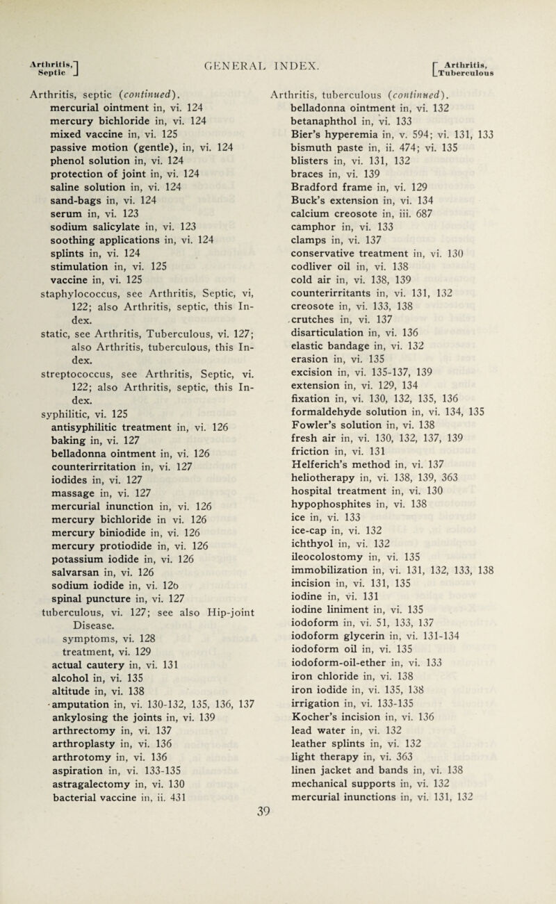 Arthritis,*1 Septic J GENERAL INDEX. [” Arthritis, |_TubercuIous Arthritis, septic (continued). mercurial ointment in, vi. 124 mercury bichloride in, vi. 124 mixed vaccine in, vi. 125 passive motion (gentle), in, vi. 124 phenol solution in, vi. 124 protection of joint in, vi. 124 saline solution in, vi. 124 sand-bags in, vi. 124 serum in, vi. 123 sodium salicylate in, vi. 123 soothing applications in, vi. 124 splints in, vi. 124 stimulation in, vi. 125 vaccine in, vi. 125 staphylococcus, see Arthritis, Septic, vi, 122; also Arthritis, septic, this In¬ dex. static, see Arthritis, Tuberculous, vi. 127; also Arthritis, tuberculous, this In¬ dex. streptococcus, see Arthritis, Septic, vi. 122; also Arthritis, septic, this In¬ dex. syphilitic, vi. 125 antisyphilitic treatment in, vi. 126 baking in, vi. 127 belladonna ointment in, vi. 126 counterirritation in, vi. 127 iodides in, vi. 127 massage in, vi. 127 mercurial inunction in, vi. 126 mercury bichloride in vi. 126 mercury biniodide in, vi. 126 mercury protiodide in, vi. 126 potassium iodide in, vi. 126 salvarsan in, vi. 126 sodium iodide in, vi. 12t> spinal puncture in, vi. 127 tuberculous, vi. 127; see also Hip-joint Disease. symptoms, vi. 128 treatment, vi. 129 actual cautery in, vi. 131 alcohol in, vi. 135 altitude in, vi. 138 •amputation in, vi. 130-132, 135, 136, 137 ankylosing the joints in, vi. 139 arthrectomy in, vi. 137 arthroplasty in, vi. 136 arthrotomy in, vi. 136 aspiration in, vi. 133-135 astragalectomy in, vi. 130 bacterial vaccine in, ii. 431 Arthritis, tuberculous (continued). belladonna ointment in, vi. 132 betanaphthol in, vi. 133 Bier’s hyperemia in, v. 594; vi. 131, 133 bismuth paste in, ii. 474; vi. 135 blisters in, vi. 131, 132 braces in, vi. 139 Bradford frame in, vi. 129 Buck’s extension in, vi. 134 calcium creosote in, iii. 687 camphor in, vi. 133 clamps in, vi. 137 conservative treatment in, vi. 130 codliver oil in, vi. 138 cold air in, vi. 138, 139 counterirritants in, vi. 131, 132 creosote in, vi. 133, 138 .crutches in, vi. 137 disarticulation in, vi. 136 elastic bandage in, vi. 132 erasion in, vi. 135 excision in, vi. 135-137, 139 extension in, vi. 129, 134 fixation in, vi. 130, 132, 135, 136 formaldehyde solution in, vi. 134, 135 Fowler’s solution in, vi. 138 fresh air in, vi. 130, 132, 137, 139 friction in, vi. 131 Helferich’s method in, vi. 137 heliotherapy in, vi. 138, 139, 363 hospital treatment in, vi. 130 hypophosphites in, vi. 138 ice in, vi. 133 ice-cap in, vi. 132 ichthyol in, vi. 132 ileocolostomy in, vi. 135 immobilization in, vi. 131, 132, 133, 138 incision in, vi. 131, 135 iodine in, vi. 131 iodine liniment in, vi. 135 iodoform in, vi. 51, 133, 137 iodoform glycerin in, vi. 131-134 iodoform oil in, vi. 135 iodoform-oil-ether in, vi. 133 iron chloride in, vi. 138 iron iodide in, vi. 135, 138 irrigation in, vi. 133-135 Kocher’s incision in, vi. 136 lead water in, vi. 132 leather splints in, vi. 132 light therapy in, vi. 363 linen jacket and bands in, vi. 138 mechanical supports in, vi. 132 mercurial inunctions in, vi. 131, 132