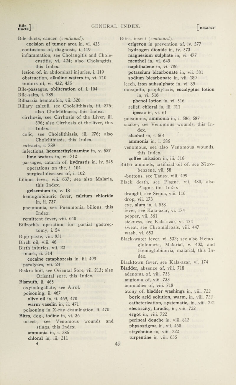 Bile 1 Ducts J GENERAL INDEX. Bladder Bile ducts, cancer (continued). excision of tumor area in, vi. 433 contusions of, diagnosis, i. 119 inflammation, see Cholangitis and Chole¬ cystitis, vi. 424; also Cholangitis, this Index. lesion of, in abdominal injuries, i. 119 obstruction, alkaline waters in, vi. 710 tumors of, vi. 432, 435 Bile-passages, obliteration of, i. 104 Bile-salts, i. 789 Bilharzia hematobia, vii. 320 Biliary calculi, see Cholelithiasis, iii. 276; also Cholelithiasis, this Index, cirrhosis, see Cirrhosis of the Liver, iii. 396; also Cirrhosis of the liver, this Index. colic, see Cholelithiasis, iii. 276; also Cholelithiasis, this Index, extracts, i. 789 infections, hexamethylenamine in, v. 527 lime waters in, vi. 712 passages, catarrh of, hydrastis in, iv. 545 operations on the, i. 104 surgical diseases of, i. 102 Bilious fever, viii. 637; see also Malaria, this Index, gelsemium in, v. 18 hemoglobinuric fever, calcium chloride in, ii. 737 pneumonia, see Pneumonia, bilious, this Index. remittent fever, viii. 640 Billroth’s operation for partial gastrec¬ tomy, i. 54 Bipp paste, viii. 831 Birch oil, viii. 46 Birth injuries, vii. 22 -mark, ii. 514 cocaine cataphoresis in, iii. 499 paralyses, vii. 24 Biskra boil, see Oriental Sore, vii. 213; also Oriental sore, this Index. Bismuth, ii. 465 oxyiodogallate, see Airol. poisoning, ii. 467 olive oil in, ii. 469, 470 warm vaselin in, ii. 471 poisoning in X-ray examination, ii. 470 Bites, dog-, iodine in, vi. 36 insect-, see Venomous wounds and stings, this Index, ammonia in, i. 586 chloral in, iii. 211 Bites, insect (continued). erigeron in prevention of, iv. 577 hydrogen dioxide in, iv. 573 magnesium sulphate in, vi. 477 menthol in, vi. 649 naphthalene in, vi. 786 potassium bicarbonate in, vii. 581 sodium bicarbonate in, vii. 189 leech, iron subsulphate in, vi. 89 mosquito, prophylaxis, eucalyptus lotion in, vi. 516 phenol lotion in, vi. 516 relief, chloral in, iii. 211 ipecac in, vi. 61 poisonous, ammonia in, i. 586, 587 snake-, see Venomous wounds, this In¬ dex. alcohol in, i. 501 ammonia in, i. 586 venomous, see also Venomous wounds, this Index. coffee infusion in, iii. 516 Bitter almonds, artificial oil of, see Nitro¬ benzene, vii. 58 -buttons, see Tansy, viii. 499 Black death, see Plague, vii. 480, also Plague, this Index draught, see Senna, viii. 116 drop, vii. 173 eye, alum in, i. 558 fever, see Kala-azar, vi. 174 pepper, vii. 361 sickness, see Kala-azar, vi. 174 sweat, see Chromidrosis, viii. 447 wash, vi. 653 Black-water fever, vi. 532; see also Hemo¬ globinuria, Malarial, v. 402, and Hemoglobinuria, malarial, this In¬ dex. Blacktown fever, see Kala-azar, vi. 174 Bladder, absence of, viii. 718 adenoma of, viii. 733 angioma of, viii. 733 anomalies of, viii. 718 atony of, bladder washings in, viii. 722 boric acid solution, warm, in, viii. 722 catheterization, systematic, in, viii. 721 electricity, faradic, in, viii. 722 ergot in, viii. 722 perineal douche in, viii. 812 physostigma in, vii. 460 strychnine in, viii. 722 turpentine in viii. 635