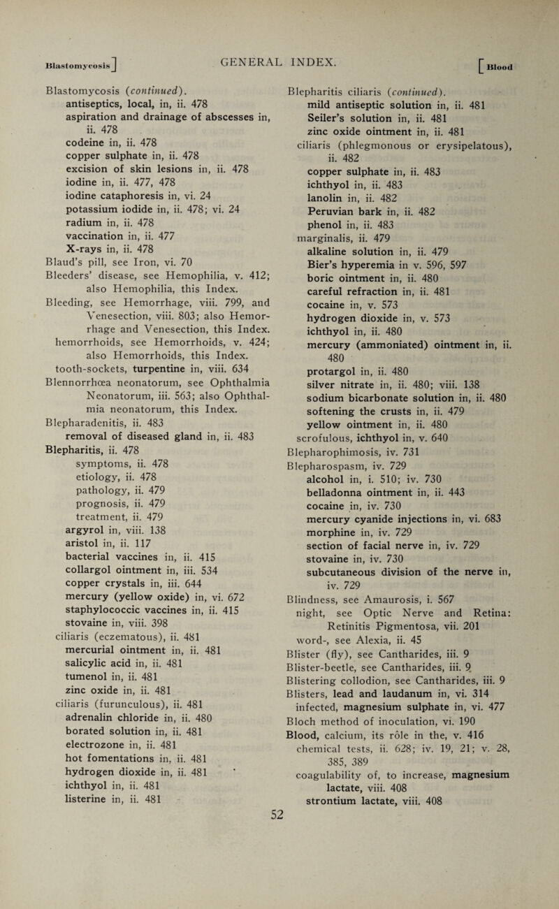 Blastomycosis [ Blood Blastomycosis (continued). antiseptics, local, in, ii. 478 aspiration and drainage of abscesses in, ' ii. 478 codeine in, ii. 478 copper sulphate in, ii. 478 excision of skin lesions in, ii. 478 iodine in, ii. 477, 478 iodine cataphoresis in, vi. 24 potassium iodide in, ii. 478; vi. 24 radium in, ii. 478 vaccination in, ii. 477 X-rays in, ii. 478 Blaud’s pill, see Iron, vi. 70 Bleeders’ disease, see Hemophilia, v. 412; also Hemophilia, this Index. Bleeding, see Hemorrhage, viii. 799, and Venesection, viii. 803; also Hemor¬ rhage and Venesection, this Index, hemorrhoids, see Hemorrhoids, v. 424; also Hemorrhoids, this Index, tooth-sockets, turpentine in, viii. 634 Blennorrhcea neonatorum, see Ophthalmia Neonatorum, iii. 563; also Ophthal¬ mia neonatorum, this Index. Blepharadenitis, ii. 483 removal of diseased gland in, ii. 483 Blepharitis, ii. 478 symptoms, ii. 478 etiology, ii. 478 pathology, ii. 479 prognosis, ii. 479 treatment, ii. 479 argyrol in, viii. 138 aristol in, ii. 117 bacterial vaccines in, ii. 415 collargol ointment in, iii. 534 copper crystals in, iii. 644 mercury (yellow oxide) in, vi. 672 staphylococcic vaccines in, ii. 415 stovaine in, viii. 398 ciliaris (eczematous), ii. 481 mercurial ointment in, ii. 481 salicylic acid in, ii. 481 tumenol in, ii. 481 zinc oxide in, ii. 481 ciliaris (furunculous), ii. 481 adrenalin chloride in, ii. 480 borated solution in, ii. 481 electrozone in, ii. 481 hot fomentations in, ii. 481 hydrogen dioxide in, ii. 481 ichthyol in, ii. 481 listerine in, ii. 481 Blepharitis ciliaris (continued). mild antiseptic solution in, ii. 481 Seiler’s solution in, ii. 481 zinc oxide ointment in, ii. 481 ciliaris (phlegmonous or erysipelatous), ii. 482 copper sulphate in, ii. 483 ichthyol in, ii. 483 lanolin in, ii. 482 Peruvian bark in, ii. 482 phenol in, ii. 483 marginalis, ii. 479 alkaline solution in, ii. 479 Bier’s hyperemia in v. 596, 597 boric ointment in, ii. 480 careful refraction in, ii. 481 cocaine in, v. 573 hydrogen dioxide in, v. 573 ichthyol in, ii. 480 mercury (ammoniated) ointment in, ii. 480 protargol in, ii. 480 silver nitrate in, ii. 480; viii. 138 sodium bicarbonate solution in, ii. 480 softening the crusts in, ii. 479 yellow ointment in, ii. 480 scrofulous, ichthyol in, v. 640 Blepharophimosis, iv. 731 Blepharospasm, iv. 729 alcohol in, i. 510; iv. 730 belladonna ointment in, ii. 443 cocaine in, iv. 730 mercury cyanide injections in, vi. 683 morphine in, iv. 729 section of facial nerve in, iv. 729 stovaine in, iv. 730 subcutaneous division of the nerve in, iv. 729 Blindness, see Amaurosis, i. 567 night, see Optic Nerve and Retina: Retinitis Pigmentosa, vii. 201 word-, see Alexia, ii. 45 Blister (fly), see Cantharides, iii. 9 Blister-beetle, see Cantharides, iii. 9„ Blistering collodion, see Cantharides, iii. 9 Blisters, lead and laudanum in, vi. 314 infected, magnesium sulphate in, vi. 477 Bloch method of inoculation, vi. 190 Blood, calcium, its role in the, v. 416 chemical tests, ii. 628; iv. 19, 21; v. 28, 385, 389 coagulability of, to increase, magnesium lactate, viii. 408 strontium lactate, viii. 408