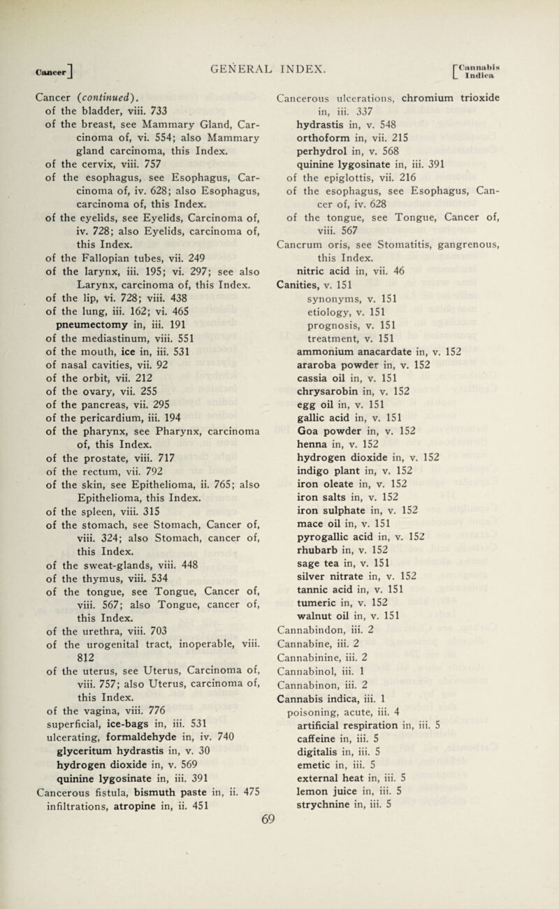 Intliea Cancer (continued). of the bladder, viii. 733 of the breast, see Mammary Gland, Car¬ cinoma of, vi. 554; also Mammary gland carcinoma, this Index, of the cervix, viii. 757 of the esophagus, see Esophagus, Car¬ cinoma of, iv. 628; also Esophagus, carcinoma of, this Index, of the eyelids, see Eyelids, Carcinoma of, iv. 728; also Eyelids, carcinoma of, this Index. of the Fallopian tubes, vii. 249 of the larynx, iii. 195; vi. 297; see also Larynx, carcinoma of, this Index, of the lip, Vi. 728; viii. 438 of the lung, iii. 162; vi. 465 pneumectomy in, iii. 191 of the mediastinum, viii. 551 of the mouth, ice in, iii. 531 of nasal cavities, vii. 92 of the orbit, vii. 212 of the ovary, vii. 255 of the pancreas, vii. 295 of the pericardium, iii. 194 of the pharynx, see Pharynx, carcinoma of, this Index, of the prostate, viii. 717 of the rectum, vii. 792 of the skin, see Epithelioma, ii. 765; also Epithelioma, this Index, of the spleen, viii. 315 of the stomach, see Stomach, Cancer of, viii. 324; also Stomach, cancer of, this Index. of the sweat-glands, viii. 448 of the thymus, viii. 534 of the tongue, see Tongue, Cancer of, viii. 567; also Tongue, cancer of, this Index. of the urethra, viii. 703 of the urogenital tract, inoperable, viii. 812 of the uterus, see Uterus, Carcinoma of, viii. 757; also Uterus, carcinoma of, this Index. of the vagina, viii. 776 superficial, ice-bags in, iii. 531 ulcerating, formaldehyde in, iv. 740 glyceritum hydrastis in, v. 30 hydrogen dioxide in, v. 569 quinine lygosinate in, iii. 391 Cancerous fistula, bismuth paste in, ii. 475 infiltrations, atropine in, ii. 451 Cancerous ulcerations, chromium trioxide in, iii. 337 hydrastis in, v. 548 orthoform in, vii. 215 perhydrol in, v. 568 quinine lygosinate in, iii. 391 of the epiglottis, vii. 216 of the esophagus, see Esophagus, Can¬ cer of, iv. 628 of the tongue, see Tongue, Cancer of, viii. 567 Cancrum oris, see Stomatitis, gangrenous, this Index, nitric acid in, vii. 46 Canities, v. 151 synonyms, v. 151 etiology, v. 151 prognosis, v. 151 treatment, v. 151 ammonium anacardate in, v. 152 araroba powder in, v. 152 cassia oil in, v. 151 chrysarobin in, v. 152 egg oil in, v. 151 gallic acid in, v. 151 Goa powder in, v. 152 henna in, v. 152 hydrogen dioxide in, v. 152 indigo plant in, v. 152 iron oleate in, v. 152 iron salts in, v. 152 iron sulphate in, v. 152 mace oil in, v. 151 pyrogallic acid in, v. 152 rhubarb in, v. 152 sage tea in, v. 151 silver nitrate in, v. 152 tannic acid in, v. 151 tumeric in, v. 152 walnut oil in, v. 151 Cannabindon, iii. 2 Cannabine, iii. 2 Cannabinine, iii. 2 Cannabinol, iii. 1 Cannabinon, iii. 2 Cannabis indica, iii. 1 poisoning, acute, iii. 4 artificial respiration in, iii. 5 caffeine in, iii. 5 digitalis in, iii. 5 emetic in, iii. 5 external heat in, iii. 5 lemon juice in, iii. 5 strychnine in, iii. 5