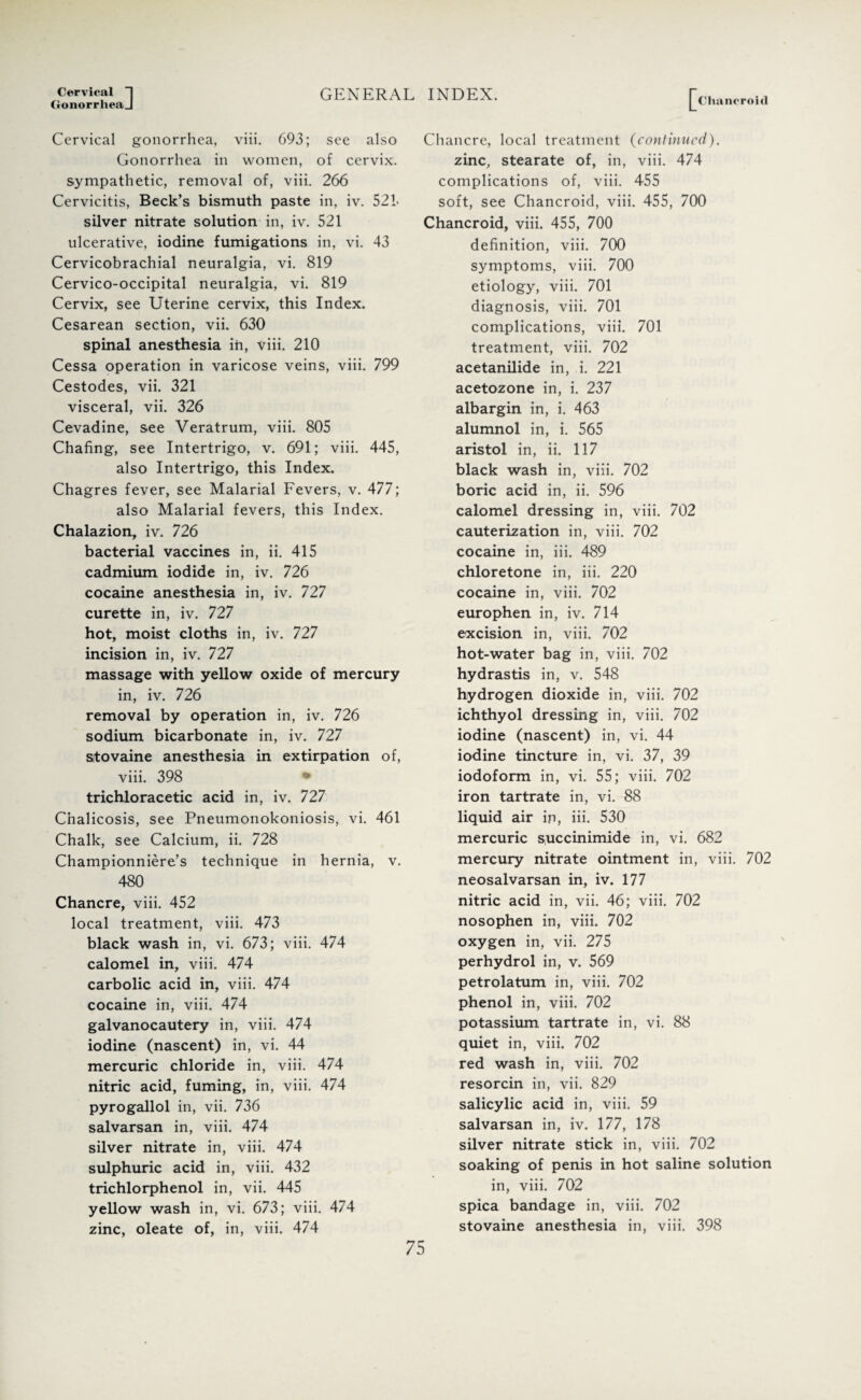 Cervical *1 GonorrlieaJ GENERAL INDEX. Chancroid Cervical gonorrhea, viii. 693; see also Gonorrhea in women, of cervix, sympathetic, removal of, viii. 266 Cervicitis, Beck’s bismuth paste in, iv. 521- silver nitrate solution in, iv. 521 ulcerative, iodine fumigations in, vi. 43 Cervicobrachial neuralgia, vi. 819 Cervico-occipital neuralgia, vi. 819 Cervix, see Uterine cervix, this Index. Cesarean section, vii. 630 spinal anesthesia in, viii. 210 Cessa operation in varicose veins, viii. 799 Cestodes, vii. 321 visceral, vii. 326 Cevadine, see Veratrum, viii. 805 Chafing, see Intertrigo, v. 691; viii. 445, also Intertrigo, this Index. Chagres fever, see Malarial Fevers, v. 477; also Malarial fevers, this Index. Chalazion, iv. 726 bacterial vaccines in, ii. 415 cadmium iodide in, iv. 726 cocaine anesthesia in, iv. 727 curette in, iv. 727 hot, moist cloths in, iv. 727 incision in, iv. 727 massage with yellow oxide of mercury in, iv. 726 removal by operation in, iv. 726 sodium bicarbonate in, iv. 727 stovaine anesthesia in extirpation of, viii. 398 * trichloracetic acid in, iv. 727 Cnalicosis, see Pneumonokoniosis, vi. 461 Chalk, see Calcium, ii. 728 Championniere’s technique in hernia, v. 480 Chancre, viii. 452 local treatment, viii. 473 black wash in, vi. 673; viii. 474 calomel in, viii. 474 carbolic acid in, viii. 474 cocaine in, viii. 474 galvanocautery in, viii. 474 iodine (nascent) in, vi. 44 mercuric chloride in, viii. 474 nitric acid, fuming, in, viii. 474 pyrogallol in, vii. 736 salvarsan in, viii. 474 silver nitrate in, viii. 474 sulphuric acid in, viii. 432 trichlorphenol in, vii. 445 yellow wash in, vi. 673; viii. 474 zinc, oleate of, in, viii. 474 Chancre, local treatment (continued). zinc, stearate of, in, viii. 474 complications of, viii. 455 soft, see Chancroid, viii. 455, 700 Chancroid, viii. 455, 700 definition, viii. 700 symptoms, viii. 700 etiology, viii. 701 diagnosis, viii. 701 complications, viii. 701 treatment, viii. 702 acetanilide in, i. 221 acetozone in, i. 237 albargin in, i. 463 alumnol in, i. 565 aristol in, ii. 117 black wash in, viii. 702 boric acid in, ii. 596 calomel dressing in, viii. 702 cauterization in, viii. 702 cocaine in, iii. 489 chloretone in, iii. 220 cocaine in, viii. 702 europhen in, iv. 714 excision in, viii. 702 hot-water bag in, viii. 702 hydrastis in, v. 548 hydrogen dioxide in, viii. 702 ichthyol dressing in, viii. 702 iodine (nascent) in, vi. 44 iodine tincture in, vi. 37, 39 iodoform in, vi. 55; viii. 702 iron tartrate in, vi. 88 liquid air in, iii. 530 mercuric succinimide in, vi. 682 mercury nitrate ointment in, viii. 702 neosalvarsan in, iv. 177 nitric acid in, vii. 46; viii. 702 nosophen in, viii. 702 oxygen in, vii. 275 perhydrol in, v. 569 petrolatum in, viii. 702 phenol in, viii. 702 potassium tartrate in, vi. 88 quiet in, viii. 702 red wash in, viii. 702 resorcin in, vii. 829 salicylic acid in, viii. 59 salvarsan in, iv. 177, 178 silver nitrate stick in, viii. 702 soaking of penis in hot saline solution in, viii. 702 spica bandage in, viii. 702 stovaine anesthesia in, viii. 398