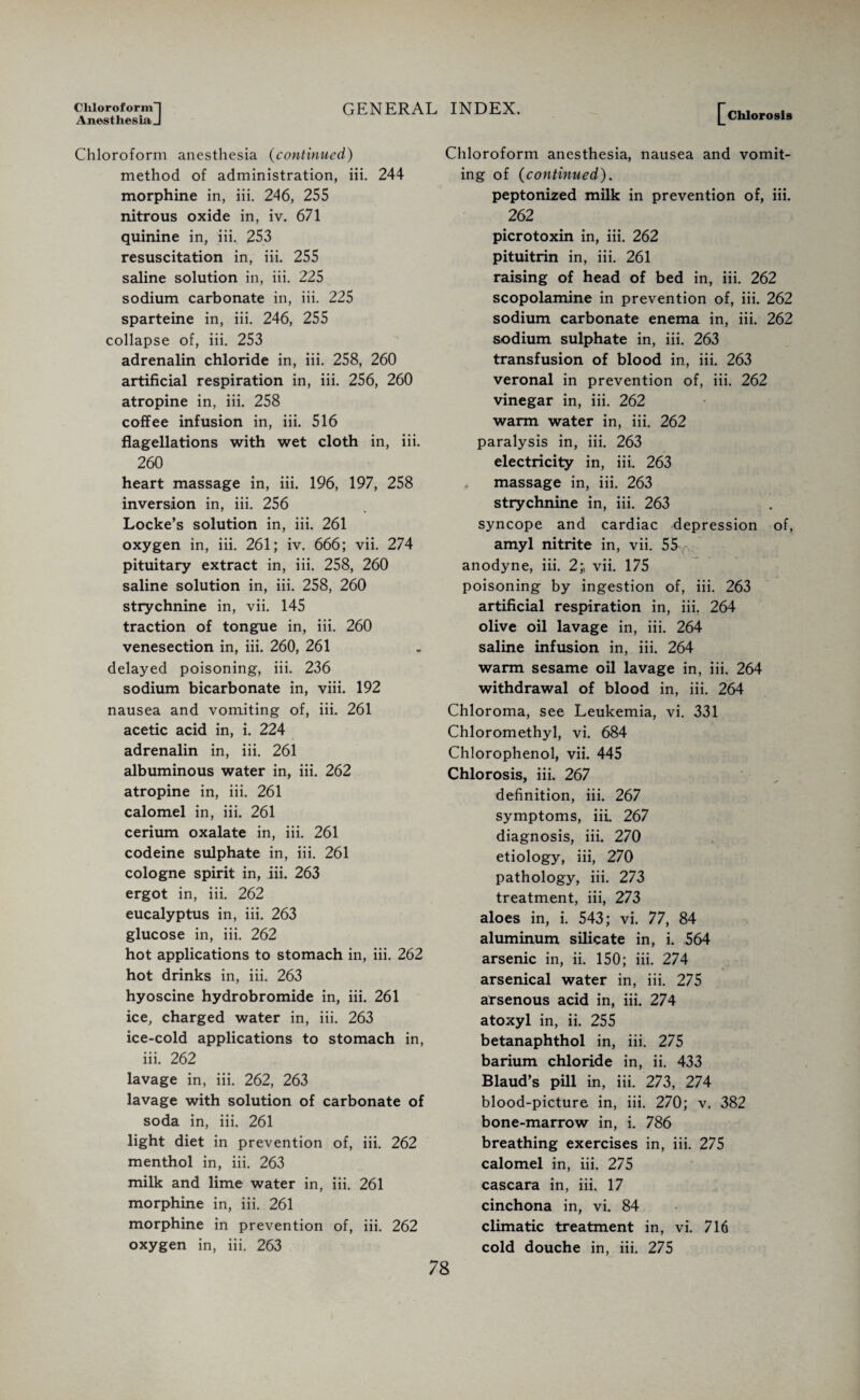 Chloroform) GENERAL AnesthesiaJ Chloroform anesthesia (continued) method of administration, iii. 244 morphine in, iii. 246, 255 nitrous oxide in, iv. 671 quinine in, iii. 253 resuscitation in, iii. 255 saline solution in, iii. 225 sodium carbonate in, iii. 225 sparteine in, iii. 246, 255 collapse of, iii. 253 adrenalin chloride in, iii. 258, 260 artificial respiration in, iii. 256, 260 atropine in, iii. 258 coffee infusion in, iii. 516 flagellations with wet cloth in, iii. 260 heart massage in, iii. 196, 197, 258 inversion in, iii. 256 Locke’s solution in, iii. 261 oxygen in, iii. 261; iv. 666; vii. 274 pituitary extract in, iii. 258, 260 saline solution in, iii. 258, 260 strychnine in, vii. 145 traction of tongue in, iii. 260 venesection in, iii. 260, 261 delayed poisoning, iii. 236 sodium bicarbonate in, viii. 192 nausea and vomiting of, iii. 261 acetic acid in, i. 224 adrenalin in, iii. 261 albuminous water in, iii. 262 atropine in, iii. 261 calomel in, iii. 261 cerium oxalate in, iii. 261 codeine sulphate in, iii. 261 cologne spirit in, iii. 263 ergot in, iii. 262 eucalyptus in, iii. 263 glucose in, iii. 262 hot applications to stomach in, iii. 262 hot drinks in, iii. 263 hyoscine hydrobromide in, iii. 261 ice, charged water in, iii. 263 ice-cold applications to stomach in, iii. 262 lavage in, iii. 262, 263 lavage with solution of carbonate of soda in, iii. 261 light diet in prevention of, iii. 262 menthol in, iii. 263 milk and lime water in, iii. 261 morphine in, iii. 261 morphine in prevention of, iii. 262 oxygen in, iii. 263 INDEX. [chlorosis Chloroform anesthesia, nausea and vomit¬ ing of (continued). peptonized milk in prevention of, iii. 262 picrotoxin in, iii. 262 pituitrin in, iii. 261 raising of head of bed in, iii. 262 scopolamine in prevention of, iii. 262 sodium carbonate enema in, iii. 262 sodium sulphate in, iii. 263 transfusion of blood in, iii. 263 veronal in prevention of, iii. 262 vinegar in, iii. 262 warm water in, iii. 262 paralysis in, iii. 263 electricity in, iii. 263 massage in, iii. 263 strychnine in, iii. 263 syncope and cardiac depression of, amyl nitrite in, vii. 55 anodyne, iii. 2;, vii. 175 poisoning by ingestion of, iii. 263 artificial respiration in, iii. 264 olive oil lavage in, iii. 264 saline infusion in, iii. 264 warm sesame oil lavage in, iii. 264 withdrawal of blood in, iii. 264 Chloroma, see Leukemia, vi. 331 Chloromethyl, vi. 684 Chlorophenol, vii. 445 Chlorosis, iii. 267 definition, iii. 267 symptoms, iii. 267 diagnosis, iii. 270 etiology, iii, 270 pathology, iii. 273 treatment, iii, 273 aloes in, i. 543; vi. 77, 84 aluminum silicate in, i. 564 arsenic in, ii. 150; iii. 274 arsenical water in, iii. 275 arsenous acid in, iii. 274 atoxyl in, ii. 255 betanaphthol in, iii. 275 barium chloride in, ii. 433 Blaud’s pill in, iii. 273, 274 blood-picture in, iii. 270; v. 382 bone-marrow in, i. 786 breathing exercises in, iii. 275 calomel in, iii. 275 cascara in, iii. 17 cinchona in, vi. 84 climatic treatment in, vi. 716 cold douche in, iii. 275