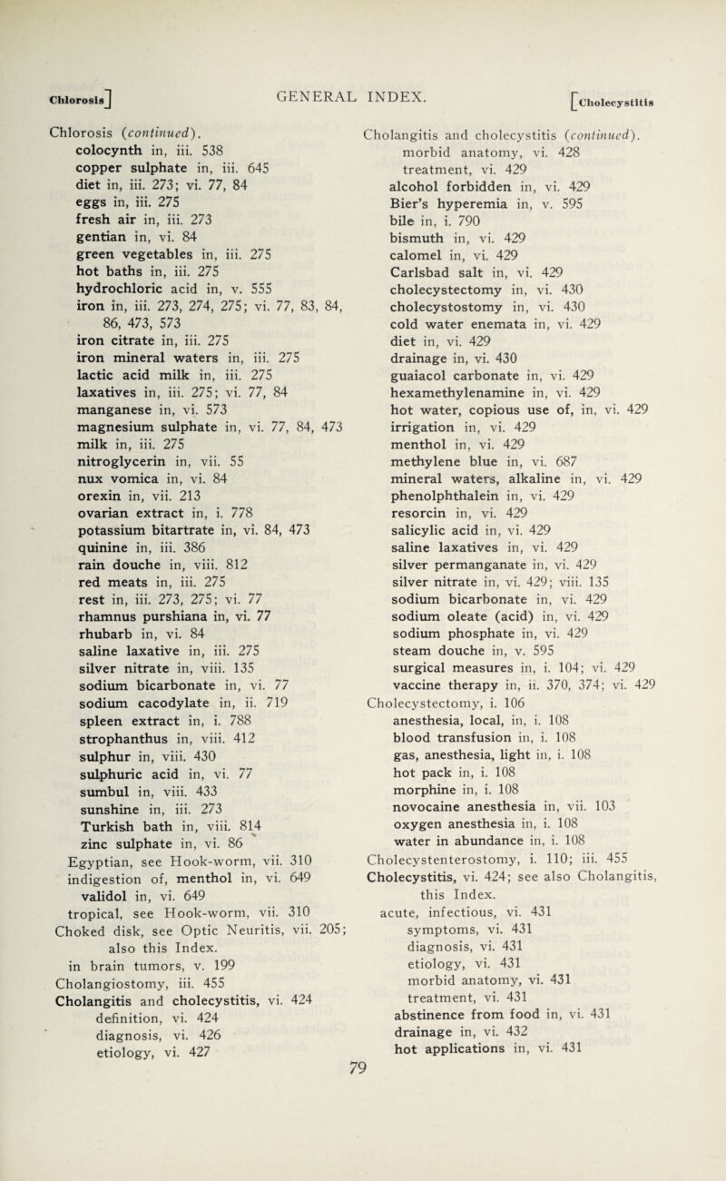 ChlorosisJ Chlorosis (continued). colocynth in, iii. 538 copper sulphate in, iii. 645 diet in, iii. 273; vi. 77, 84 eggs in, iii. 275 fresh air in, iii. 273 gentian in, vi. 84 green vegetables in, iii. 275 hot baths in, iii. 275 hydrochloric acid in, v. 555 iron in, iii. 273, 274, 275; vi. 77, 83, 84, 86, 473, 573 iron citrate in, iii. 275 iron mineral waters in, iii. 275 lactic acid milk in, iii. 275 laxatives in, iii. 275; vi. 77, 84 manganese in, vi. 573 magnesium sulphate in, vi. 77, 84, 473 milk in, iii. 275 nitroglycerin in, vii. 55 nux vomica in, vi. 84 orexin in, vii. 213 ovarian extract in, i. 778 potassium bitartrate in, vi. 84, 473 quinine in, iii. 386 rain douche in, viii. 812 red meats in, iii. 275 rest in, iii. 273, 275; vi. 77 rhamnus purshiana in, vi. 77 rhubarb in, vi. 84 saline laxative in, iii. 275 silver nitrate in, viii. 135 sodium bicarbonate in, vi. 77 sodium cacodylate in, ii. 719 spleen extract in, i. 788 strophanthus in, viii. 412 sulphur in, viii. 430 sulphuric acid in, vi. 77 sumbul in, viii. 433 sunshine in, iii. 273 Turkish bath in, viii. 814 zinc sulphate in, vi. 86 Egyptian, see Hook-worm, vii. 310 indigestion of, menthol in, vi. 649 validol in, vi. 649 tropical, see Hook-worm, vii. 310 Choked disk, see Optic Neuritis, vii. 205; also this Index, in brain tumors, v. 199 Cholangiostomy, iii. 455 Cholangitis and cholecystitis, vi. 424 definition, vi. 424 diagnosis, vi. 426 etiology, vi. 427 Cholecystitis Cholangitis and cholecystitis (continued). morbid anatomy, vi. 428 treatment, vi. 429 alcohol forbidden in, vi. 429 Bier’s hyperemia in, v. 595 bile in, i. 790 bismuth in, vi. 429 calomel in, vi. 429 Carlsbad salt in, vi. 429 cholecystectomy in, vi. 430 cholecystostomy in, vi. 430 cold water enemata in, vi. 429 diet in, vi. 429 drainage in, vi. 430 guaiacol carbonate in, vi. 429 hexamethylenamine in, vi. 429 hot water, copious use of, in, vi. 429 irrigation in, vi. 429 menthol in, vi. 429 methylene blue in, vi. 687 mineral waters, alkaline in, vi. 429 phenolphthalein in, vi. 429 resorcin in, vi. 429 salicylic acid in, vi. 429 saline laxatives in, vi. 429 silver permanganate in, vi. 429 silver nitrate in, vi. 429; viii. 135 sodium bicarbonate in, vi. 429 sodium oleate (acid) in, vi. 429 sodium phosphate in, vi. 429 steam douche in, v. 595 surgical measures in, i. 104; vi. 429 vaccine therapy in, ii. 370, 374; vi. 429 Cholecystectomy, i. 106 anesthesia, local, in, i. 108 blood transfusion in, i. 108 gas, anesthesia, light in, i. 108 hot pack in, i. 108 morphine in, i. 108 novocaine anesthesia in, vii. 103 oxygen anesthesia in, i. 108 water in abundance in, i. 108 Cholecystenterostomy, i. 110; iii. 455 Cholecystitis, vi. 424; see also Cholangitis, this Index. acute, infectious, vi. 431 symptoms, vi. 431 diagnosis, vi. 431 etiology, vi. 431 morbid anatomy, vi. 431 treatment, vi. 431 abstinence from food in, vi. 431 drainage in, vi. 432 hot applications in, vi. 431