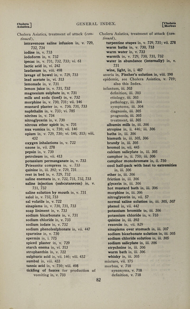 Cholera ~| AsiaticaJ GENERAL INDEX. L Cholera Morbus Cholera Asiatica, treatment of attack (con¬ tinued). intravenous saline infusion in, v. 729, 732, 734 iodine in, v. 733 iodoform in, v. 732 ipecac in, v. 731, 732, 733; vi. 61 lactic acid in, vi. 242 laudanum in, viii. 498 lavage of bowel in, v. 729, 733 lead acetate in, vi. 313 lemonade in, v. 731 lemon juice in, v. 731, 732 magnesium sulphate in, v. 731 milk and soda (iced) in, v. 732 morphine in, v. 730, 731; vii. 146 mustard plaster in, v. 730, 731, 733 naphthalin in, v. 733; vi. 785 nitrites in, v. 734 nitroglycerin in, v. 730 nitrous ether spirit in, v. 731 nux vomica in, v. 730; vii. 146 opium in, v. 729, 730; vi. 146, 313; viii. 432 oxygen inhalations in, v. 722 ozone in, vii. 278 pepsin in, v. 730 petroleum in, vii. 413 potassium permanganate in, v. 733 Priessnitz compress in, v. 733 quinine in, iii. 392; v. 729, 731 rest in bed in, v. 729, 732 saline enemata in, v. 722, 731, 732, 733 saline injection (subcutaneous) in, v. 731, 732 saline solution by mouth in, v. 731 salol in, v. 732, 733 sal volatile in, v. 722 sinapisms in, v. 730, 731, 733 soap liniment in, v. 733 sodium bicarbonate in, v. 731 sodium chloride in, v. 733 sodium iodate in, v. 732 sodium phenolsulphonate in, vii. 447 sparteine in, v. 730 spermin in, i. 775 spiced plaster in, v. 729 starch enema in, vi. 313 strophanthin in, v. 722 sulphuric acid in, vii. 146; viii. 432 sumbul in, viii. 433 tannic acid in, v. 730; viii. 498 tickling of fauces for production of vomiting in, v. 733 Cholera Asiatica, treatment of attack (con¬ tinued). turpentine stupes in, v. 729, 731; vii. 278 warm baths in, v. 730, 733 warm water in, v. 733 warmth in, v. 729, 730, 731, 732 water in abundance (internally) in, v. 731 wine, light, in, i. 487 anuria in, Fischer’s solution in, viii. 190 epidemic, see Cholera Asiatica, v. 719; also this Index, infantum, iii. 303 definition, iii. 303 etiology, iii. 303 pathology, iii. 304 symptoms, iii. 304 diagnosis, iii. 305 * prognosis, iii. 305 treatment, iii. 305 albumin milk in, iii. 306 atropine in, ii. 446; iii. 306 baths in, iii. 306 bismuth in, iii. 305, 306 brandy in, iii. 305 bromol in, vii. 445 calcium salicylate in, iii. 305 camphor in, ii. 750; iii. 306 camphor monobromate in, ii. 750 cool half-pack with heat to extremities in, iii. 306 ether in, iii. 306 friction in, iii. 306 glycerin in, iii. 306 hot mustard bath in, iii. 306 morphine in, iii. 306 nitroglycerin in, vii. 57 normal saline solution in, iii. 305, 307 phenol in, vii. 442 potassium bromide in, iii. 306 potassium chloride in, v. 733 quinine in, iii. 392 resorcin in, vii. 829 sinapisms over stomach in, iii. 307 sodium bicarbonate solution in, iii. 305 sodium chloride solution in, iii. 305 sodium salicylate in, iii. 306 strychnine in, iii. 306 warm bath in, iii. 306 whisky in, iii. 305 mixture, vii. 175 morbus, v. 718 synonyms, v. 718 definition, v. 718