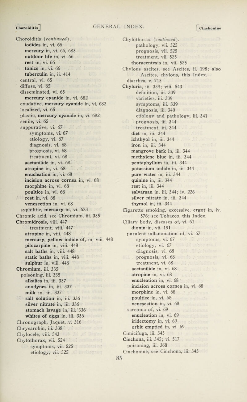 Choroiditis ] [^Cinchonine Choroiditis (continued). iodides in, vi. 66 mercury in, vi. 66, 683 outdoor life in, vi. 66 rest in, vi. 66 tonics in, vi. 66 tuberculin in, ii. 414 central, vi. 65 diffuse, vi. 65 disseminated, vi. 65 mercury cyanide in, vi. 682 exudative, mercury cyanide in, vi. 682 localized, vi. 65 plastic, mercury cyanide in, vi. 682 senile, vi. 65 suppurative, vi. 67 symptoms, vi. 67 etiology, vi. 67 diagnosis, vi. 68 prognosis, vi. 68 treatment, vi. 68 acetanilide in, vi. 68 atropine in, vi. 68 enucleation in, vi. 68 incision across cornea in, vi. 68 morphine in, vi. 68 poultice in, vi. 68 rest in, vi. 68 venesection in, vi. 68 syphilitic, mercury in, vi. 673 Chromic acid, see Chromium, iii. 335 Chromidrosis, viii. 447 treatment, viii. 447 atropine in, viii. 448 mercury, yellow iodide of, in, viii. 448 pilocarpine in, viii. 448 salt baths in, viii. 448 static baths in, viii. 448 sulphur in, viii. 448 Chromium, iii. 335 poisoning, iii. 335 alkalies in, iii. 337 anodynes in, iii. 337 milk in, iii. 337 salt solution in, iii. 336 silver nitrate in, iii. 336 stomach lavage in, iii. 336 whites of eggs in, iii. 336 Chronograph, Jaquet, v. 316 Chrysarobin, iii. 338 Chylocele, viii. 543 Chylothorax, vii. 524 symptoms, vii. 525 etiology, vii. 525 Chylothorax (continued). pathology, vii. 525 prognosis, vii. 525 treatment, vii. 525 thoracentesis in, vii. 525 Chylous ascites, see Ascites, ii. 198; also Ascites, chylous, this Index, diarrhea, v. 715 Chyluria, iii. 339; viii. 543 definition, iii. 339 varieties, iii. 339 symptoms, iii. 339 diagnosis, iii. 340 etiology and pathology, iii. 341 prognosis, iii. 344 treatment, iii. 344 diet in, iii. 344 ichthyol in, iii. 344 iron in, iii. 344 mangrove bark in, iii. 344 methylene blue in, iii. 344 pentaphyllum in, iii. 344 potassium iodide in, iii. 344 pure water in, iii. 344 quinine in, iii. 344 rest in, iii. 344 salvarsan in, iii. 344; iv. 226 silver nitrate in, iii. 344 thymol in, iii. 344 Cigarette smoking, excessive, ergot in, iv. 576; see Tobacco, this Index. Ciliary body, diseases of, vi. 61 dionin in, vii. 191 purulent inflammation of, vi. 67 symptoms, vi. 67 etiology, vi. 67 diagnosis, vi. 68 prognosis, vi. 68 treatment, vi. 68 acetanilide in, vi. 68 atropine in, vi. 68 enucleation in, vi. 68 incision across cornea in, vi. 68 morphine in, vi. 68 poultice in, vi. 68 venesection in, vi. 68 sarcoma of, vi. 69 enucleation in, vi. 69 iridectomy in, vi. 69 orbit emptied in, vi. 69 Cimicifuga, iii. 345 Cinchona, iii. 345; vi. 517 poisoning, iii. 368 Cinchonine, see Cinchona, iii. 345