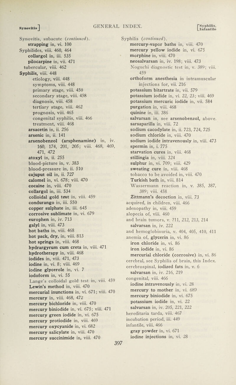 Synovitis ] Llnfantile Synovitis, subacute (continued). strapping in, vi. 100 Syphilides, viii. 460, 464 collargol in, iii. 535 pilocarpine in, vii. 471 tubercular, viii. 462 Syphilis, viii. 448 etiology, viii. 448 symptoms, viii. 448 primary stage, viii. 450 secondary stage, viii. 458 diagnosis, viii. 458 tertiary stage, viii. 462 prognosis, viii. 465 congenital syphilis, viii. 466 treatment, viii. 468 arsacetin in, ii. 256 arsenic in, ii. 141 arsenobenzol (arsphenamine) in, iv. 160, 174, 201, 205; viii. 468, 469, 471, 472 atoxyl in, ii. 255 blood-picture in, v. 383 blood-pressure in, ii. 510 cajuput oil in, ii. 727 calomel in, vi. 678; viii. 470 cocaine in, viii. 470 collargol in, iii. 534 colloidal gold tetst in, viii. 459 condurango in, iii. 550 copper sulphate in, iii. 645 corrosive sublimate in, vi. 679 europhen in, iv. 713 galyl in, viii. 473 hot baths in, viii. 468 hot pack, dry, in, viii. 813 hot springs in, viii. 468 hydrargyrum cum creta in, viii. 471 hydrotherapy in, viii. 468 iodides in, viii. 471, 473 iodine in, vi. 8; viii. 469 iodine glycerole in, vi. 7 iodoform in, vi. 55 Lange’s colloidal gold' test in, viii. 459 Lewin’s method in, viii. 470 mercurial inunctions in, vi. 671; viii. 470 mercury in, viii. 468, 472 mercury bichloride in, viii. 470 mercury biniodide in, vi. 675; viii. 471 mercury green iodide in, vi. 675 mercury protiodide in, viii. 469 mercury oxycyanide in, vi. 682 mercury salicylate in, viii. 470 mercury succinimide in, viii. 470 Syphilis (continued). mercury-vapor baths in, viii. 470 mercury yellow iodide in, vi. 675 morphine in, viii. 470 neosalvarsan in, iv. 198; viii. 473 Noguchi diagnostic test in, v. 389; viii. 459 orthoform anesthesia in intramuscular injections for, vii. 216 potassium bitartrate in, vii. 579 potassium iodide in, vi. 22, 23; viii. 469 potassium mercuric iodide in, vii. 584 purgation in, viii. 468 quinine in, iii. 386 salvarsan in, see arsenobenzol, above, sarsaparilla in, viii. 72 sodium cacodylate in, ii. 723, 724, 725 sodium chloride in, viii. 470 sodium iodide intravenously in, viii. 473 spermin in, i. 775 starvation cures in, viii. 468 stillingia in, viii. 324 sulphur in, vi. 709; viii. 429 sweating cure in, viii. 468 tobacco to be avoided in, viii. 470 Turkish bath in, viii. 814 Wassermann reaction in, v. 385, 387, 389; viii. 458 Zittmann’s decoction in, viii. 73 acquired, in children, viii. 466 adenopathy in, viii. 459 alopecia of, viii. 460 and brain tumors, v. 211, 212, 213, 214 salvarsan in, iv. 222 and hemoglobinuria, v. 404, 405, 410, 411 anemia of, glycerin in, vi. 86 iron chloride in, vi. 86 iron iodide in, vi. 86 mercurial chloride (corrosive) in, vi. 86 cerebral, see Syphilis of brain, this Index, cerebrospinal, iodized fats in, v. 6 salvarsan in, iv. 216, 219 congenital, viii. 466 iodine intravenously in, vi. 28 mercury to mother in, vi. 689 mercury biniodide in, vi. 675 potassium iodide in, vi. 22 salvarsan in, iv. 205, 221, 222 hereditaria tarda, viii. 467 incubation period, iii. 449 infantile, viii. 466 gray powder in, vi. 671 iodine injections in, vi. 28