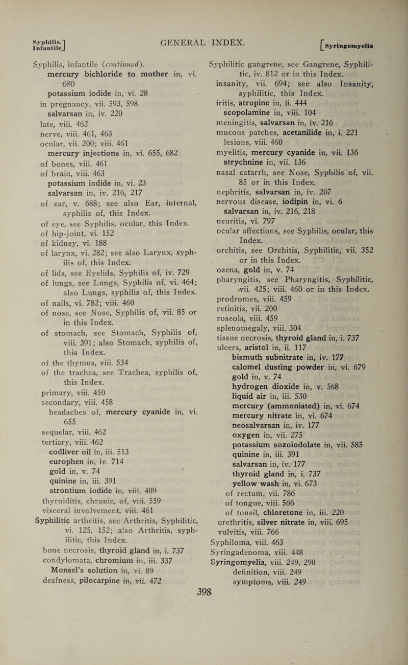 Syphilis,] InfantileJ GENERAL INDEX. Syphilis, infantile (continued). mercury bichloride to mother in, vi. 680 potassium iodide in, vi. 28 in pregnancy, vii. 593, 598 salvarsan in, iv. 220 late, viii. 462 nerve, viii. 461, 463 ocular, vii. 200; viii. 461 mercury injections in, vi. 655, 682 of bones, viii. 461 of brain, viii. 463 potassium iodide in, vi. 23 salvarsan in, iv. 216, 217 of ear, v. 688; see also Ear, internal, syphilis of, this Index, of eye, see Syphilis, ocular, this Index, of hip-joint, vi. 152 of kidney, vi. 188 of larynx, vi. 282; see also Larynx, syph¬ ilis of, this Index. of lids, see Eyelids, Syphilis of, iv. 729 of lungs, see Lungs, Syphilis of, vi. 464; also Lungs, syphilis of, this Index, of nails, vi. 782; viii. 460 of nose, see Nose, Syphilis of, vii. 85 or in this Index. of stomach, see Stomach, Syphilis of, viii. 391; also Stomach, syphilis of, this Index. of the thymus, viii. 534 of the trachea, see Trachea, syphilis of, this Index, primary, viii. 450 secondary, viii. 458 headaches of, mercury cyanide in, vi. 655 sequelar, viii. 462 tertiary, viii. 462 codliver oil in, iii. 513 europhen in, iv. 714 gold in, v. 74 quinine in, iii. 391 strontium iodide in, viii. 409 thyroiditis, chronic, of, viii. 559 visceral involvement, viii. 461 Syphilitic arthritis, see Arthritis, Syphilitic, vi. 125, 152; also Arthritis, syph¬ ilitic, this Index. bone necrosis, thyroid gland in, i. 737 condylomata, chromium in, iii. 337 Monsel’s solution in, vi. 89 deafness, pilocarpine in, vii. 472 Syringomyelia Syphilitic gangrene, see Gangrene, Syphili¬ tic, iv. 81-2 or in this Index, insanity, vii. 694; see also Insanity, syphilitic, this Index, iritis, atropine in, ii. 444 scopolamine in, viii. 104 meningitis, salvarsan in, iv. 216 mucous patches, acetanilide in, i. 221 lesions, viii. 460 myelitis, mercury cyanide in, vii. 136 strychnine in, vii. 136 nasal catarrh, see Nose, Syphilis of, vii. 85 or in this Index, nephritis, salvarsan in, iv. 207 nervous disease, iodipin in, vi. 6 salvarsan in, iv. 216, 218 neuritis, vi. 797 ocular affections, see Syphilis, ocular, this Index. orchitis, see Orchitis, Syphilitic, vii. 352 or in this Index, ozena, gold in, v. 74 pharyngitis, see Pharyngitis, Syphilitic, •vii. 425; viii. 460 or in this Index, prodromes, viii. 459 retinitis, vii. 200 roseola, viii. 459 splenomegaly, viii. 304 tissue necrosis, thyroid gland in, i. 737 ulcers, aristol in, ii. 117 bismuth subnitrate in, iv. 177 calomel dusting powder in, vi. 679 gold in, v. 74 hydrogen dioxide in, v. 568 liquid air in, iii. 530 mercury (ammoniated) in, vi. 674 mercury nitrate in, vi. 674 neosalvarsan in, iv. 177 oxygen in, vii. 275 potassium sozoiodolate in, vii. 585 quinine in, iii. 391 salvarsan in, iv. 177 thyroid gland in, I. 737 yellow wash in, vi. 673 of rectum, vii. 786 of tongue, viii. 566 of tonsil, chloretone in, iii. 220 urethritis, silver nitrate in, viii. 695 vulvitis, viii. 766 Syphiloma, viii. 463 Syringadenoma, viii. 448 Syringomyelia, viii. 249, 290 definition, viii. 249 symptoms, viii. 249