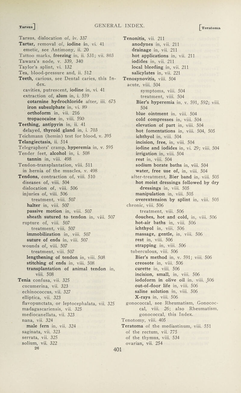 Tarsus Teratoma Tarsus, dislocation of, iv. 337 Tartar, removal of, iodine in, vi. 41 emetic, see Antimony, ii. 20 Tattoo marks, freezing in, ii. 531; vii. 803 Tawara’s node, v. 339, 340 Taylor’s splint, vi. 132 Tea, blood-pressure and, ii. 512 Teeth, carious, see Dental caries, this In¬ dex. cavities, putrescent, iodine in, vi. 41 extraction of, alum in, i. 559 cotarnine hydrochloride after, iii. 675 iron subsulphate in, vi. 89 orthoform in, vii. 216 tropacocaine in, viii. 590 Teething, antipyrin in, ii. 41 delayed, thyroid gland in, i. 703 Teichmann (hemin) test for blood, v. 395 Telangiectasis, ii. 514 Telegraphers’ cramp, hyperemia in, v. 595 Tender feet, alcohol in, i. 508 tannin in, viii. 498 Tendon-transplantation, viii. 511 in hernia of the muscles, v. 498 Tendons, contraction of, viii. 510 diseases of, viii. 504 dislocation of, viii. 506 injuries of, viii. 506 treatment, viii. 507 halter in, viii. 507 passive motion in, viii. 507 sheath sutured to tendon in, viii. 507 rupture of, viii. 507 treatment, viii. 507 immobilization in, viii. 507 suture of ends in, viii. 507 wounds of, viii. 507 treatment, viii. 507 lengthening of tendon in, viii. 508 stitching of ends in, viii. 508 transplantation of animal tendon in, viii. 508 Tenia confusa, vii. 325 cucumerina, vii. 323 echinococcus, vii. 327 elliptica, vii. 323 flavopunctata, or leptocephalata, vii. 325 madagascariensis, vii. 325 mediocanellata, vii. 323 nana, vii. 324 male fern in, vii. 324 saginata, vii. 323 serrata, vii. 325 solium, vii. 322 26 Tenonitis, vii. 211 anodynes in, vii. 211 drainage in, vii. 211 hot applications in, vii. 211 iodides in, vii. 211 local bleeding in, vii. 211 salicylates in, vii. 221 Tenosynovitis, viii. 504 acute, viii. 504 symptoms, viii. 504 treatment, viii. 504 Bier’s hyperemia in, v. 591, 592; viii. 504 blue ointment in, viii. 504 cold compresses in, viii. 504 elevation of part in, viii. 504 hot fomentations in, viii. 504, 505 ichthyol in, viii. 504 incision, free, in, viii. 504 iodine and iodides in, vi. 29; viii. 504 irrigation in, viii. 504 rest in, viii. 504 sodium borate baths in, viii. 504 water, free use of, in, viii. 504 after-treatment, Bier band in, viii. 505 hot moist dressings followed by dry dressings in, viii. 505 manipulation in, viii. 505 overextension by splint in, viii. 505 chronic, viii. 506 treatment, viii. 506 douches, hot and cold, in, viii. 506 hot-air baths in, viii. 506 ichthyol in, viii. 506 massage, gentle, in, viii. 506 rest in, viii. 506 strapping in, viii. 506 tuberculous, viii. 506 Bier’s method in, v. 591; viii. 506 creosote in, viii. 506 curette in, viii. 506 incision, small, in, viii. 506 iodoform in olive oil in, viii. 506 out-of-door life in, viii. 506 saline solution in, viii. 506 X-rays in, viii. 506 gonococcal, see Rheumatism, Gonococ¬ cal, viii. 26; also Rheumatism, gonococcal, this Index. Tenotomy, viii. 405 Teratoma of the mediastinum, viii. 551 of the rectum, vii. 775 of the thymus, viii. 534 ovarian, vii. 254