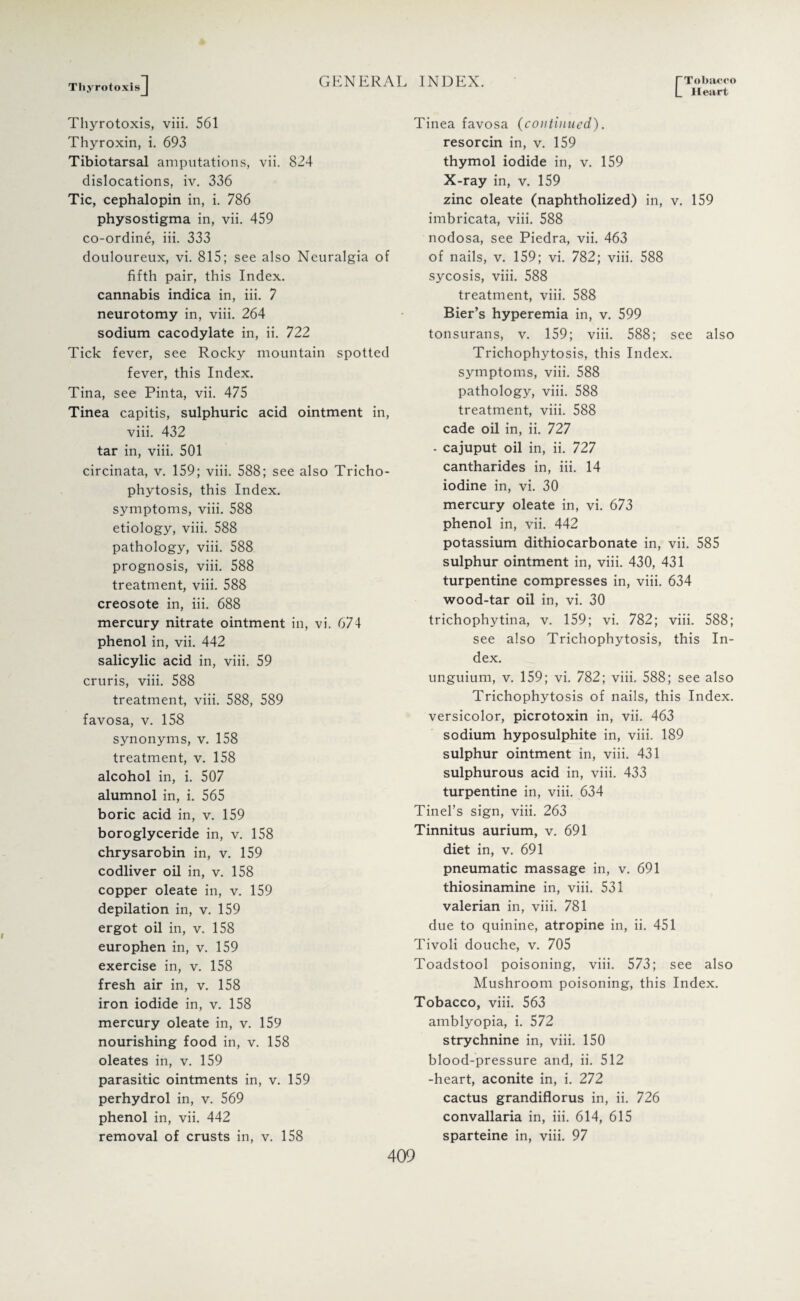 C Tobacco Heart ThyrotoxisJ Thyrotoxis, viii. 561 Thyroxin, i. 693 Tibiotarsal amputations, vii. 824 dislocations, iv. 336 Tic, cephalopin in, i. 786 physostigma in, vii. 459 co-ordine, iii. 333 douloureux, vi. 815; see also Neuralgia of fifth pair, this Index, cannabis indica in, iii. 7 neurotomy in, viii. 264 sodium cacodylate in, ii. 722 Tick fever, see Rocky mountain spotted fever, this Index. Tina, see Pinta, vii. 475 Tinea capitis, sulphuric acid ointment in, viii. 432 tar in, viii. 501 circinata, v. 159; viii. 588; see also Tricho¬ phytosis, this Index, symptoms, viii. 588 etiology, viii. 588 pathology, viii. 588 prognosis, viii. 588 treatment, viii. 588 creosote in, iii. 688 mercury nitrate ointment in, vi. 674 phenol in, vii. 442 salicylic acid in, viii. 59 cruris, viii. 588 treatment, viii. 588, 589 favosa, v. 158 synonyms, v. 158 treatment, v. 158 alcohol in, i. 507 alumnol in, i. 565 boric acid in, v. 159 boroglyceride in, v. 158 chrysarobin in, v. 159 codliver oil in, v. 158 copper oleate in, v. 159 depilation in, v. 159 ergot oil in, v. 158 europhen in, v. 159 exercise in, v. 158 fresh air in, v. 158 iron iodide in, v. 158 mercury oleate in, v. 159 nourishing food in, v. 158 oleates in, v. 159 parasitic ointments in, v. 159 perhydrol in, v. 569 phenol in, vii. 442 removal of crusts in, v. 158 Tinea favosa (continued). resorcin in, v. 159 thymol iodide in, v. 159 X-ray in, v. 159 zinc oleate (naphtholized) in, v. 159 imbricata, viii. 588 nodosa, see Piedra, vii. 463 of nails, v. 159; vi. 782; viii. 588 sycosis, viii. 588 treatment, viii. 588 Bier’s hyperemia in, v. 599 tonsurans, v. 159; viii. 588; see also Trichophytosis, this Index, symptoms, viii. 588 pathology, viii. 588 treatment, viii. 588 cade oil in, ii. 727 • cajuput oil in, ii. 727 cantharides in, iii. 14 iodine in, vi. 30 mercury oleate in, vi. 673 phenol in, vii. 442 potassium dithiocarbonate in, vii. 585 sulphur ointment in, viii. 430, 431 turpentine compresses in, viii. 634 wood-tar oil in, vi. 30 trichophytina, v. 159; vi. 782; viii. 588; see also Trichophytosis, this In¬ dex. unguium, v. 159; vi. 782; viii. 588; see also Trichophytosis of nails, this Index, versicolor, picrotoxin in, vii. 463 sodium hyposulphite in, viii. 189 sulphur ointment in, viii. 431 sulphurous acid in, viii. 433 turpentine in, viii. 634 Tinel’s sign, viii. 263 Tinnitus aurium, v. 691 diet in, v. 691 pneumatic massage in, v. 691 thiosinamine in, viii. 531 valerian in, viii. 781 due to quinine, atropine in, ii. 451 Tivoli douche, v. 705 Toadstool poisoning, viii. 573; see also Mushroom poisoning, this Index. Tobacco, viii. 563 amblyopia, i. 572 strychnine in, viii. 150 blood-pressure and, ii. 512 -heart, aconite in, i. 272 cactus grandiflorus in, ii. 726 convallaria in, iii. 614, 615 sparteine in, viii. 97