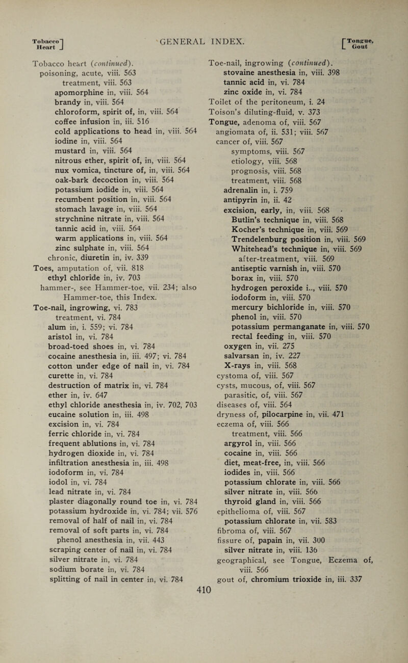 Tobacco! Heart J 'GENERAL INDEX. E Tongue, Gout Tobacco heart (continued). poisoning, acute, viii. 563 treatment, viii. 563 apomorphine in, viii. 564 brandy in, viii. 564 chloroform, spirit of, in, viii. 564 coffee infusion in, iii. 516 cold applications to head in, viii. 564 iodine in, viii. 564 mustard in, viii. 564 nitrous ether, spirit of, in, viii. 564 nux vomica, tincture of, in, viii. 564 oak-bark decoction in, viii. 564 potassium iodide in, viii. 564 recumbent position in, viii. 564 stomach lavage in, viii. 564 strychnine nitrate in, viii. 564 tannic acid in, viii. 564 warm applications in, viii. 564 zinc sulphate in, viii. 564 chronic, diuretin in, iv. 339 Toes, amputation of, vii. 818 ethyl chloride in, iv. 703 hammer-, see Hammer-toe, vii. 234; also Hammer-toe, this Index. Toe-nail, ingrowing, vi. 783 treatment, vi. 784 alum in, i. 559; vi. 784 aristol in, vi. 784 broad-toed shoes in, vi. 784 cocaine anesthesia in, iii. 497; vi. 784 cotton under edge of nail in, vi. 784 curette in, vi. 784 destruction of matrix in, vi. 784 ether in, iv. 647 ethyl chloride anesthesia in, iv. 702, 703 eucaine solution in, iii. 498 excision in, vi. 784 ferric chloride in, vi. 784 frequent ablutions in, vi. 784 hydrogen dioxide in, vi. 784 infiltration anesthesia in, iii. 498 iodoform in, vi. 784 iodol in, vi. 784 lead nitrate in, vi. 784 plaster diagonally round toe in, vi. 784 potassium hydroxide in, vi. 784; vii. 576 removal of half of nail in, vi. 784 removal of soft parts in, vi. 784 phenol anesthesia in, vii. 443 scraping center of nail in, vi. 784 silver nitrate in, vi. 784 sodium borate in, vi. 784 splitting of nail in center in, vi. 784 Toe-nail, ingrowing (continued). stovaine anesthesia in, viii. 398 tannic acid in, vi. 784 zinc oxide in, vi. 784 Toilet of the peritoneum, i. 24 Toison’s diluting-fluid, v. 373 Tongue, adenoma of, viii. 567 angiomata of, ii. 531; viii. 567 cancer of, viii. 567 symptoms, viii. 567 etiology, viii. 568 prognosis, viii. 568 treatment, viii. 568 adrenalin in, i. 759 antipyrin in, ii. 42 excision, early, in, viii. 568 Butlin’s technique in, viii. 568 Kocher’s technique in, viii. 569 Trendelenburg position in, viii. 569 Whitehead’s technique in, viii. 569 after-treatment, viii. 569 antiseptic varnish in, viii. 570 borax in, viii. 570 hydrogen peroxide i.., viii. 570 iodoform in, viii. 570 mercury bichloride in, viii. 570 phenol in, viii. 570 potassium permanganate in, viii. 570 rectal feeding in, viii. 570 oxygen in, vii. 275 salvarsan in, iv. 227 X-rays in, viii. 568 cystoma of, viii. 567 cysts, mucous, of, viii. 567 parasitic, of, viii. 567 diseases of, viii. 564 dryness of, pilocarpine in, vii. 471 eczema of, viii. 566 treatment, viii. 566 argyrol in, viii. 566 cocaine in, viii. 566 diet, meat-free, in, viii. 566 iodides in, viii. 566 potassium chlorate in, viii. 566 silver nitrate in, viii. 566 thyroid gland in, viii. 566 epithelioma of, viii. 567 potassium chlorate in, vii. 533 fibroma of, viii. 567 fissure of, papain in, vii. 300 silver nitrate in, viii. 136 geographical, see Tongue, Eczema of, viii. 566 gout of, chromium trioxide in, iii. 337