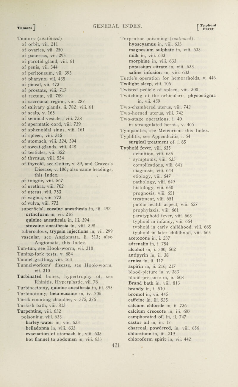 Tumors L Fever Tumors (continued). of orbit, vii. 211 of ovaries, vii. 250 of pancreas, vii. 295 of parotid gland, viii. 61 of penis, vii. 344 of peritoneum, vii. 395 of pharynx, vii. 435 of pineal, vii. 473 of prostate, viii. 717 of rectum, vii. 789 of sacroanal region, viii. 287 of salivary glands, ii. 782; viii. 61 of scalp, v. 165 of seminal vesicles,'viii. 738 of spermatic cord, viii. 739 of sphenoidal sinus, viii. 161 of spleen, viii. 315 of stomach, viii. 324, 394 of sweat-glands, viii. 448 of testicles, vii. 352 of thymus, viii. 534 of thyroid, see Goiter, v. 39, and Graves’s Disease, v. 106; also same headings, this Index, of tongue, viii. 567 of urethra, viii. 702 of uterus, viii. 753 of vagina, viii. 773 of vulva, viii. 773 superficial, cocaine anesthesia in, iii. 492 orthoform in, vii. 216 quinine anesthesia in, iii. 394 stovaine anesthesia in, viii. 398 tuberculous, trypsin injections in, vii. 299 vascular, see Angiomata, ii. 513; also Angiomata, this Index. Tun-tun, see Hook-worm, vii. 310 Tuning-fork tests, v. 684 Tunnel grafting, viii. 163 Tunnelworkers’ disease, see Hook-worm, vii. 310 Turbinated bones, hypertrophy of, see Rhinitis, Hyperplastic, vii. 76 Turbinectomy, quinine anesthesia in, iii. 395 Turbinotomy, beta-eucaine in, iv. 706 Tiirck counting chamber, v. 375, 376 Turkish bath, viii. 813 Turpentine, viii. 632 poisoning, viii. 633 barley-water in, viii. 633 belladonna in, viii. 633 evacuation of stomach in, viii. 633 hot flannel to abdomen in, viii. 633 Turpentine poisoning (continued). hyoscyamus in, viii. 633 magnesium sulphate in, viii. 633 milk in, viii. 633 morphine in, viii. 633 potassium citrate in, viii. 633 saline infusion in, viii. 633 Tuttle’s operation for hemorrhoids, v. 446 Twilight sleep, viii. 106 Twisted pedicle of spleen, viii. 300 Twitching of the orbicularis, physostigma in, vii. 459 Two-chambered uterus, viii. 742 Two-horned uterus, viii. 742 Two-stage operations, i. 40 in strangulated hernia, v. 466 Tympanites, see Meteorism, this Index. Typhlitis, see Appendicitis, i. 64 surgical treatment of, i. 65 Typhoid fever, viii. 635 definition, viii. 635 symptoms, viii. 635 complications, viii. 641 diagnosis, viii. 644 etiology, viii. 647 pathology, viii. 649 histology, viii. 650 prognosis, viii. 651 treatment, viii. 651 public health aspect, viii. 657 prophylaxis, viii. 661 paratyphoid fever, viii. 663 typhoid in infancy, viii. 664 typhoid in early childhood, viii. 665 typhoid in later childhood, viii. 665 acetozone in, i. 237 adrenalin in, i. 754 alcohol in, i. 500, 502 antipyrin in, ii. 38 arnica in, ii. 117 aspirin in, ii. 216, 217 blood-picture in, v. 383 blood-pressure in, ii. 508 Brand bath in, viii. 813 brandy in, i. 510 bromol in, vii. 445 caffeine in, iii. 525 calcium chloride in, ii. 736 calcium creosote in, iii. 687 camphorated oil in, ii. 747 castor oil in, iii. 17 charcoal, powdered, in, viii. 656 chloretone in, iii. 219 chloroform spirit in, vii. 442